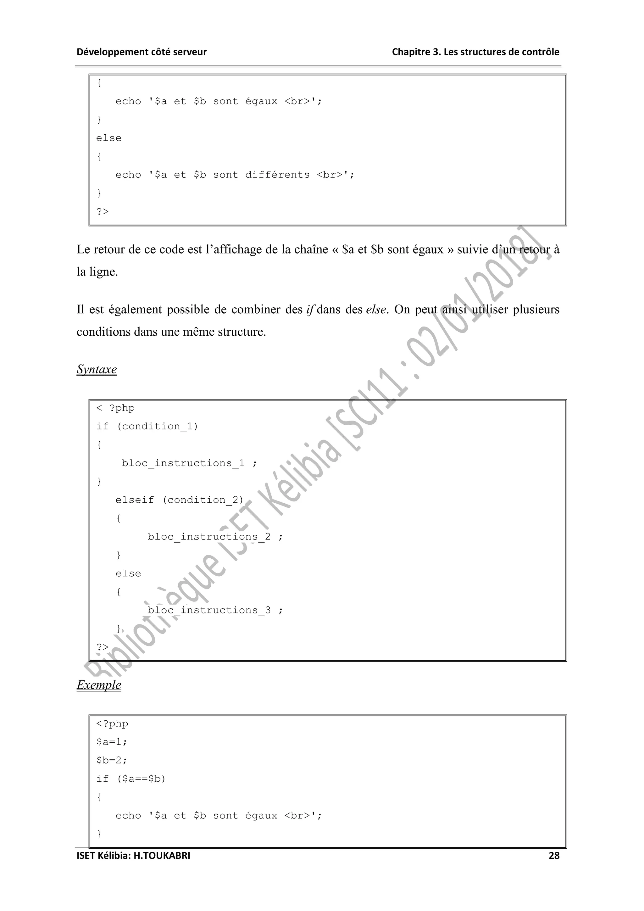 Développement côté serveur Chapitre 3. Les structures de contrôle
ISET Kélibia: H.TOUKABRI 28
{
echo '$a et $b sont égaux <br>';
}
else
{
echo '$a et $b sont différents <br>';
}
?>
Le retour de ce code est l’affichage de la chaîne « $a et $b sont égaux » suivie d’un retour à
la ligne.
Il est également possible de combiner des if dans des else. On peut ainsi utiliser plusieurs
conditions dans une même structure.
Syntaxe
< ?php
if (condition_1)
{
bloc_instructions_1 ;
}
elseif (condition_2)
{
bloc_instructions_2 ;
}
else
{
bloc_instructions_3 ;
}
?>
Exemple
<?php
$a=1;
$b=2;
if ($a==$b)
{
echo '$a et $b sont égaux <br>';
}
 