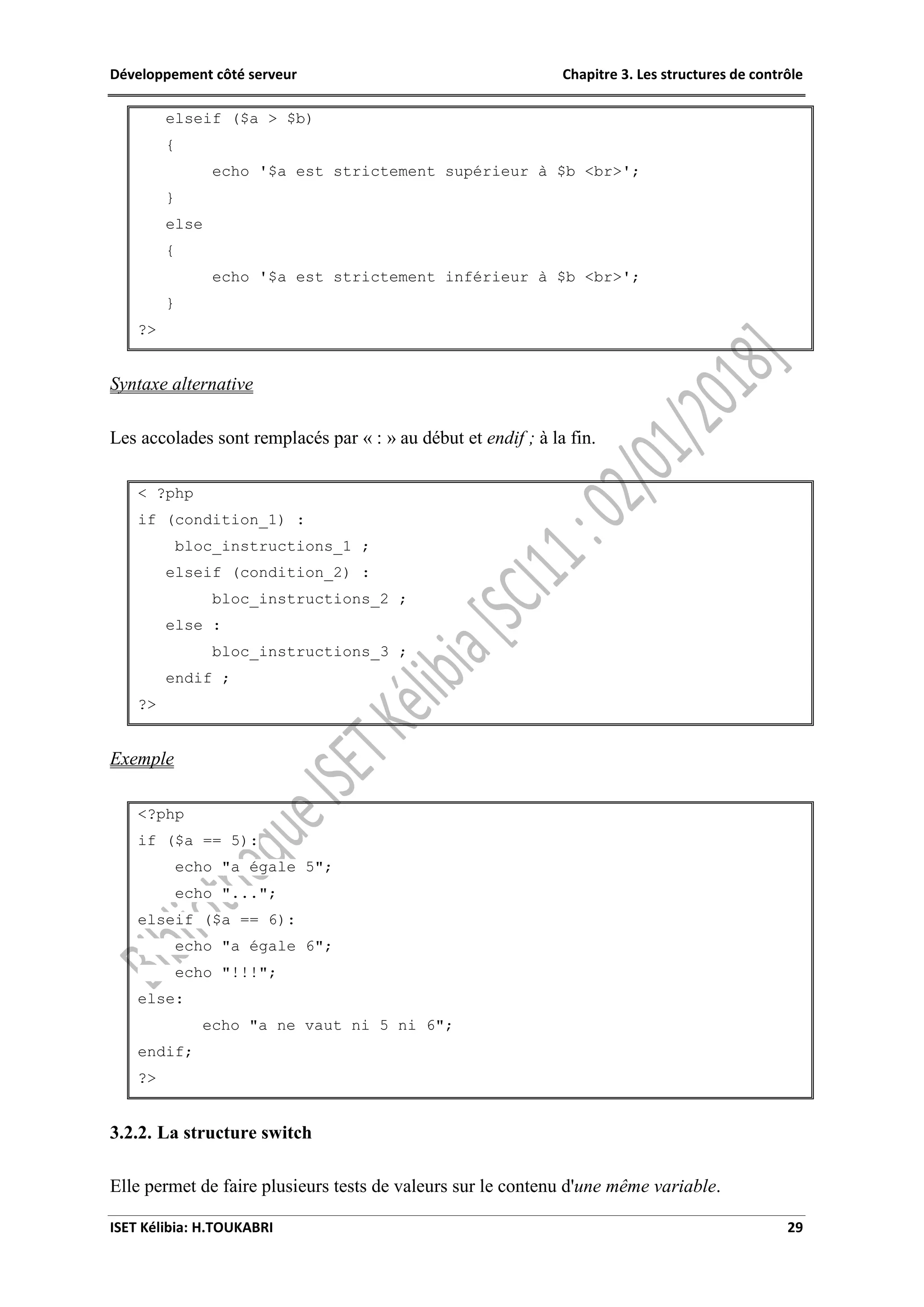 Développement côté serveur Chapitre 3. Les structures de contrôle
ISET Kélibia: H.TOUKABRI 29
elseif ($a > $b)
{
echo '$a est strictement supérieur à $b <br>';
}
else
{
echo '$a est strictement inférieur à $b <br>';
}
?>
Syntaxe alternative
Les accolades sont remplacés par « : » au début et endif ; à la fin.
< ?php
if (condition_1) :
bloc_instructions_1 ;
elseif (condition_2) :
bloc_instructions_2 ;
else :
bloc_instructions_3 ;
endif ;
?>
Exemple
<?php
if ($a == 5):
echo "a égale 5";
echo "...";
elseif ($a == 6):
echo "a égale 6";
echo "!!!";
else:
echo "a ne vaut ni 5 ni 6";
endif;
?>
3.2.2. La structure switch
Elle permet de faire plusieurs tests de valeurs sur le contenu d'une même variable.
 