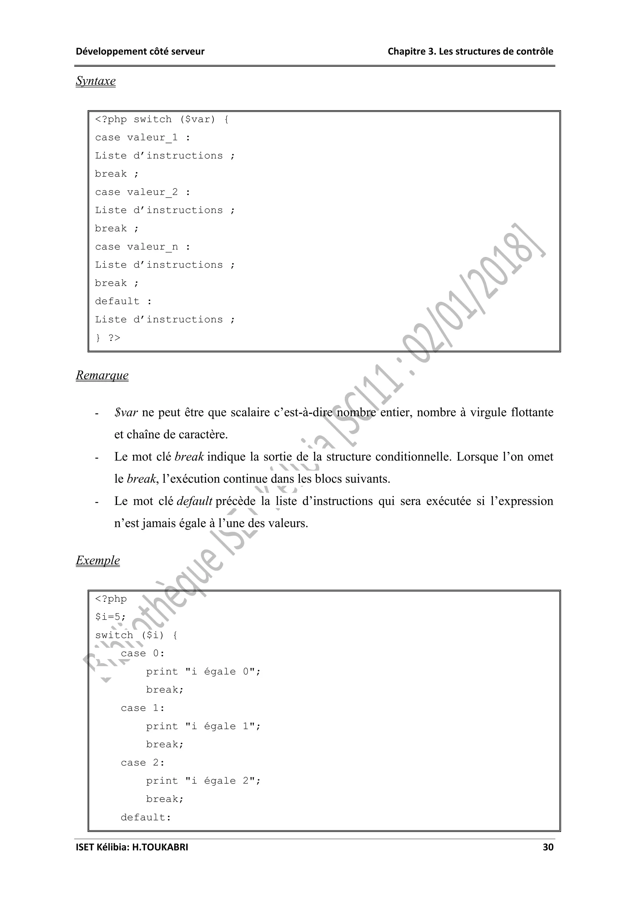 Développement côté serveur Chapitre 3. Les structures de contrôle
ISET Kélibia: H.TOUKABRI 30
Syntaxe
<?php switch ($var) {
case valeur_1 :
Liste d’instructions ;
break ;
case valeur_2 :
Liste d’instructions ;
break ;
case valeur_n :
Liste d’instructions ;
break ;
default :
Liste d’instructions ;
} ?>
Remarque
- $var ne peut être que scalaire c’est-à-dire nombre entier, nombre à virgule flottante
et chaîne de caractère.
- Le mot clé break indique la sortie de la structure conditionnelle. Lorsque l’on omet
le break, l’exécution continue dans les blocs suivants.
- Le mot clé default précède la liste d’instructions qui sera exécutée si l’expression
n’est jamais égale à l’une des valeurs.
Exemple
<?php
$i=5;
switch ($i) {
case 0:
print "i égale 0";
break;
case 1:
print "i égale 1";
break;
case 2:
print "i égale 2";
break;
default:
 