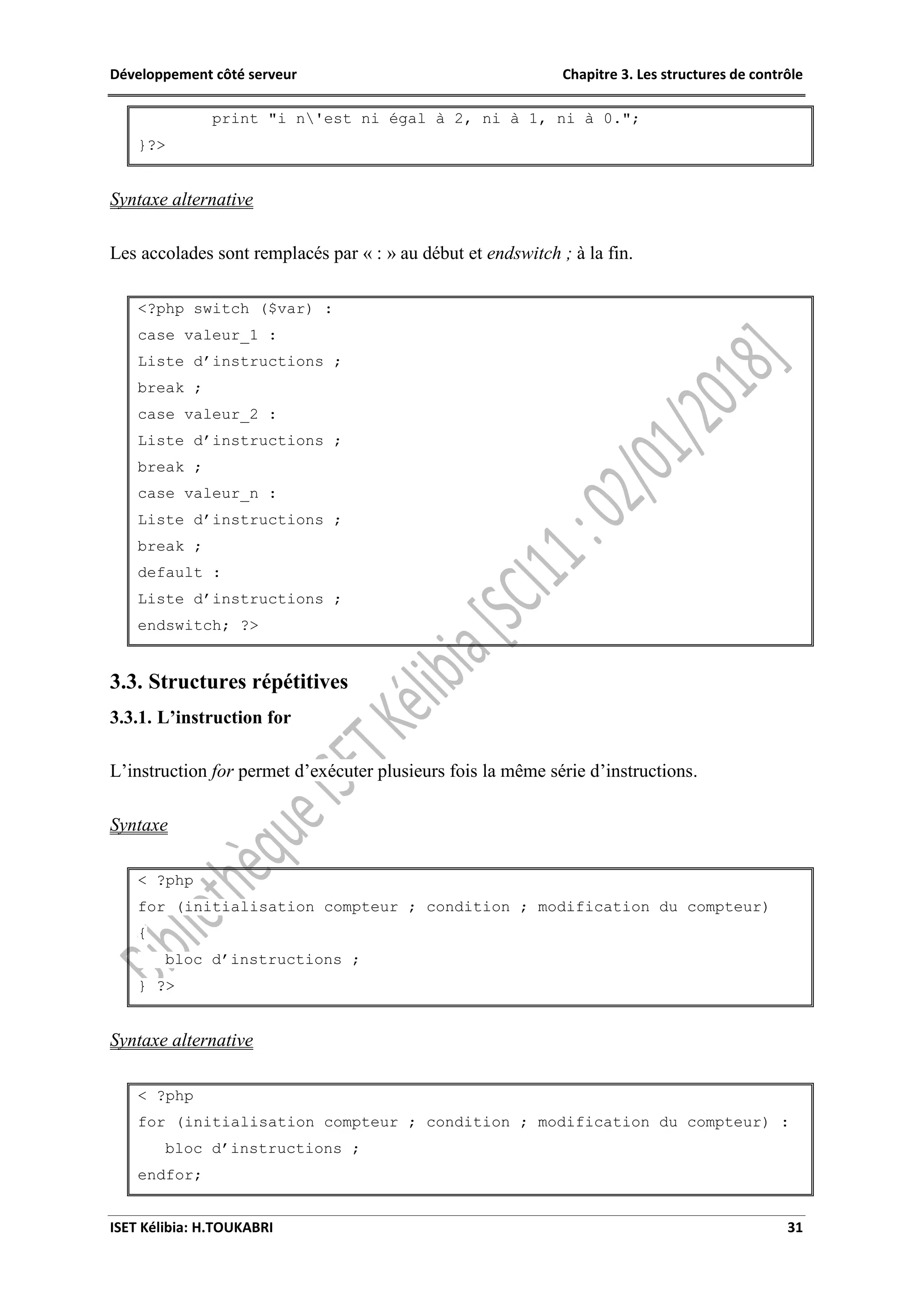 Développement côté serveur Chapitre 3. Les structures de contrôle
ISET Kélibia: H.TOUKABRI 31
print "i n'est ni égal à 2, ni à 1, ni à 0.";
}?>
Syntaxe alternative
Les accolades sont remplacés par « : » au début et endswitch ; à la fin.
<?php switch ($var) :
case valeur_1 :
Liste d’instructions ;
break ;
case valeur_2 :
Liste d’instructions ;
break ;
case valeur_n :
Liste d’instructions ;
break ;
default :
Liste d’instructions ;
endswitch; ?>
3.3. Structures répétitives
3.3.1. L’instruction for
L’instruction for permet d’exécuter plusieurs fois la même série d’instructions.
Syntaxe
< ?php
for (initialisation compteur ; condition ; modification du compteur)
{
bloc d’instructions ;
} ?>
Syntaxe alternative
< ?php
for (initialisation compteur ; condition ; modification du compteur) :
bloc d’instructions ;
endfor;
 