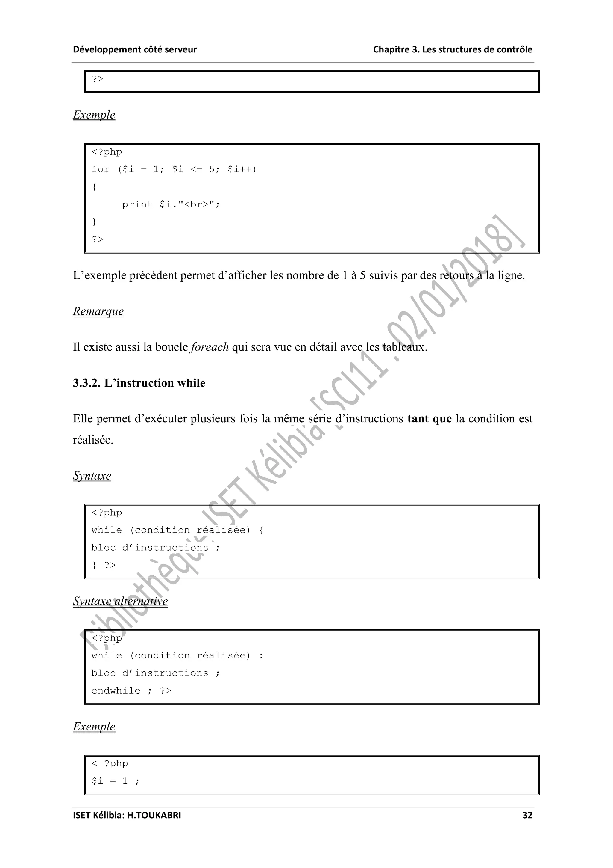 Développement côté serveur Chapitre 3. Les structures de contrôle
ISET Kélibia: H.TOUKABRI 32
?>
Exemple
<?php
for ($i = 1; $i <= 5; $i++)
{
print $i."<br>";
}
?>
L’exemple précédent permet d’afficher les nombre de 1 à 5 suivis par des retours à la ligne.
Remarque
Il existe aussi la boucle foreach qui sera vue en détail avec les tableaux.
3.3.2. L’instruction while
Elle permet d’exécuter plusieurs fois la même série d’instructions tant que la condition est
réalisée.
Syntaxe
<?php
while (condition réalisée) {
bloc d’instructions ;
} ?>
Syntaxe alternative
<?php
while (condition réalisée) :
bloc d’instructions ;
endwhile ; ?>
Exemple
< ?php
$i = 1 ;
 