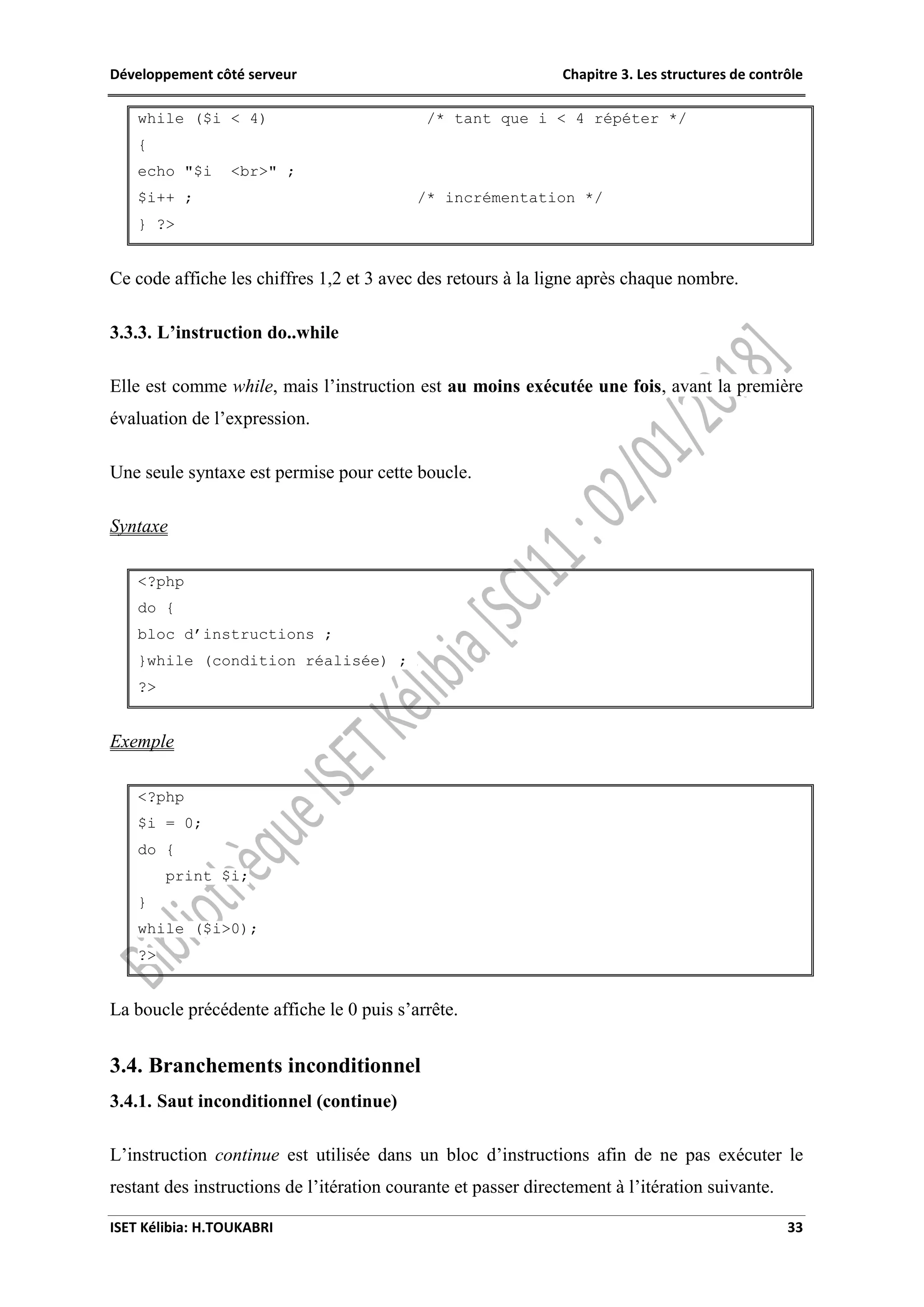 Développement côté serveur Chapitre 3. Les structures de contrôle
ISET Kélibia: H.TOUKABRI 33
while ($i < 4) /* tant que i < 4 répéter */
{
echo "$i <br>" ;
$i++ ; /* incrémentation */
} ?>
Ce code affiche les chiffres 1,2 et 3 avec des retours à la ligne après chaque nombre.
3.3.3. L’instruction do..while
Elle est comme while, mais l’instruction est au moins exécutée une fois, avant la première
évaluation de l’expression.
Une seule syntaxe est permise pour cette boucle.
Syntaxe
<?php
do {
bloc d’instructions ;
}while (condition réalisée) ;
?>
Exemple
<?php
$i = 0;
do {
print $i;
}
while ($i>0);
?>
La boucle précédente affiche le 0 puis s’arrête.
3.4. Branchements inconditionnel
3.4.1. Saut inconditionnel (continue)
L’instruction continue est utilisée dans un bloc d’instructions afin de ne pas exécuter le
restant des instructions de l’itération courante et passer directement à l’itération suivante.
 