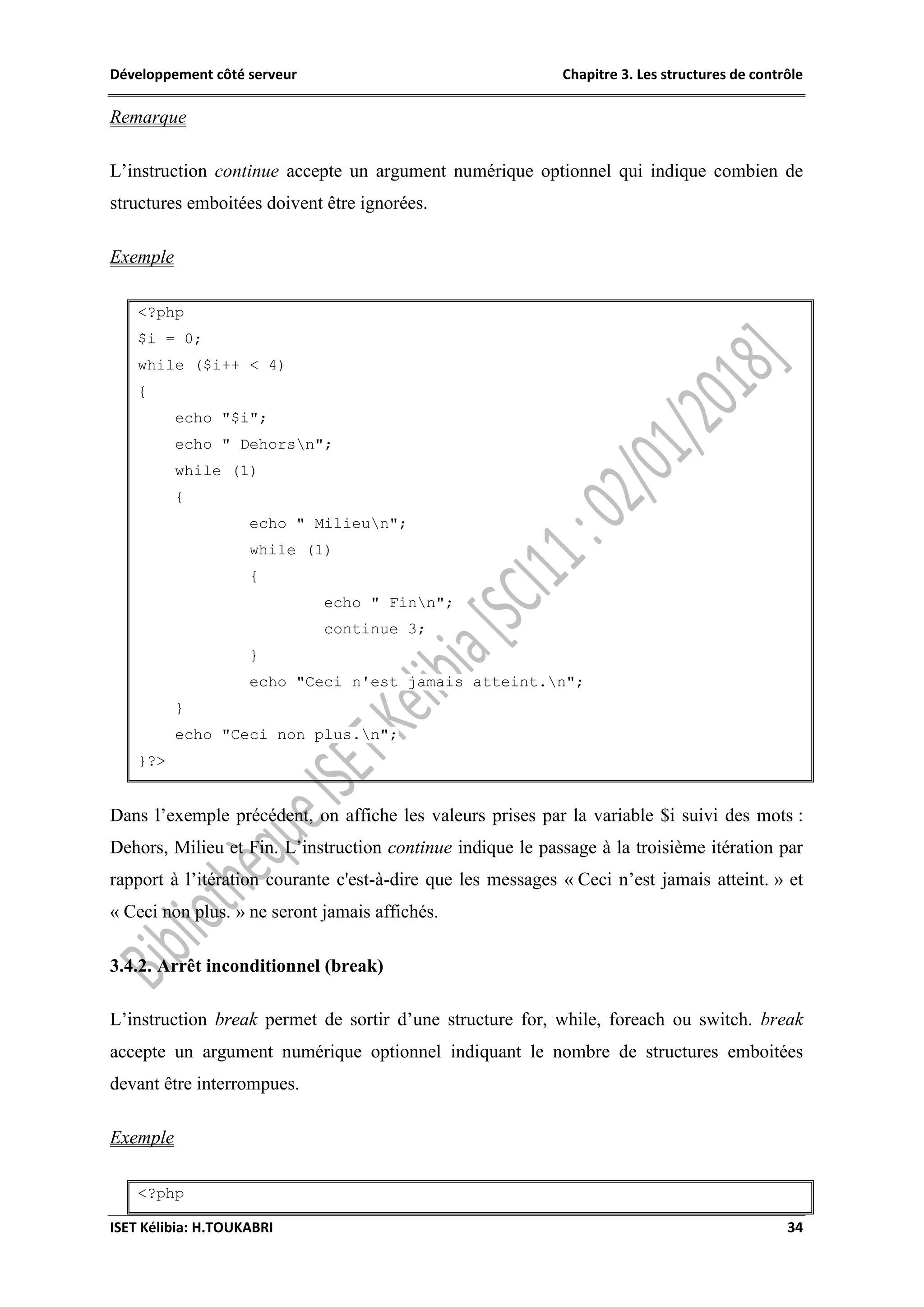 Développement côté serveur Chapitre 3. Les structures de contrôle
ISET Kélibia: H.TOUKABRI 34
Remarque
L’instruction continue accepte un argument numérique optionnel qui indique combien de
structures emboitées doivent être ignorées.
Exemple
<?php
$i = 0;
while ($i++ < 4)
{
echo "$i";
echo " Dehorsn";
while (1)
{
echo " Milieun";
while (1)
{
echo " Finn";
continue 3;
}
echo "Ceci n'est jamais atteint.n";
}
echo "Ceci non plus.n";
}?>
Dans l’exemple précédent, on affiche les valeurs prises par la variable $i suivi des mots :
Dehors, Milieu et Fin. L’instruction continue indique le passage à la troisième itération par
rapport à l’itération courante c'est-à-dire que les messages « Ceci n’est jamais atteint. » et
« Ceci non plus. » ne seront jamais affichés.
3.4.2. Arrêt inconditionnel (break)
L’instruction break permet de sortir d’une structure for, while, foreach ou switch. break
accepte un argument numérique optionnel indiquant le nombre de structures emboitées
devant être interrompues.
Exemple
<?php
 