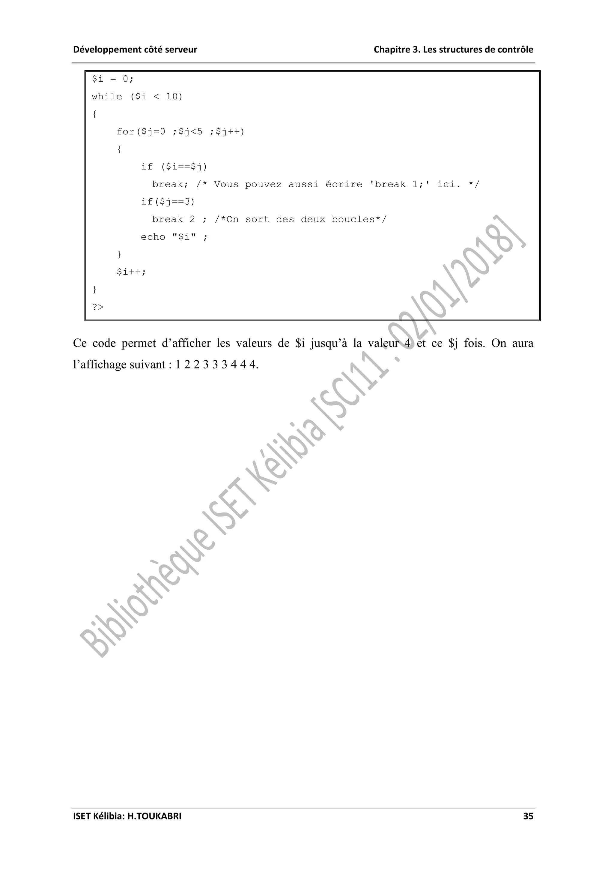 Développement côté serveur Chapitre 3. Les structures de contrôle
ISET Kélibia: H.TOUKABRI 35
$i = 0;
while ($i < 10)
{
for($j=0 ;$j<5 ;$j++)
{
if ($i==$j)
break; /* Vous pouvez aussi écrire 'break 1;' ici. */
if($j==3)
break 2 ; /*On sort des deux boucles*/
echo "$i" ;
}
$i++;
}
?>
Ce code permet d’afficher les valeurs de $i jusqu’à la valeur 4 et ce $j fois. On aura
l’affichage suivant : 1 2 2 3 3 3 4 4 4.
 