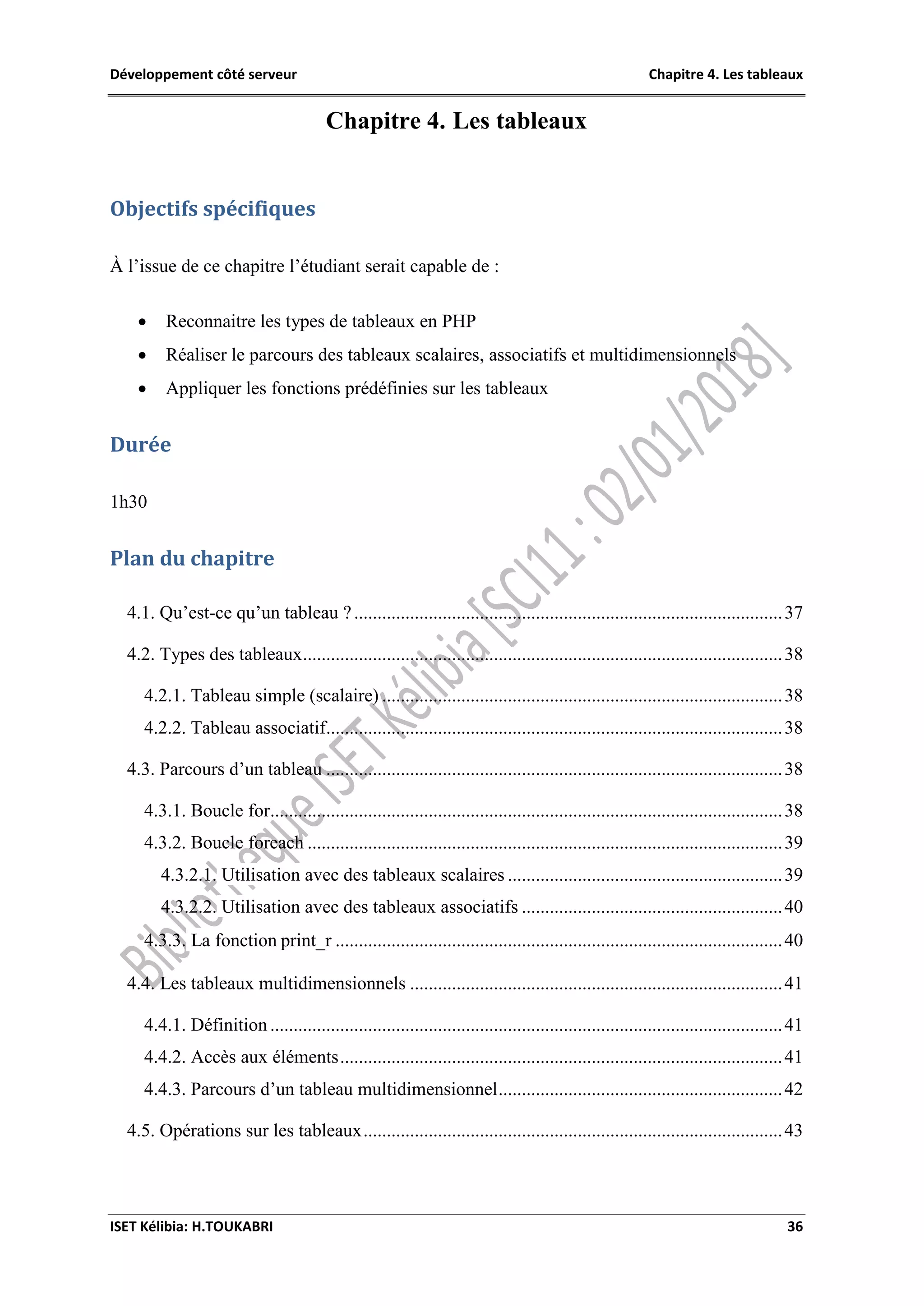 Développement côté serveur Chapitre 4. Les tableaux
ISET Kélibia: H.TOUKABRI 36
Chapitre 4. Les tableaux
Objectifs spécifiques
À l’issue de ce chapitre l’étudiant serait capable de :
 Reconnaitre les types de tableaux en PHP
 Réaliser le parcours des tableaux scalaires, associatifs et multidimensionnels
 Appliquer les fonctions prédéfinies sur les tableaux
Durée
1h30
Plan du chapitre
4.1. Qu’est-ce qu’un tableau ?............................................................................................37
4.2. Types des tableaux.......................................................................................................38
4.2.1. Tableau simple (scalaire) ......................................................................................38
4.2.2. Tableau associatif..................................................................................................38
4.3. Parcours d’un tableau ..................................................................................................38
4.3.1. Boucle for..............................................................................................................38
4.3.2. Boucle foreach ......................................................................................................39
4.3.2.1. Utilisation avec des tableaux scalaires ...........................................................39
4.3.2.2. Utilisation avec des tableaux associatifs ........................................................40
4.3.3. La fonction print_r ................................................................................................40
4.4. Les tableaux multidimensionnels ................................................................................41
4.4.1. Définition ..............................................................................................................41
4.4.2. Accès aux éléments...............................................................................................41
4.4.3. Parcours d’un tableau multidimensionnel.............................................................42
4.5. Opérations sur les tableaux..........................................................................................43
 