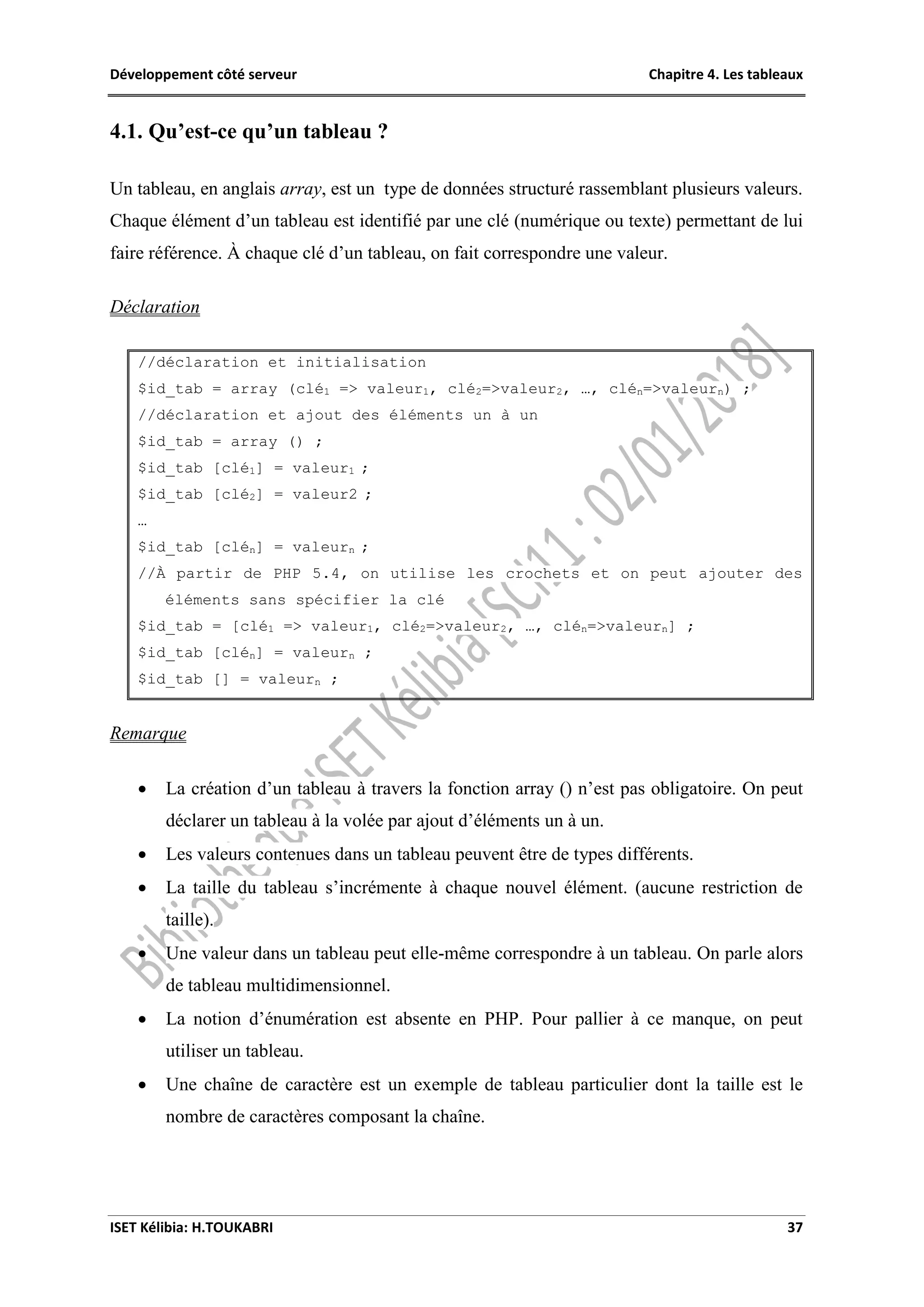 Développement côté serveur Chapitre 4. Les tableaux
ISET Kélibia: H.TOUKABRI 37
4.1. Qu’est-ce qu’un tableau ?
Un tableau, en anglais array, est un type de données structuré rassemblant plusieurs valeurs.
Chaque élément d’un tableau est identifié par une clé (numérique ou texte) permettant de lui
faire référence. À chaque clé d’un tableau, on fait correspondre une valeur.
Déclaration
//déclaration et initialisation
$id_tab = array (clé1 => valeur1, clé2=>valeur2, …, clén=>valeurn) ;
//déclaration et ajout des éléments un à un
$id_tab = array () ;
$id_tab [clé1] = valeur1 ;
$id_tab [clé2] = valeur2 ;
…
$id_tab [clén] = valeurn ;
//À partir de PHP 5.4, on utilise les crochets et on peut ajouter des
éléments sans spécifier la clé
$id_tab = [clé1 => valeur1, clé2=>valeur2, …, clén=>valeurn] ;
$id_tab [clén] = valeurn ;
$id_tab [] = valeurn ;
Remarque
 La création d’un tableau à travers la fonction array () n’est pas obligatoire. On peut
déclarer un tableau à la volée par ajout d’éléments un à un.
 Les valeurs contenues dans un tableau peuvent être de types différents.
 La taille du tableau s’incrémente à chaque nouvel élément. (aucune restriction de
taille).
 Une valeur dans un tableau peut elle-même correspondre à un tableau. On parle alors
de tableau multidimensionnel.
 La notion d’énumération est absente en PHP. Pour pallier à ce manque, on peut
utiliser un tableau.
 Une chaîne de caractère est un exemple de tableau particulier dont la taille est le
nombre de caractères composant la chaîne.
 