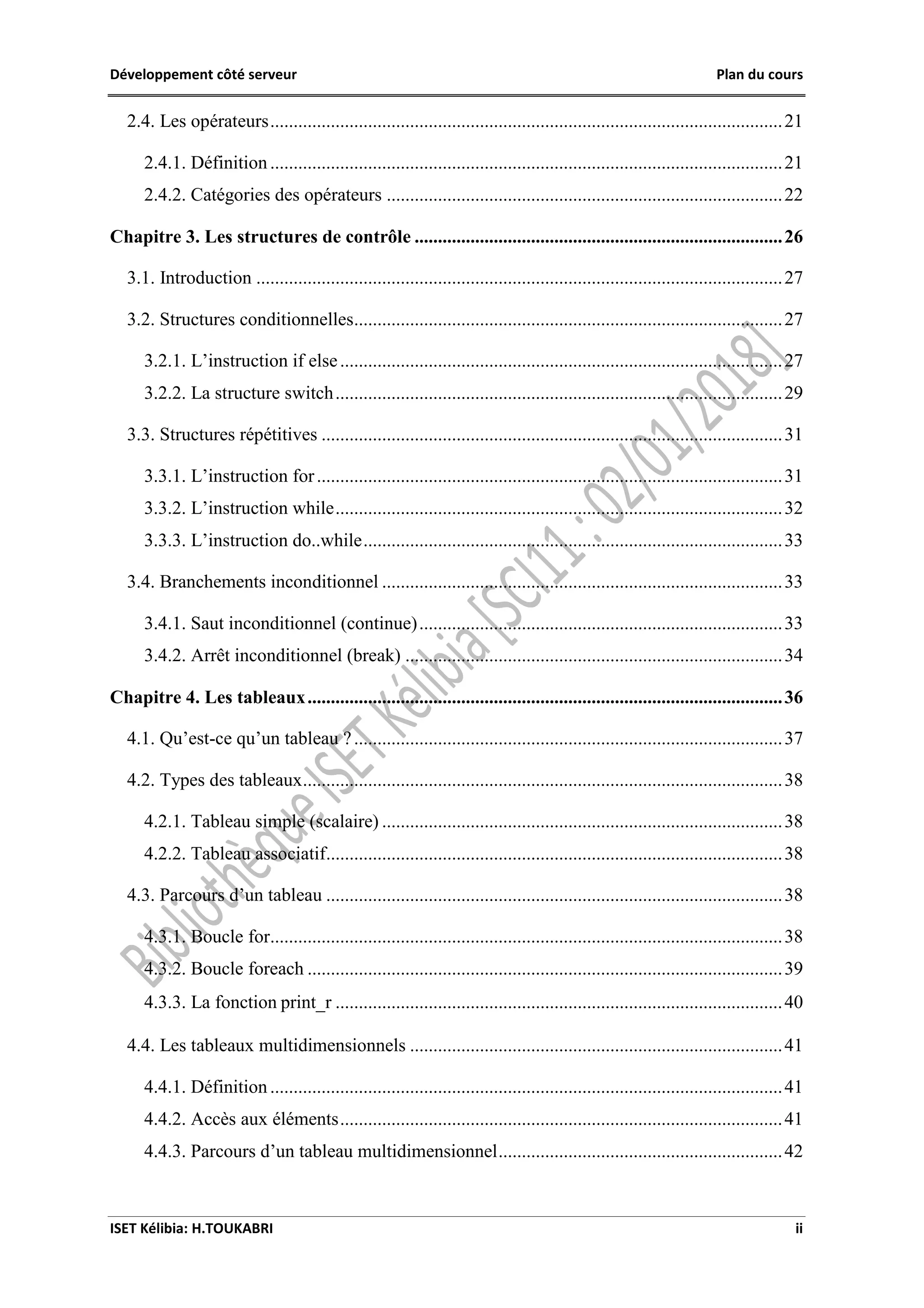 Développement côté serveur Plan du cours
ISET Kélibia: H.TOUKABRI ii
2.4. Les opérateurs..............................................................................................................21
2.4.1. Définition ..............................................................................................................21
2.4.2. Catégories des opérateurs .....................................................................................22
Chapitre 3. Les structures de contrôle ...............................................................................26
3.1. Introduction .................................................................................................................27
3.2. Structures conditionnelles............................................................................................27
3.2.1. L’instruction if else...............................................................................................27
3.2.2. La structure switch................................................................................................29
3.3. Structures répétitives ...................................................................................................31
3.3.1. L’instruction for....................................................................................................31
3.3.2. L’instruction while................................................................................................32
3.3.3. L’instruction do..while..........................................................................................33
3.4. Branchements inconditionnel ......................................................................................33
3.4.1. Saut inconditionnel (continue)..............................................................................33
3.4.2. Arrêt inconditionnel (break) .................................................................................34
Chapitre 4. Les tableaux......................................................................................................36
4.1. Qu’est-ce qu’un tableau ?............................................................................................37
4.2. Types des tableaux.......................................................................................................38
4.2.1. Tableau simple (scalaire) ......................................................................................38
4.2.2. Tableau associatif..................................................................................................38
4.3. Parcours d’un tableau ..................................................................................................38
4.3.1. Boucle for..............................................................................................................38
4.3.2. Boucle foreach ......................................................................................................39
4.3.3. La fonction print_r ................................................................................................40
4.4. Les tableaux multidimensionnels ................................................................................41
4.4.1. Définition ..............................................................................................................41
4.4.2. Accès aux éléments...............................................................................................41
4.4.3. Parcours d’un tableau multidimensionnel.............................................................42
 