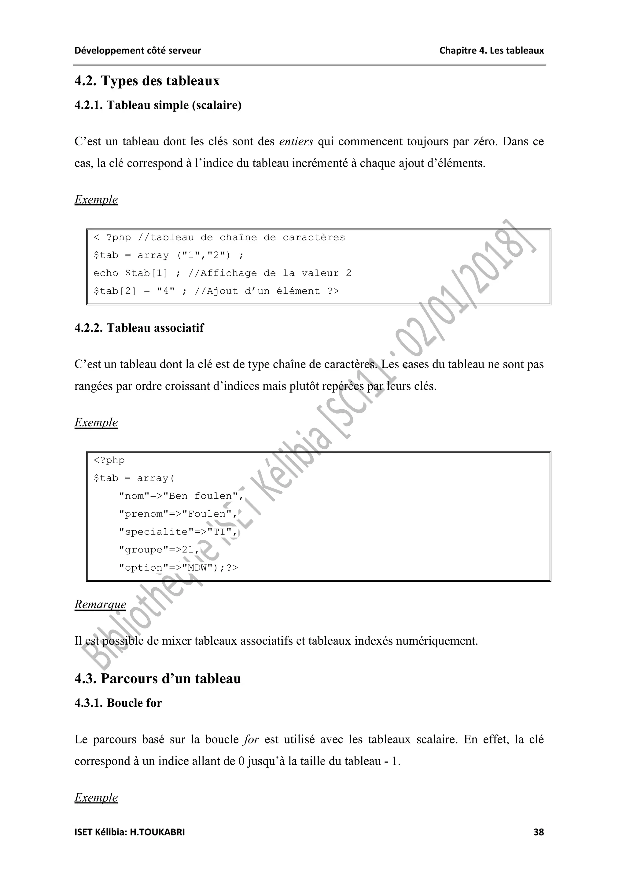 Développement côté serveur Chapitre 4. Les tableaux
ISET Kélibia: H.TOUKABRI 38
4.2. Types des tableaux
4.2.1. Tableau simple (scalaire)
C’est un tableau dont les clés sont des entiers qui commencent toujours par zéro. Dans ce
cas, la clé correspond à l’indice du tableau incrémenté à chaque ajout d’éléments.
Exemple
< ?php //tableau de chaîne de caractères
$tab = array ("1","2") ;
echo $tab[1] ; //Affichage de la valeur 2
$tab[2] = "4" ; //Ajout d’un élément ?>
4.2.2. Tableau associatif
C’est un tableau dont la clé est de type chaîne de caractères. Les cases du tableau ne sont pas
rangées par ordre croissant d’indices mais plutôt repérées par leurs clés.
Exemple
<?php
$tab = array(
"nom"=>"Ben foulen",
"prenom"=>"Foulen",
"specialite"=>"TI",
"groupe"=>21,
"option"=>"MDW");?>
Remarque
Il est possible de mixer tableaux associatifs et tableaux indexés numériquement.
4.3. Parcours d’un tableau
4.3.1. Boucle for
Le parcours basé sur la boucle for est utilisé avec les tableaux scalaire. En effet, la clé
correspond à un indice allant de 0 jusqu’à la taille du tableau - 1.
Exemple
 