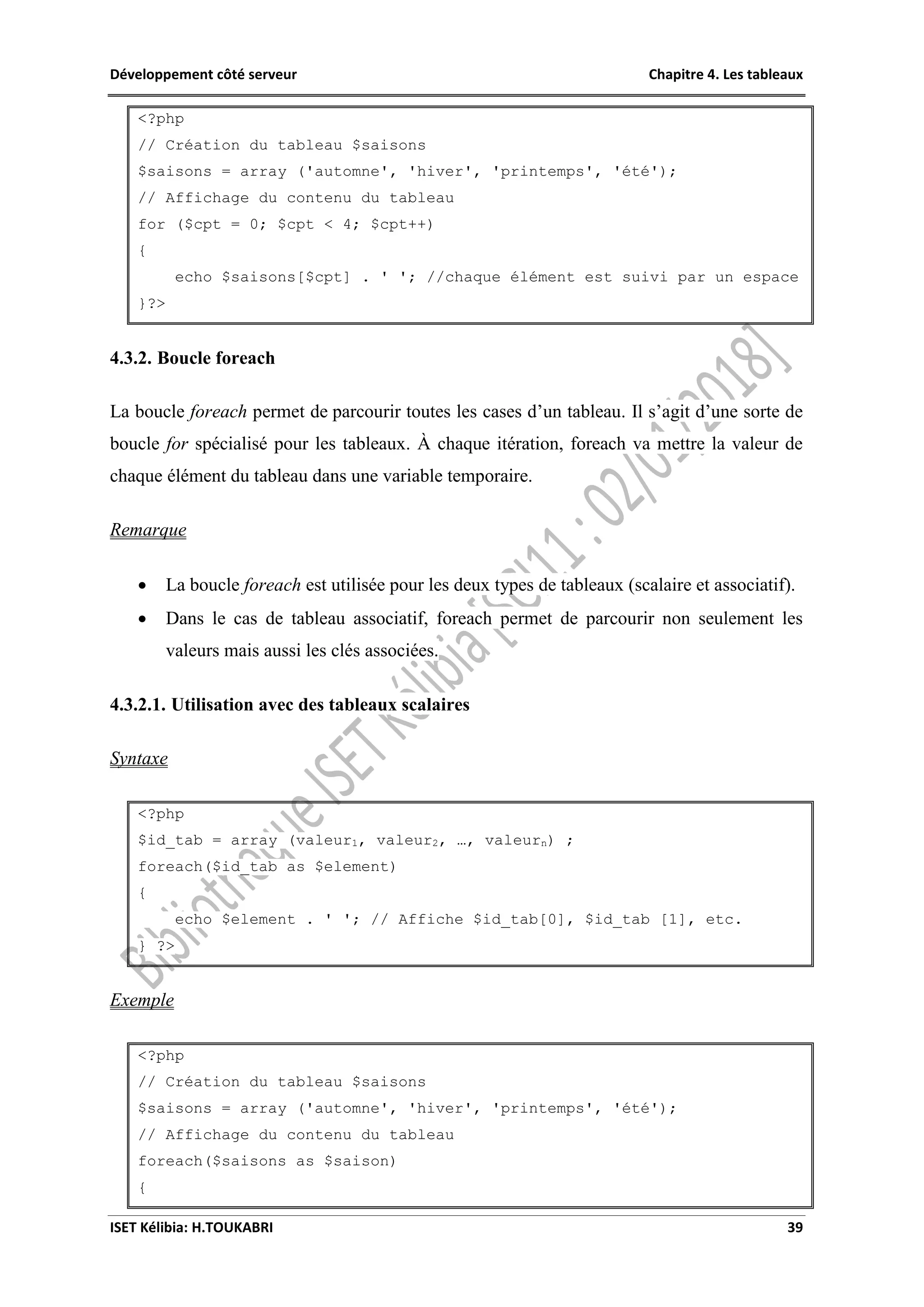 Développement côté serveur Chapitre 4. Les tableaux
ISET Kélibia: H.TOUKABRI 39
<?php
// Création du tableau $saisons
$saisons = array ('automne', 'hiver', 'printemps', 'été');
// Affichage du contenu du tableau
for ($cpt = 0; $cpt < 4; $cpt++)
{
echo $saisons[$cpt] . ' '; //chaque élément est suivi par un espace
}?>
4.3.2. Boucle foreach
La boucle foreach permet de parcourir toutes les cases d’un tableau. Il s’agit d’une sorte de
boucle for spécialisé pour les tableaux. À chaque itération, foreach va mettre la valeur de
chaque élément du tableau dans une variable temporaire.
Remarque
 La boucle foreach est utilisée pour les deux types de tableaux (scalaire et associatif).
 Dans le cas de tableau associatif, foreach permet de parcourir non seulement les
valeurs mais aussi les clés associées.
4.3.2.1. Utilisation avec des tableaux scalaires
Syntaxe
<?php
$id_tab = array (valeur1, valeur2, …, valeurn) ;
foreach($id_tab as $element)
{
echo $element . ' '; // Affiche $id_tab[0], $id_tab [1], etc.
} ?>
Exemple
<?php
// Création du tableau $saisons
$saisons = array ('automne', 'hiver', 'printemps', 'été');
// Affichage du contenu du tableau
foreach($saisons as $saison)
{
 