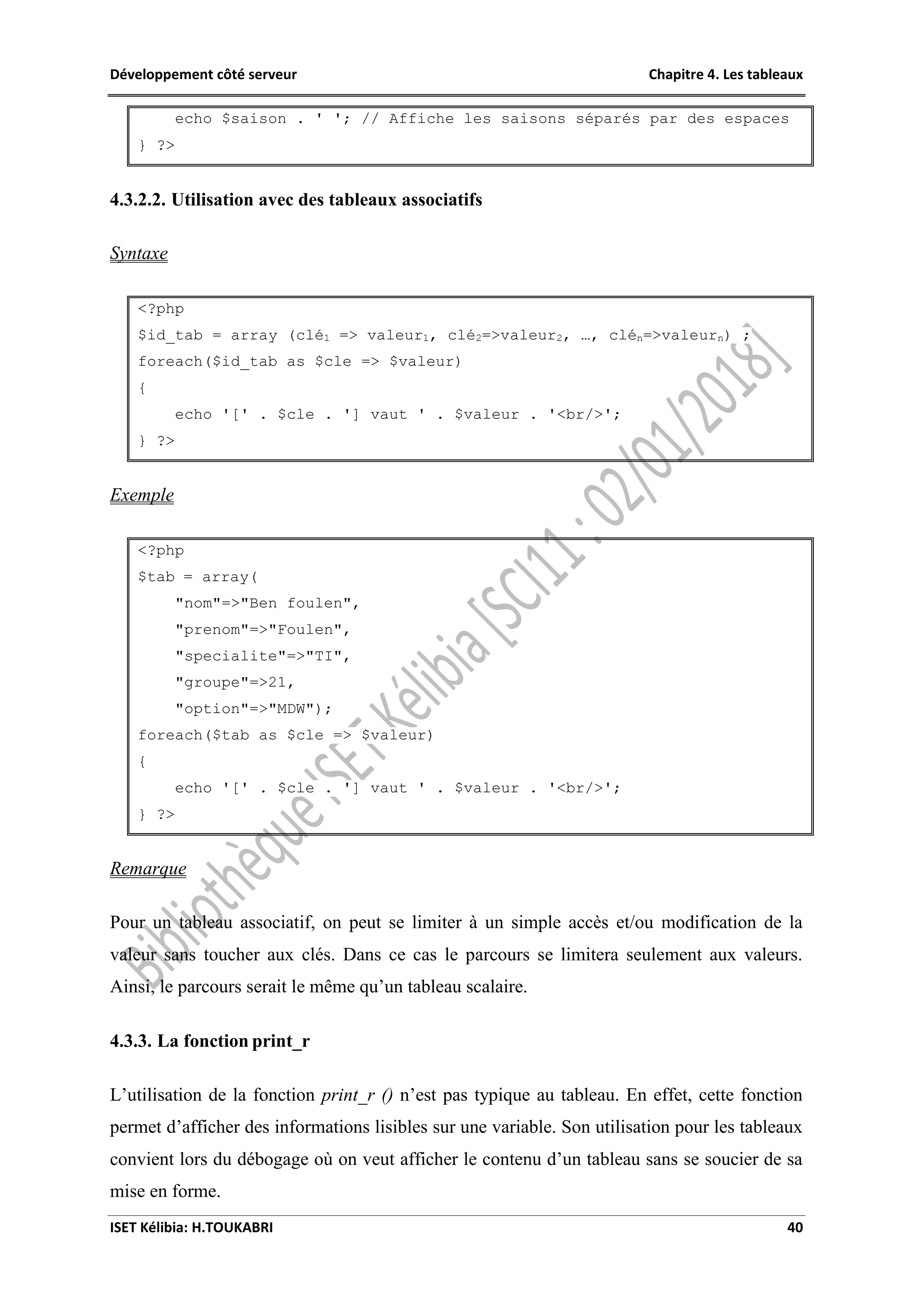 Développement côté serveur Chapitre 4. Les tableaux
ISET Kélibia: H.TOUKABRI 40
echo $saison . ' '; // Affiche les saisons séparés par des espaces
} ?>
4.3.2.2. Utilisation avec des tableaux associatifs
Syntaxe
<?php
$id_tab = array (clé1 => valeur1, clé2=>valeur2, …, clén=>valeurn) ;
foreach($id_tab as $cle => $valeur)
{
echo '[' . $cle . '] vaut ' . $valeur . '<br/>';
} ?>
Exemple
<?php
$tab = array(
"nom"=>"Ben foulen",
"prenom"=>"Foulen",
"specialite"=>"TI",
"groupe"=>21,
"option"=>"MDW");
foreach($tab as $cle => $valeur)
{
echo '[' . $cle . '] vaut ' . $valeur . '<br/>';
} ?>
Remarque
Pour un tableau associatif, on peut se limiter à un simple accès et/ou modification de la
valeur sans toucher aux clés. Dans ce cas le parcours se limitera seulement aux valeurs.
Ainsi, le parcours serait le même qu’un tableau scalaire.
4.3.3. La fonction print_r
L’utilisation de la fonction print_r () n’est pas typique au tableau. En effet, cette fonction
permet d’afficher des informations lisibles sur une variable. Son utilisation pour les tableaux
convient lors du débogage où on veut afficher le contenu d’un tableau sans se soucier de sa
mise en forme.
 