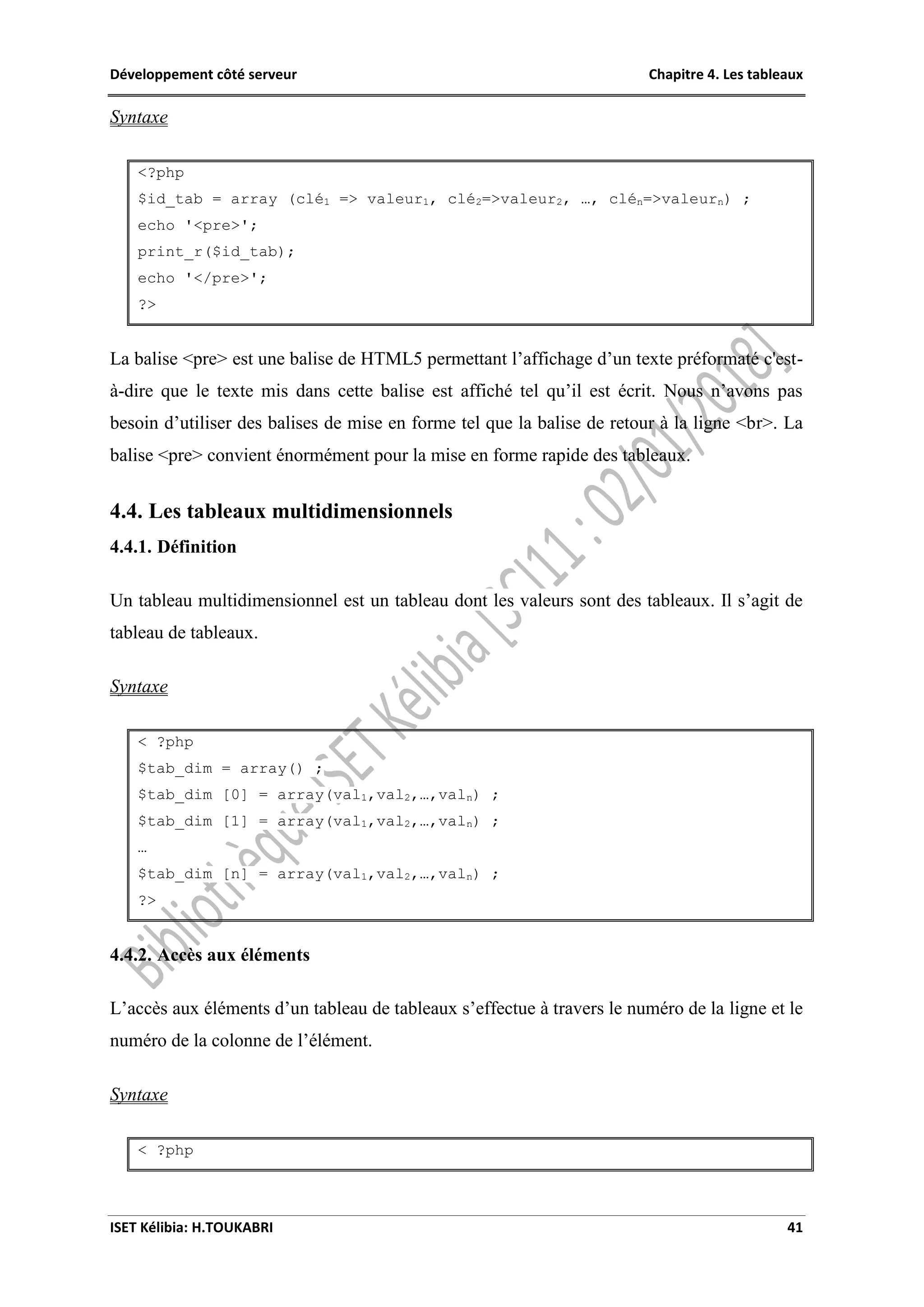 Développement côté serveur Chapitre 4. Les tableaux
ISET Kélibia: H.TOUKABRI 41
Syntaxe
<?php
$id_tab = array (clé1 => valeur1, clé2=>valeur2, …, clén=>valeurn) ;
echo '<pre>';
print_r($id_tab);
echo '</pre>';
?>
La balise <pre> est une balise de HTML5 permettant l’affichage d’un texte préformaté c'est-
à-dire que le texte mis dans cette balise est affiché tel qu’il est écrit. Nous n’avons pas
besoin d’utiliser des balises de mise en forme tel que la balise de retour à la ligne <br>. La
balise <pre> convient énormément pour la mise en forme rapide des tableaux.
4.4. Les tableaux multidimensionnels
4.4.1. Définition
Un tableau multidimensionnel est un tableau dont les valeurs sont des tableaux. Il s’agit de
tableau de tableaux.
Syntaxe
< ?php
$tab_dim = array() ;
$tab_dim [0] = array(val1,val2,…,valn) ;
$tab_dim [1] = array(val1,val2,…,valn) ;
…
$tab_dim [n] = array(val1,val2,…,valn) ;
?>
4.4.2. Accès aux éléments
L’accès aux éléments d’un tableau de tableaux s’effectue à travers le numéro de la ligne et le
numéro de la colonne de l’élément.
Syntaxe
< ?php
 