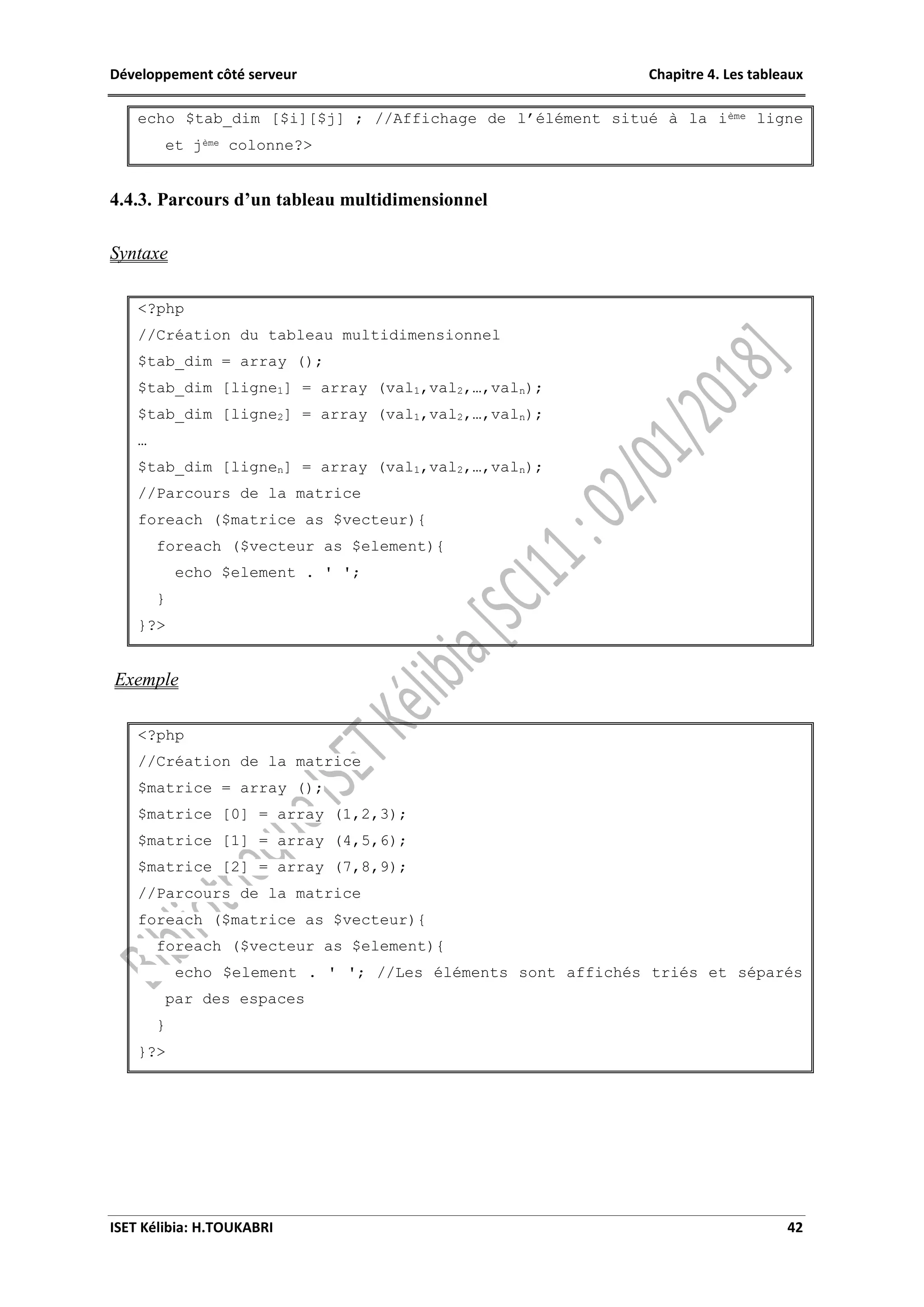 Développement côté serveur Chapitre 4. Les tableaux
ISET Kélibia: H.TOUKABRI 42
echo $tab_dim [$i][$j] ; //Affichage de l’élément situé à la ième ligne
et jème colonne?>
4.4.3. Parcours d’un tableau multidimensionnel
Syntaxe
<?php
//Création du tableau multidimensionnel
$tab_dim = array ();
$tab_dim [ligne1] = array (val1,val2,…,valn);
$tab_dim [ligne2] = array (val1,val2,…,valn);
…
$tab_dim [lignen] = array (val1,val2,…,valn);
//Parcours de la matrice
foreach ($matrice as $vecteur){
foreach ($vecteur as $element){
echo $element . ' ';
}
}?>
Exemple
<?php
//Création de la matrice
$matrice = array ();
$matrice [0] = array (1,2,3);
$matrice [1] = array (4,5,6);
$matrice [2] = array (7,8,9);
//Parcours de la matrice
foreach ($matrice as $vecteur){
foreach ($vecteur as $element){
echo $element . ' '; //Les éléments sont affichés triés et séparés
par des espaces
}
}?>
 