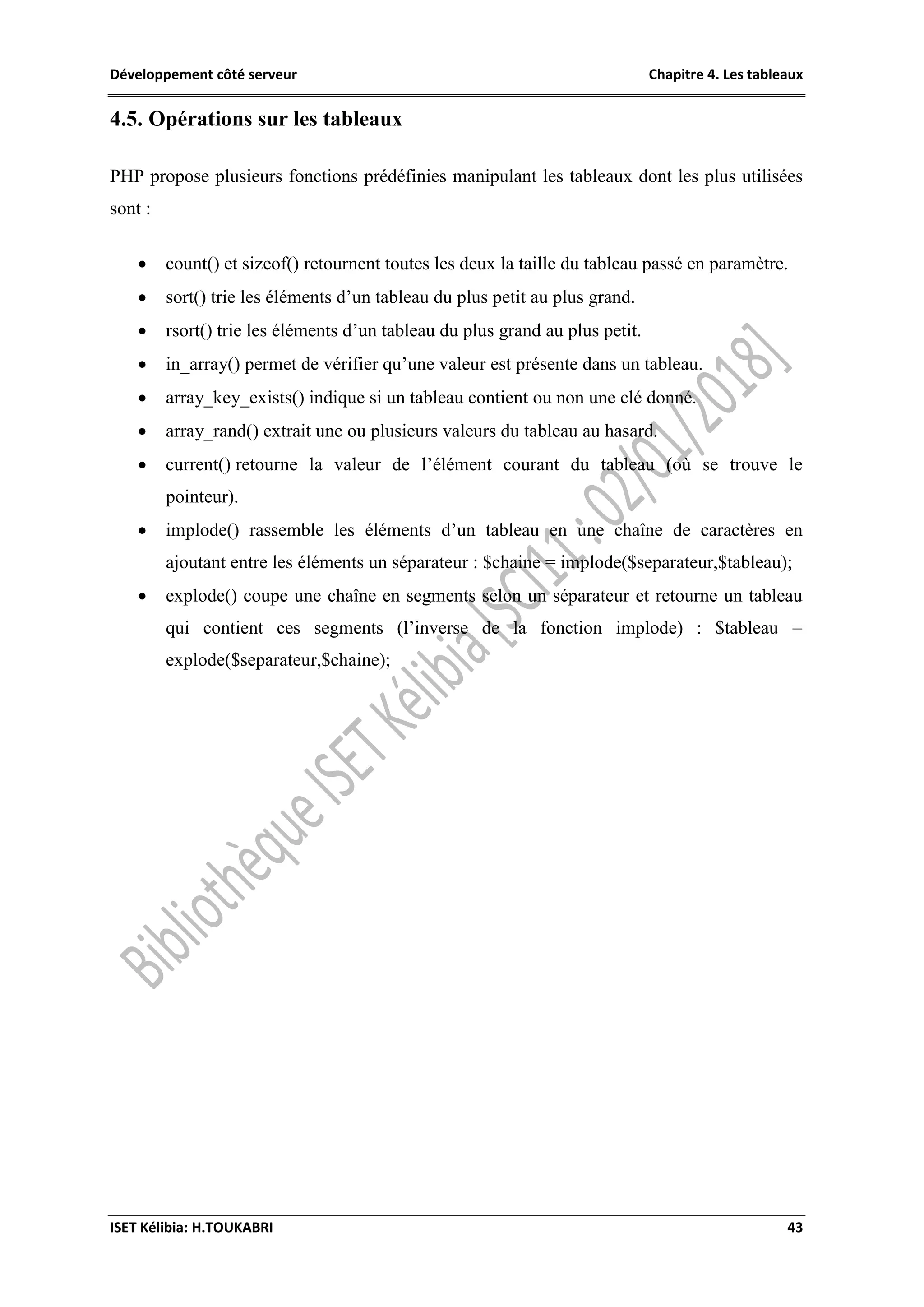 Développement côté serveur Chapitre 4. Les tableaux
ISET Kélibia: H.TOUKABRI 43
4.5. Opérations sur les tableaux
PHP propose plusieurs fonctions prédéfinies manipulant les tableaux dont les plus utilisées
sont :
 count() et sizeof() retournent toutes les deux la taille du tableau passé en paramètre.
 sort() trie les éléments d’un tableau du plus petit au plus grand.
 rsort() trie les éléments d’un tableau du plus grand au plus petit.
 in_array() permet de vérifier qu’une valeur est présente dans un tableau.
 array_key_exists() indique si un tableau contient ou non une clé donné.
 array_rand() extrait une ou plusieurs valeurs du tableau au hasard.
 current() retourne la valeur de l’élément courant du tableau (où se trouve le
pointeur).
 implode() rassemble les éléments d’un tableau en une chaîne de caractères en
ajoutant entre les éléments un séparateur : $chaine = implode($separateur,$tableau);
 explode() coupe une chaîne en segments selon un séparateur et retourne un tableau
qui contient ces segments (l’inverse de la fonction implode) : $tableau =
explode($separateur,$chaine);
 