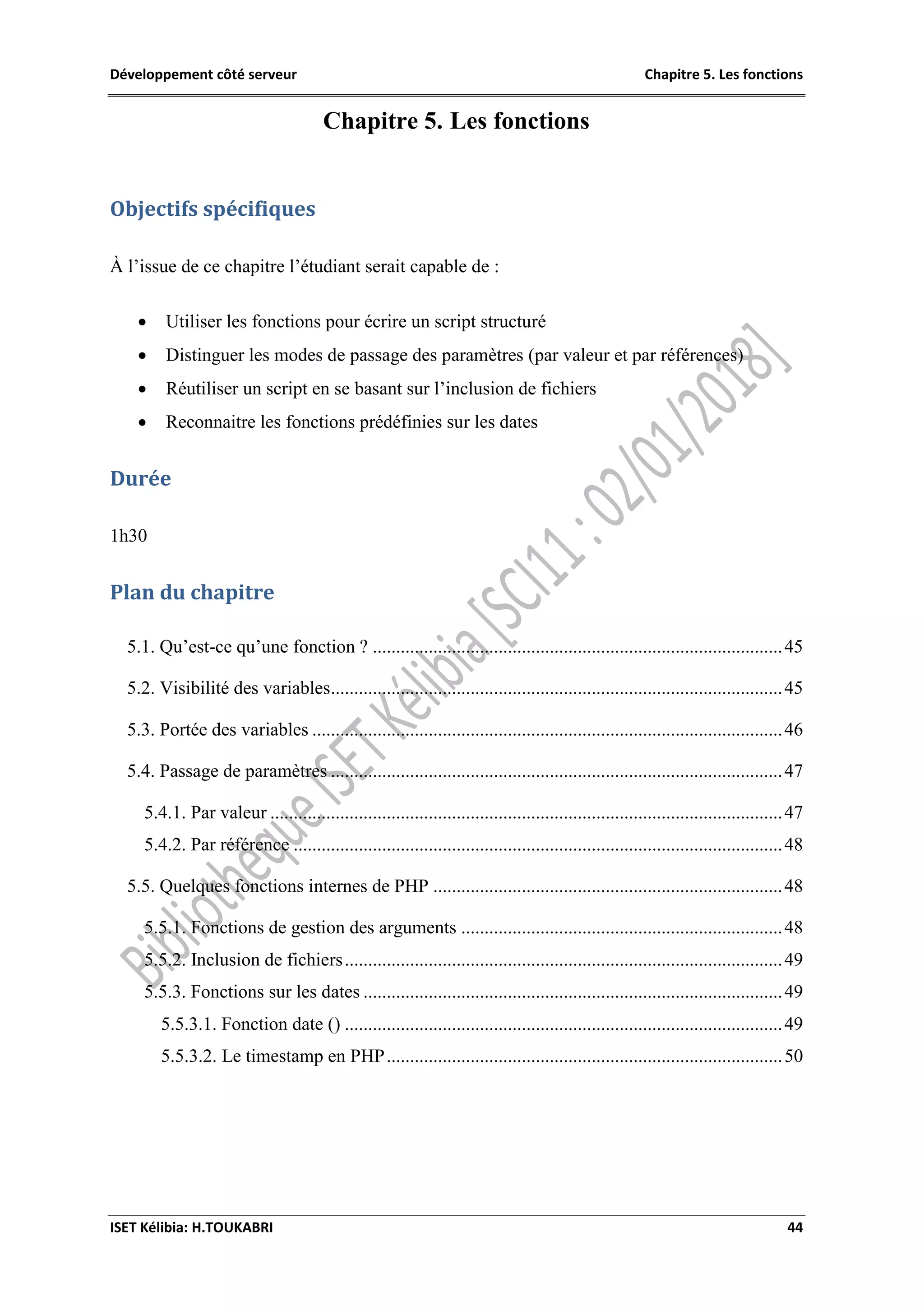 Développement côté serveur Chapitre 5. Les fonctions
ISET Kélibia: H.TOUKABRI 44
Chapitre 5. Les fonctions
Objectifs spécifiques
À l’issue de ce chapitre l’étudiant serait capable de :
 Utiliser les fonctions pour écrire un script structuré
 Distinguer les modes de passage des paramètres (par valeur et par références)
 Réutiliser un script en se basant sur l’inclusion de fichiers
 Reconnaitre les fonctions prédéfinies sur les dates
Durée
1h30
Plan du chapitre
5.1. Qu’est-ce qu’une fonction ? ........................................................................................45
5.2. Visibilité des variables.................................................................................................45
5.3. Portée des variables .....................................................................................................46
5.4. Passage de paramètres .................................................................................................47
5.4.1. Par valeur ..............................................................................................................47
5.4.2. Par référence .........................................................................................................48
5.5. Quelques fonctions internes de PHP ...........................................................................48
5.5.1. Fonctions de gestion des arguments .....................................................................48
5.5.2. Inclusion de fichiers..............................................................................................49
5.5.3. Fonctions sur les dates ..........................................................................................49
5.5.3.1. Fonction date () ..............................................................................................49
5.5.3.2. Le timestamp en PHP.....................................................................................50
 