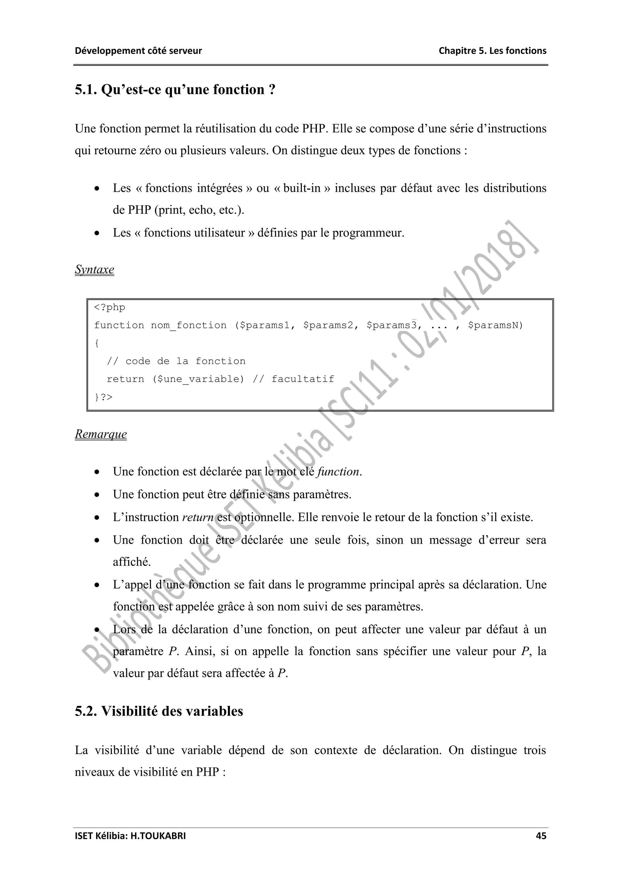 Développement côté serveur Chapitre 5. Les fonctions
ISET Kélibia: H.TOUKABRI 45
5.1. Qu’est-ce qu’une fonction ?
Une fonction permet la réutilisation du code PHP. Elle se compose d’une série d’instructions
qui retourne zéro ou plusieurs valeurs. On distingue deux types de fonctions :
 Les « fonctions intégrées » ou « built-in » incluses par défaut avec les distributions
de PHP (print, echo, etc.).
 Les « fonctions utilisateur » définies par le programmeur.
Syntaxe
<?php
function nom_fonction ($params1, $params2, $params3, ... , $paramsN)
{
// code de la fonction
return ($une_variable) // facultatif
}?>
Remarque
 Une fonction est déclarée par le mot clé function.
 Une fonction peut être définie sans paramètres.
 L’instruction return est optionnelle. Elle renvoie le retour de la fonction s’il existe.
 Une fonction doit être déclarée une seule fois, sinon un message d’erreur sera
affiché.
 L’appel d’une fonction se fait dans le programme principal après sa déclaration. Une
fonction est appelée grâce à son nom suivi de ses paramètres.
 Lors de la déclaration d’une fonction, on peut affecter une valeur par défaut à un
paramètre P. Ainsi, si on appelle la fonction sans spécifier une valeur pour P, la
valeur par défaut sera affectée à P.
5.2. Visibilité des variables
La visibilité d’une variable dépend de son contexte de déclaration. On distingue trois
niveaux de visibilité en PHP :
 