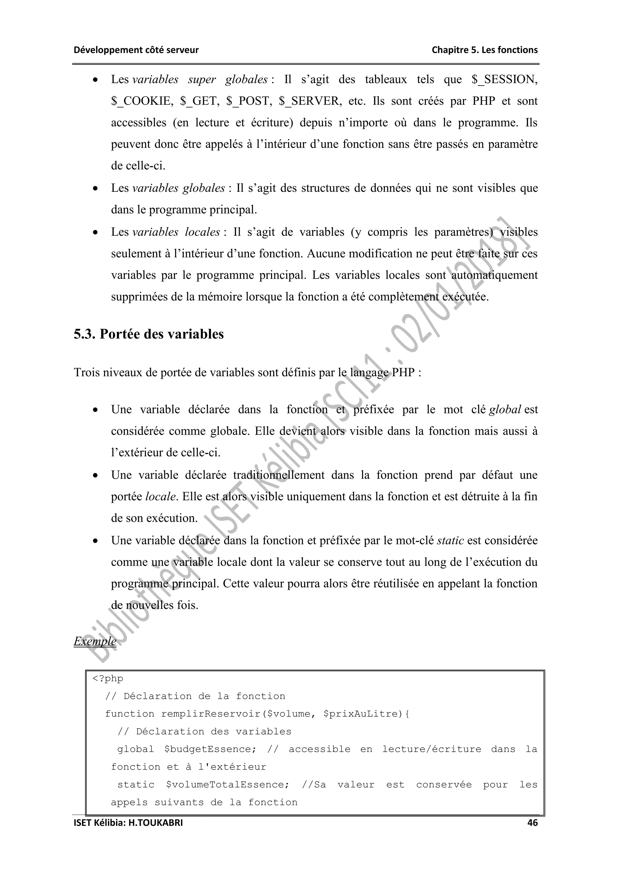 Développement côté serveur Chapitre 5. Les fonctions
ISET Kélibia: H.TOUKABRI 46
 Les variables super globales : Il s’agit des tableaux tels que $_SESSION,
$_COOKIE, $_GET, $_POST, $_SERVER, etc. Ils sont créés par PHP et sont
accessibles (en lecture et écriture) depuis n’importe où dans le programme. Ils
peuvent donc être appelés à l’intérieur d’une fonction sans être passés en paramètre
de celle-ci.
 Les variables globales : Il s’agit des structures de données qui ne sont visibles que
dans le programme principal.
 Les variables locales : Il s’agit de variables (y compris les paramètres) visibles
seulement à l’intérieur d’une fonction. Aucune modification ne peut être faite sur ces
variables par le programme principal. Les variables locales sont automatiquement
supprimées de la mémoire lorsque la fonction a été complètement exécutée.
5.3. Portée des variables
Trois niveaux de portée de variables sont définis par le langage PHP :
 Une variable déclarée dans la fonction et préfixée par le mot clé global est
considérée comme globale. Elle devient alors visible dans la fonction mais aussi à
l’extérieur de celle-ci.
 Une variable déclarée traditionnellement dans la fonction prend par défaut une
portée locale. Elle est alors visible uniquement dans la fonction et est détruite à la fin
de son exécution.
 Une variable déclarée dans la fonction et préfixée par le mot-clé static est considérée
comme une variable locale dont la valeur se conserve tout au long de l’exécution du
programme principal. Cette valeur pourra alors être réutilisée en appelant la fonction
de nouvelles fois.
Exemple
<?php
// Déclaration de la fonction
function remplirReservoir($volume, $prixAuLitre){
// Déclaration des variables
global $budgetEssence; // accessible en lecture/écriture dans la
fonction et à l'extérieur
static $volumeTotalEssence; //Sa valeur est conservée pour les
appels suivants de la fonction
 