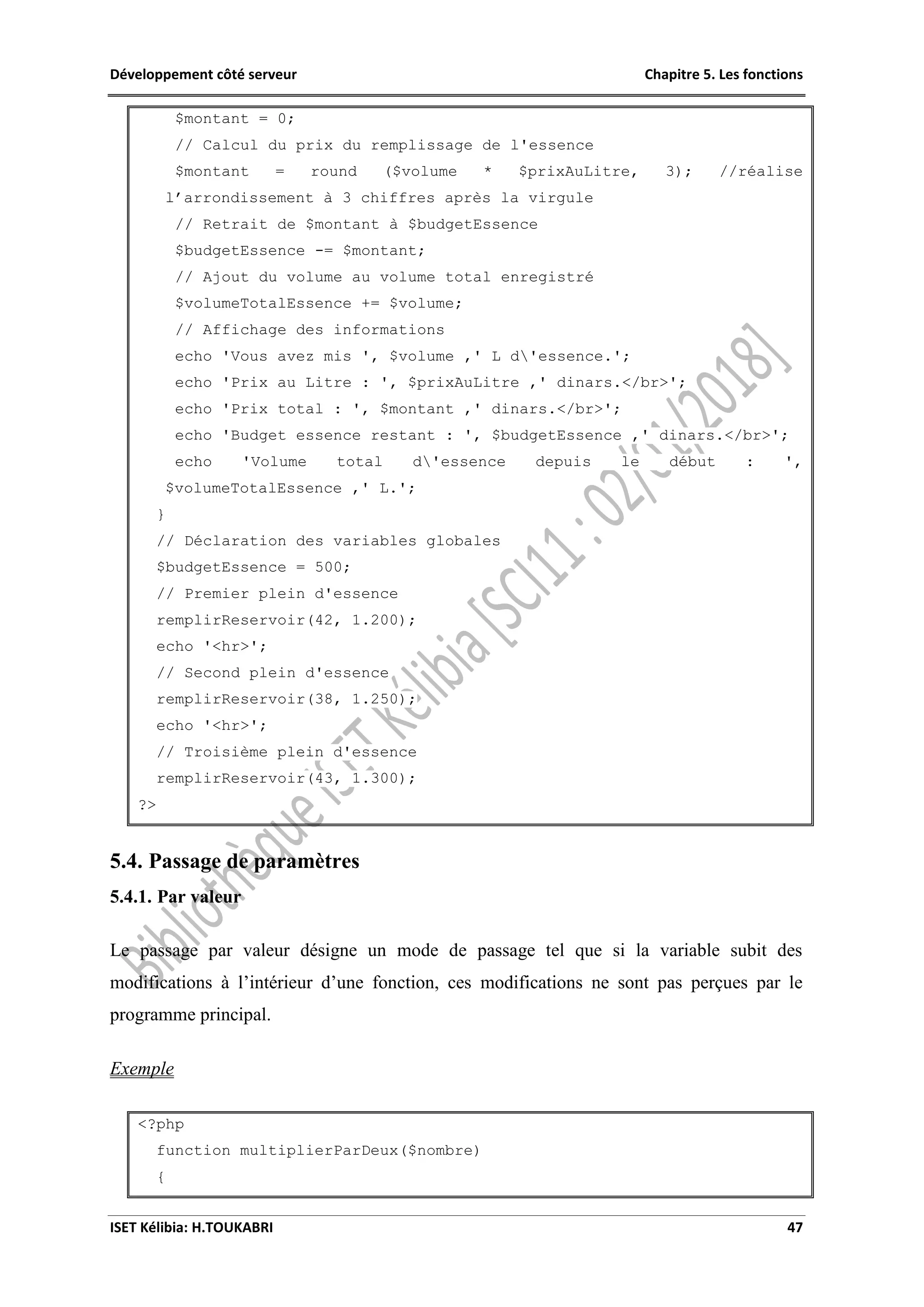 Développement côté serveur Chapitre 5. Les fonctions
ISET Kélibia: H.TOUKABRI 47
$montant = 0;
// Calcul du prix du remplissage de l'essence
$montant = round ($volume * $prixAuLitre, 3); //réalise
l’arrondissement à 3 chiffres après la virgule
// Retrait de $montant à $budgetEssence
$budgetEssence -= $montant;
// Ajout du volume au volume total enregistré
$volumeTotalEssence += $volume;
// Affichage des informations
echo 'Vous avez mis ', $volume ,' L d'essence.';
echo 'Prix au Litre : ', $prixAuLitre ,' dinars.</br>';
echo 'Prix total : ', $montant ,' dinars.</br>';
echo 'Budget essence restant : ', $budgetEssence ,' dinars.</br>';
echo 'Volume total d'essence depuis le début : ',
$volumeTotalEssence ,' L.';
}
// Déclaration des variables globales
$budgetEssence = 500;
// Premier plein d'essence
remplirReservoir(42, 1.200);
echo '<hr>';
// Second plein d'essence
remplirReservoir(38, 1.250);
echo '<hr>';
// Troisième plein d'essence
remplirReservoir(43, 1.300);
?>
5.4. Passage de paramètres
5.4.1. Par valeur
Le passage par valeur désigne un mode de passage tel que si la variable subit des
modifications à l’intérieur d’une fonction, ces modifications ne sont pas perçues par le
programme principal.
Exemple
<?php
function multiplierParDeux($nombre)
{
 