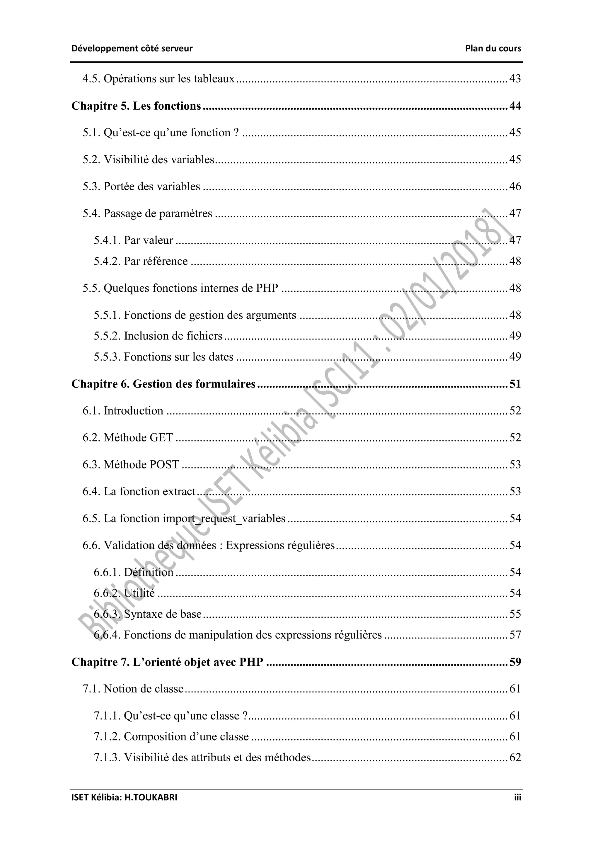 Développement côté serveur Plan du cours
ISET Kélibia: H.TOUKABRI iii
4.5. Opérations sur les tableaux..........................................................................................43
Chapitre 5. Les fonctions.....................................................................................................44
5.1. Qu’est-ce qu’une fonction ? ........................................................................................45
5.2. Visibilité des variables.................................................................................................45
5.3. Portée des variables .....................................................................................................46
5.4. Passage de paramètres .................................................................................................47
5.4.1. Par valeur ..............................................................................................................47
5.4.2. Par référence .........................................................................................................48
5.5. Quelques fonctions internes de PHP ...........................................................................48
5.5.1. Fonctions de gestion des arguments .....................................................................48
5.5.2. Inclusion de fichiers..............................................................................................49
5.5.3. Fonctions sur les dates ..........................................................................................49
Chapitre 6. Gestion des formulaires...................................................................................51
6.1. Introduction .................................................................................................................52
6.2. Méthode GET ..............................................................................................................52
6.3. Méthode POST ............................................................................................................53
6.4. La fonction extract.......................................................................................................53
6.5. La fonction import_request_variables.........................................................................54
6.6. Validation des données : Expressions régulières.........................................................54
6.6.1. Définition ..............................................................................................................54
6.6.2. Utilité ....................................................................................................................54
6.6.3. Syntaxe de base.....................................................................................................55
6.6.4. Fonctions de manipulation des expressions régulières .........................................57
Chapitre 7. L’orienté objet avec PHP ................................................................................59
7.1. Notion de classe...........................................................................................................61
7.1.1. Qu’est-ce qu’une classe ?......................................................................................61
7.1.2. Composition d’une classe .....................................................................................61
7.1.3. Visibilité des attributs et des méthodes.................................................................62
 