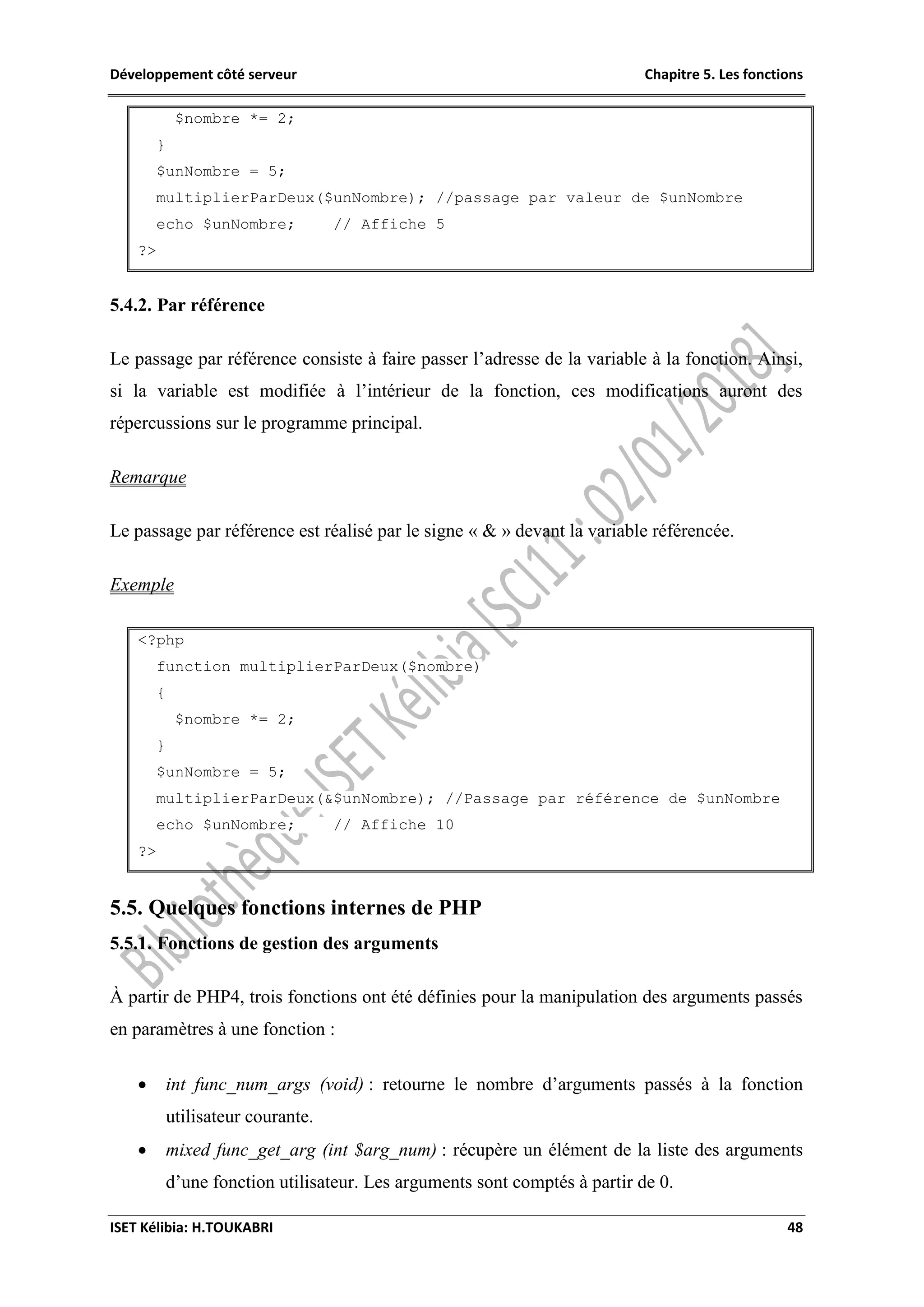 Développement côté serveur Chapitre 5. Les fonctions
ISET Kélibia: H.TOUKABRI 48
$nombre *= 2;
}
$unNombre = 5;
multiplierParDeux($unNombre); //passage par valeur de $unNombre
echo $unNombre; // Affiche 5
?>
5.4.2. Par référence
Le passage par référence consiste à faire passer l’adresse de la variable à la fonction. Ainsi,
si la variable est modifiée à l’intérieur de la fonction, ces modifications auront des
répercussions sur le programme principal.
Remarque
Le passage par référence est réalisé par le signe « & » devant la variable référencée.
Exemple
<?php
function multiplierParDeux($nombre)
{
$nombre *= 2;
}
$unNombre = 5;
multiplierParDeux(&$unNombre); //Passage par référence de $unNombre
echo $unNombre; // Affiche 10
?>
5.5. Quelques fonctions internes de PHP
5.5.1. Fonctions de gestion des arguments
À partir de PHP4, trois fonctions ont été définies pour la manipulation des arguments passés
en paramètres à une fonction :
 int func_num_args (void) : retourne le nombre d’arguments passés à la fonction
utilisateur courante.
 mixed func_get_arg (int $arg_num) : récupère un élément de la liste des arguments
d’une fonction utilisateur. Les arguments sont comptés à partir de 0.
 