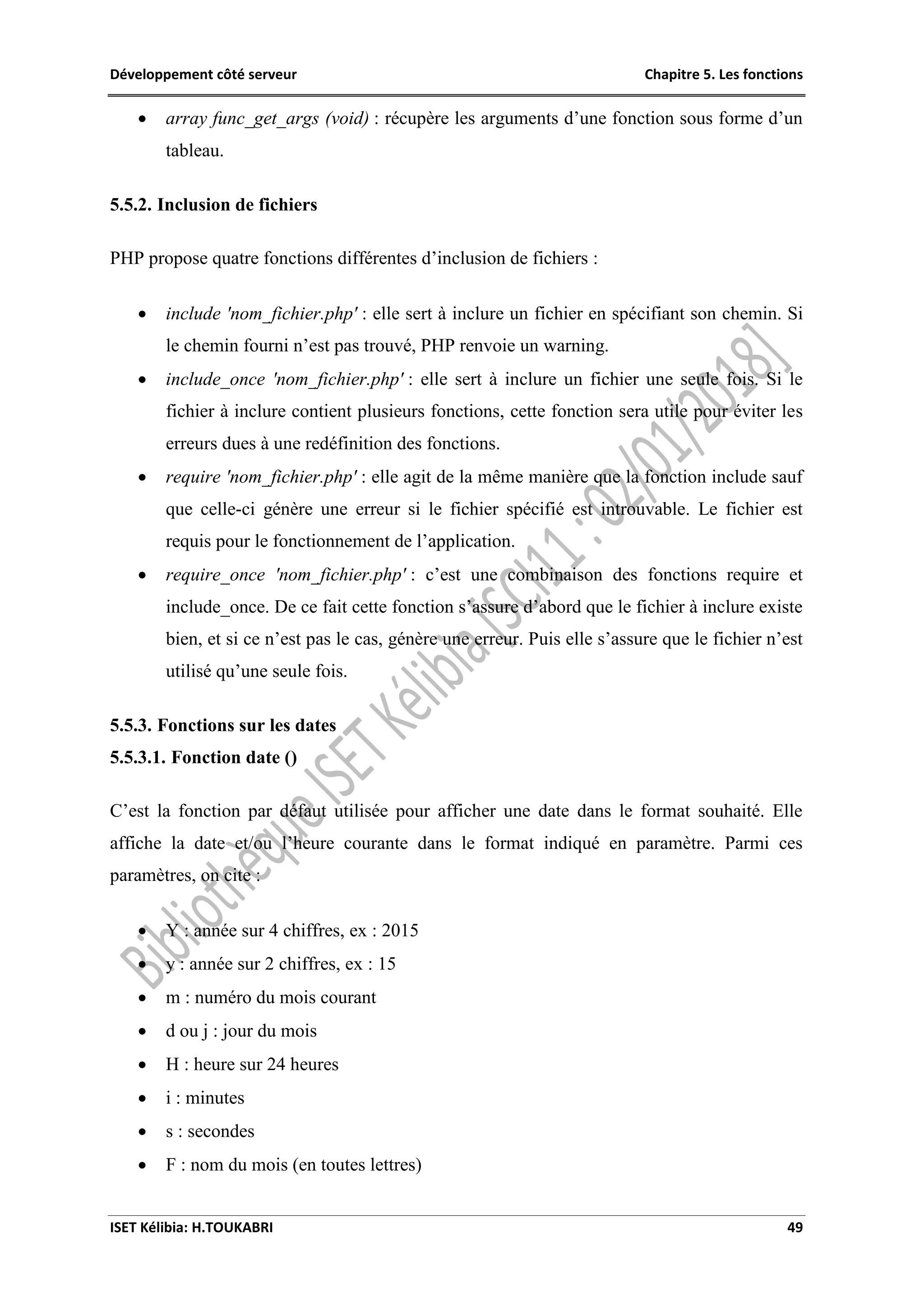 Développement côté serveur Chapitre 5. Les fonctions
ISET Kélibia: H.TOUKABRI 49
 array func_get_args (void) : récupère les arguments d’une fonction sous forme d’un
tableau.
5.5.2. Inclusion de fichiers
PHP propose quatre fonctions différentes d’inclusion de fichiers :
 include 'nom_fichier.php' : elle sert à inclure un fichier en spécifiant son chemin. Si
le chemin fourni n’est pas trouvé, PHP renvoie un warning.
 include_once 'nom_fichier.php' : elle sert à inclure un fichier une seule fois. Si le
fichier à inclure contient plusieurs fonctions, cette fonction sera utile pour éviter les
erreurs dues à une redéfinition des fonctions.
 require 'nom_fichier.php' : elle agit de la même manière que la fonction include sauf
que celle-ci génère une erreur si le fichier spécifié est introuvable. Le fichier est
requis pour le fonctionnement de l’application.
 require_once 'nom_fichier.php' : c’est une combinaison des fonctions require et
include_once. De ce fait cette fonction s’assure d’abord que le fichier à inclure existe
bien, et si ce n’est pas le cas, génère une erreur. Puis elle s’assure que le fichier n’est
utilisé qu’une seule fois.
5.5.3. Fonctions sur les dates
5.5.3.1. Fonction date ()
C’est la fonction par défaut utilisée pour afficher une date dans le format souhaité. Elle
affiche la date et/ou l’heure courante dans le format indiqué en paramètre. Parmi ces
paramètres, on cite :
 Y : année sur 4 chiffres, ex : 2015
 y : année sur 2 chiffres, ex : 15
 m : numéro du mois courant
 d ou j : jour du mois
 H : heure sur 24 heures
 i : minutes
 s : secondes
 F : nom du mois (en toutes lettres)
 