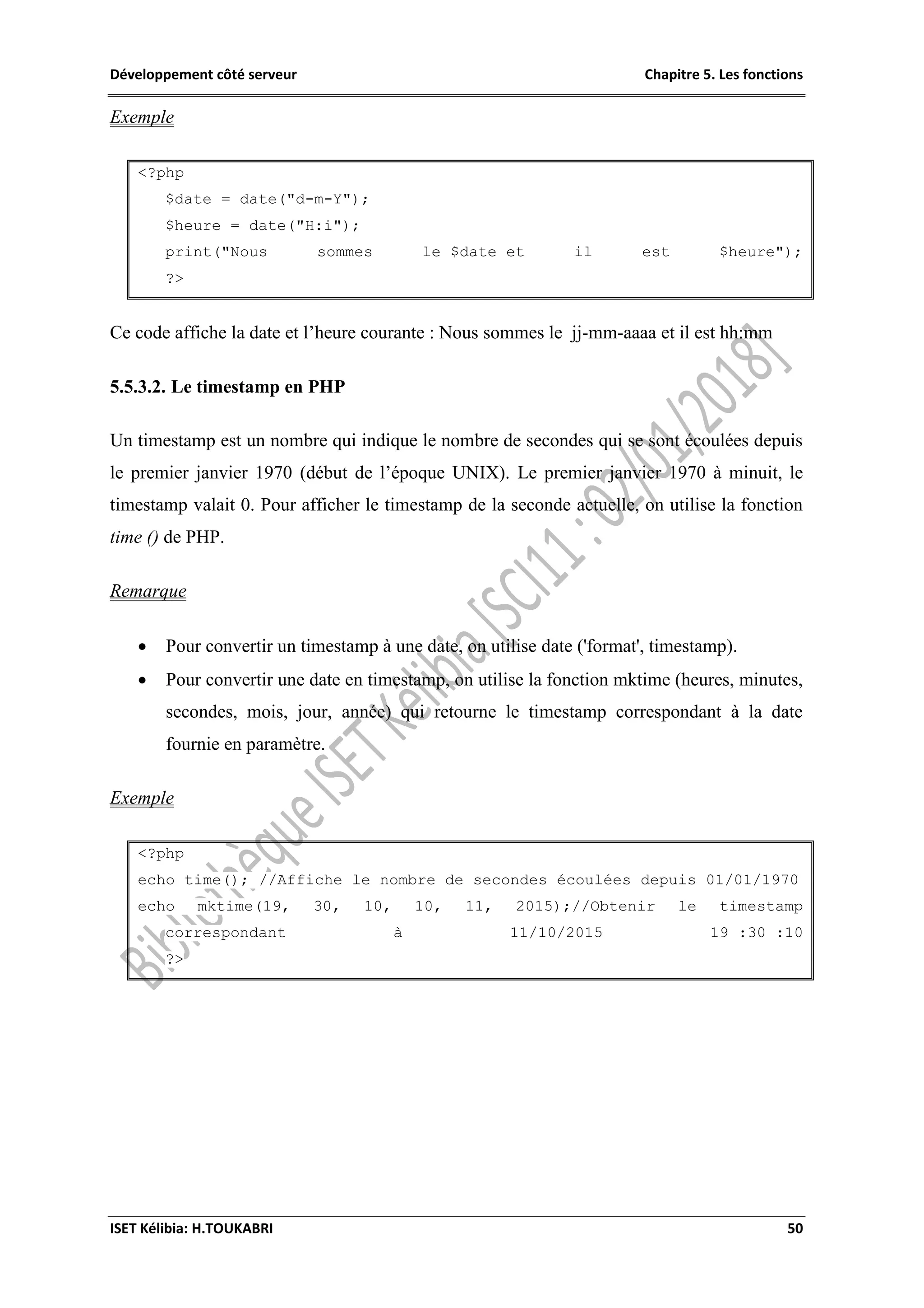Développement côté serveur Chapitre 5. Les fonctions
ISET Kélibia: H.TOUKABRI 50
Exemple
<?php
$date = date("d-m-Y");
$heure = date("H:i");
print("Nous sommes le $date et il est $heure");
?>
Ce code affiche la date et l’heure courante : Nous sommes le jj-mm-aaaa et il est hh:mm
5.5.3.2. Le timestamp en PHP
Un timestamp est un nombre qui indique le nombre de secondes qui se sont écoulées depuis
le premier janvier 1970 (début de l’époque UNIX). Le premier janvier 1970 à minuit, le
timestamp valait 0. Pour afficher le timestamp de la seconde actuelle, on utilise la fonction
time () de PHP.
Remarque
 Pour convertir un timestamp à une date, on utilise date ('format', timestamp).
 Pour convertir une date en timestamp, on utilise la fonction mktime (heures, minutes,
secondes, mois, jour, année) qui retourne le timestamp correspondant à la date
fournie en paramètre.
Exemple
<?php
echo time(); //Affiche le nombre de secondes écoulées depuis 01/01/1970
echo mktime(19, 30, 10, 10, 11, 2015);//Obtenir le timestamp
correspondant à 11/10/2015 19 :30 :10
?>
 