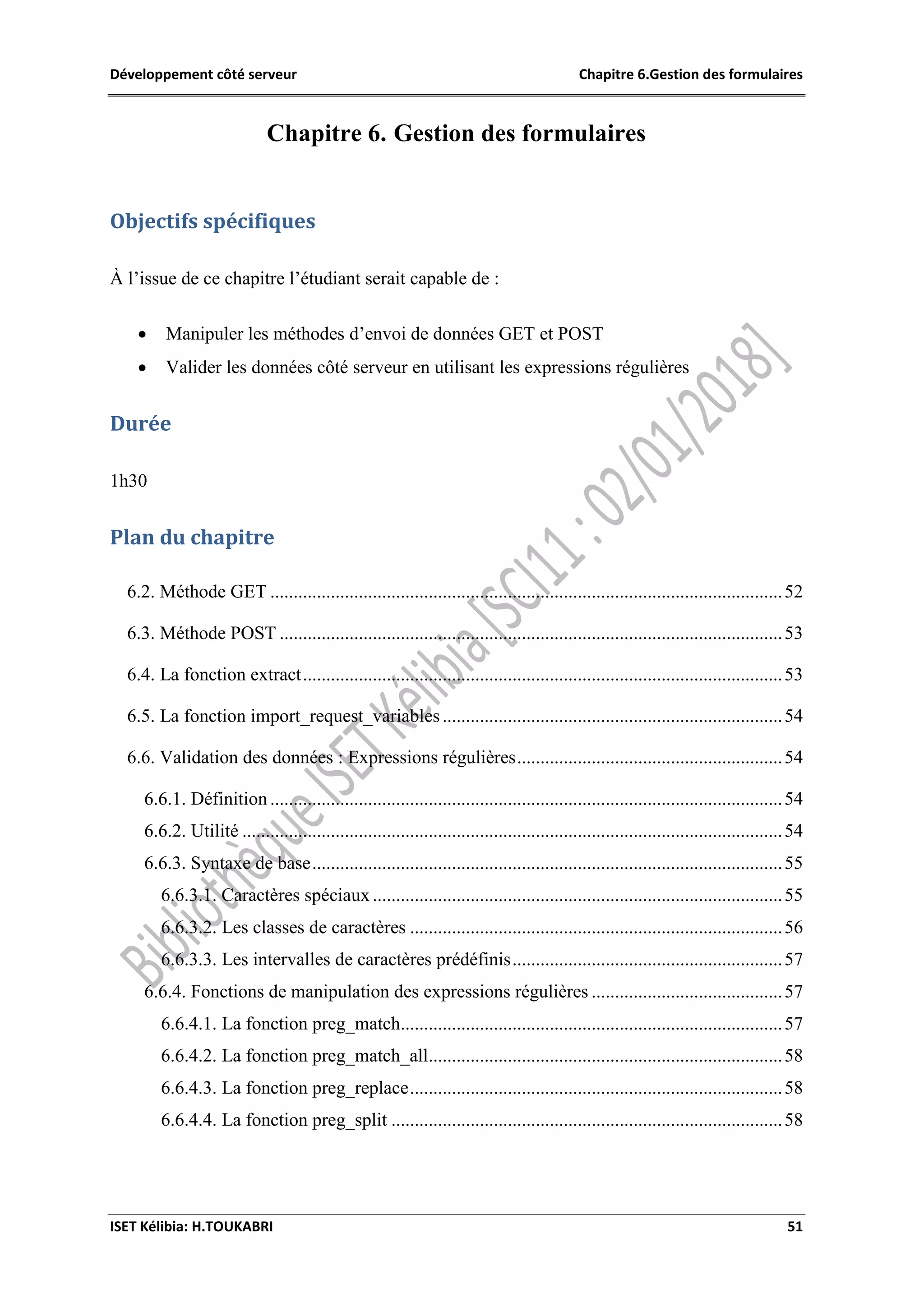 Développement côté serveur Chapitre 6.Gestion des formulaires
ISET Kélibia: H.TOUKABRI 51
Chapitre 6. Gestion des formulaires
Objectifs spécifiques
À l’issue de ce chapitre l’étudiant serait capable de :
 Manipuler les méthodes d’envoi de données GET et POST
 Valider les données côté serveur en utilisant les expressions régulières
Durée
1h30
Plan du chapitre
6.2. Méthode GET ..............................................................................................................52
6.3. Méthode POST ............................................................................................................53
6.4. La fonction extract.......................................................................................................53
6.5. La fonction import_request_variables.........................................................................54
6.6. Validation des données : Expressions régulières.........................................................54
6.6.1. Définition ..............................................................................................................54
6.6.2. Utilité ....................................................................................................................54
6.6.3. Syntaxe de base.....................................................................................................55
6.6.3.1. Caractères spéciaux........................................................................................55
6.6.3.2. Les classes de caractères ................................................................................56
6.6.3.3. Les intervalles de caractères prédéfinis..........................................................57
6.6.4. Fonctions de manipulation des expressions régulières .........................................57
6.6.4.1. La fonction preg_match..................................................................................57
6.6.4.2. La fonction preg_match_all............................................................................58
6.6.4.3. La fonction preg_replace................................................................................58
6.6.4.4. La fonction preg_split ....................................................................................58
 