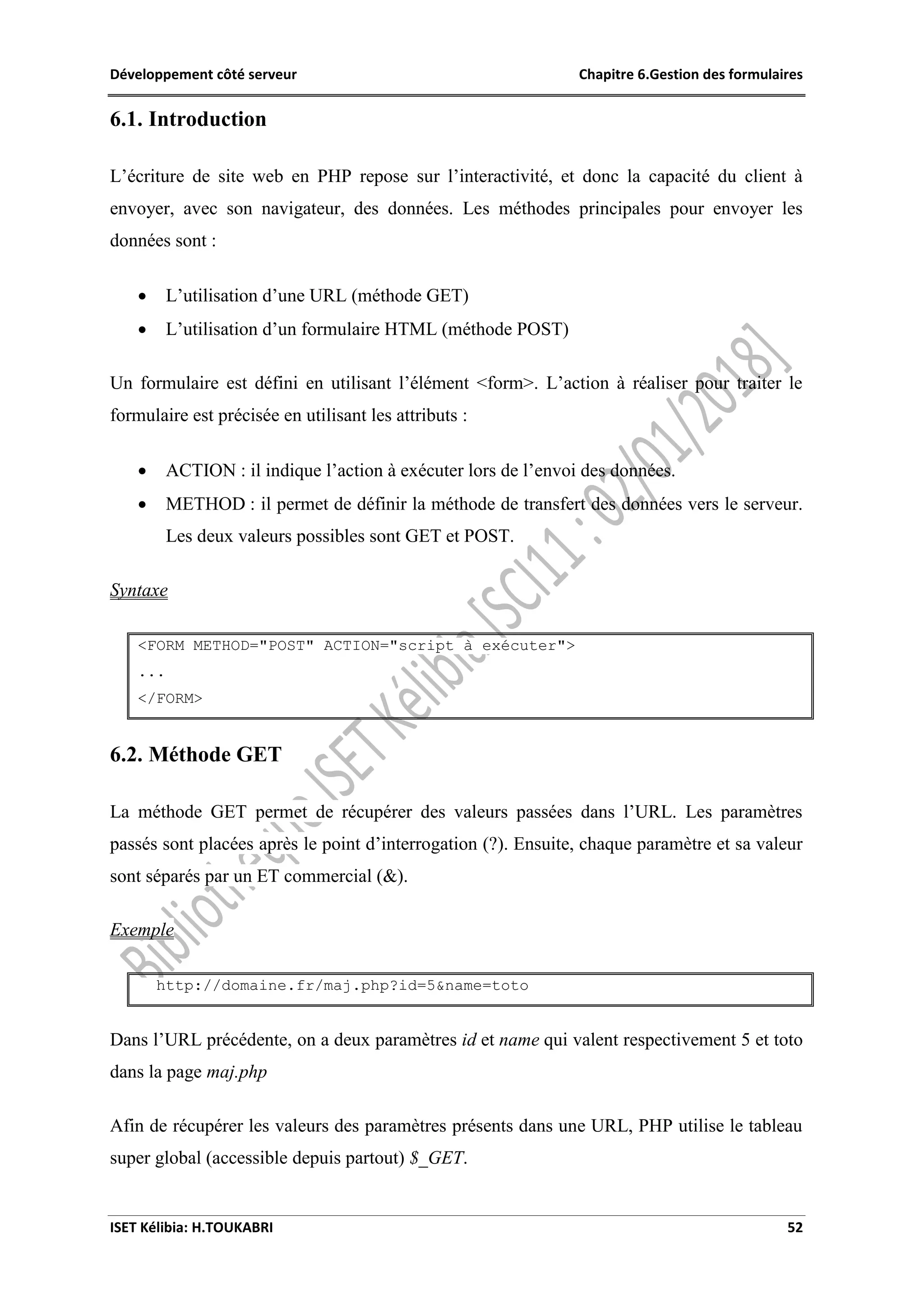 Développement côté serveur Chapitre 6.Gestion des formulaires
ISET Kélibia: H.TOUKABRI 52
6.1. Introduction
L’écriture de site web en PHP repose sur l’interactivité, et donc la capacité du client à
envoyer, avec son navigateur, des données. Les méthodes principales pour envoyer les
données sont :
 L’utilisation d’une URL (méthode GET)
 L’utilisation d’un formulaire HTML (méthode POST)
Un formulaire est défini en utilisant l’élément <form>. L’action à réaliser pour traiter le
formulaire est précisée en utilisant les attributs :
 ACTION : il indique l’action à exécuter lors de l’envoi des données.
 METHOD : il permet de définir la méthode de transfert des données vers le serveur.
Les deux valeurs possibles sont GET et POST.
Syntaxe
<FORM METHOD="POST" ACTION="script à exécuter">
...
</FORM>
6.2. Méthode GET
La méthode GET permet de récupérer des valeurs passées dans l’URL. Les paramètres
passés sont placées après le point d’interrogation (?). Ensuite, chaque paramètre et sa valeur
sont séparés par un ET commercial (&).
Exemple
http://domaine.fr/maj.php?id=5&name=toto
Dans l’URL précédente, on a deux paramètres id et name qui valent respectivement 5 et toto
dans la page maj.php
Afin de récupérer les valeurs des paramètres présents dans une URL, PHP utilise le tableau
super global (accessible depuis partout) $_GET.
 