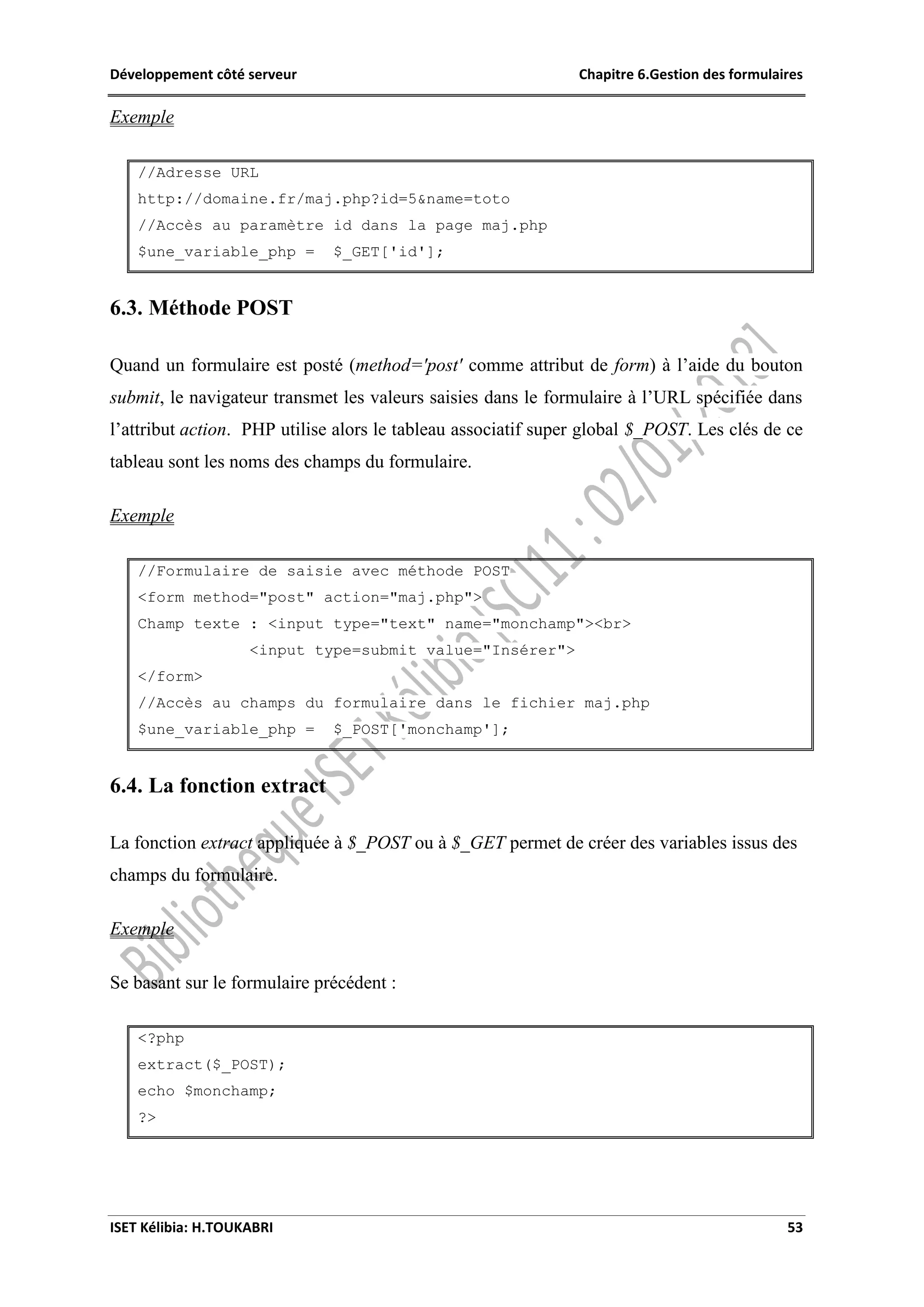 Développement côté serveur Chapitre 6.Gestion des formulaires
ISET Kélibia: H.TOUKABRI 53
Exemple
//Adresse URL
http://domaine.fr/maj.php?id=5&name=toto
//Accès au paramètre id dans la page maj.php
$une_variable_php = $_GET['id'];
6.3. Méthode POST
Quand un formulaire est posté (method='post' comme attribut de form) à l’aide du bouton
submit, le navigateur transmet les valeurs saisies dans le formulaire à l’URL spécifiée dans
l’attribut action. PHP utilise alors le tableau associatif super global $_POST. Les clés de ce
tableau sont les noms des champs du formulaire.
Exemple
//Formulaire de saisie avec méthode POST
<form method="post" action="maj.php">
Champ texte : <input type="text" name="monchamp"><br>
<input type=submit value="Insérer">
</form>
//Accès au champs du formulaire dans le fichier maj.php
$une_variable_php = $_POST['monchamp'];
6.4. La fonction extract
La fonction extract appliquée à $_POST ou à $_GET permet de créer des variables issus des
champs du formulaire.
Exemple
Se basant sur le formulaire précédent :
<?php
extract($_POST);
echo $monchamp;
?>
 