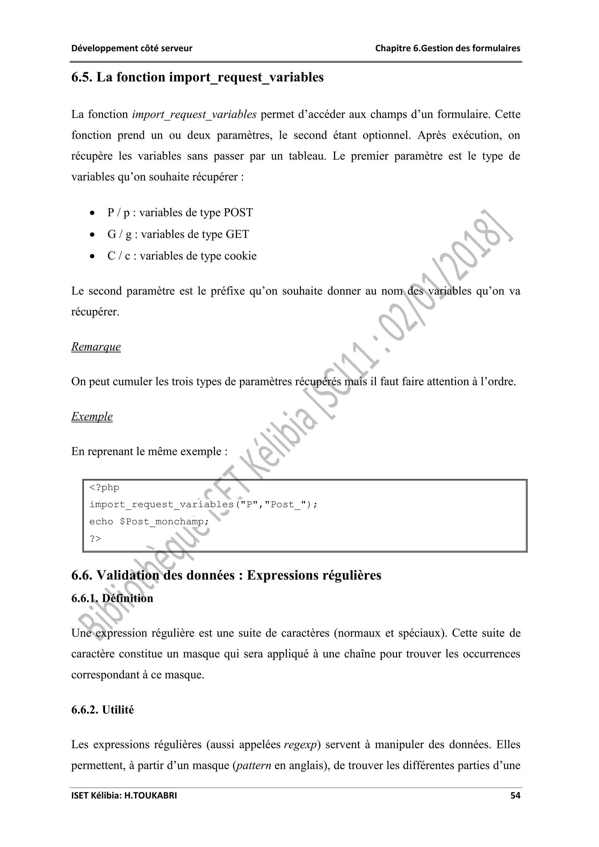 Développement côté serveur Chapitre 6.Gestion des formulaires
ISET Kélibia: H.TOUKABRI 54
6.5. La fonction import_request_variables
La fonction import_request_variables permet d’accéder aux champs d’un formulaire. Cette
fonction prend un ou deux paramètres, le second étant optionnel. Après exécution, on
récupère les variables sans passer par un tableau. Le premier paramètre est le type de
variables qu’on souhaite récupérer :
 P / p : variables de type POST
 G / g : variables de type GET
 C / c : variables de type cookie
Le second paramètre est le préfixe qu’on souhaite donner au nom des variables qu’on va
récupérer.
Remarque
On peut cumuler les trois types de paramètres récupérés mais il faut faire attention à l’ordre.
Exemple
En reprenant le même exemple :
<?php
import_request_variables("P","Post_");
echo $Post_monchamp;
?>
6.6. Validation des données : Expressions régulières
6.6.1. Définition
Une expression régulière est une suite de caractères (normaux et spéciaux). Cette suite de
caractère constitue un masque qui sera appliqué à une chaîne pour trouver les occurrences
correspondant à ce masque.
6.6.2. Utilité
Les expressions régulières (aussi appelées regexp) servent à manipuler des données. Elles
permettent, à partir d’un masque (pattern en anglais), de trouver les différentes parties d’une
 