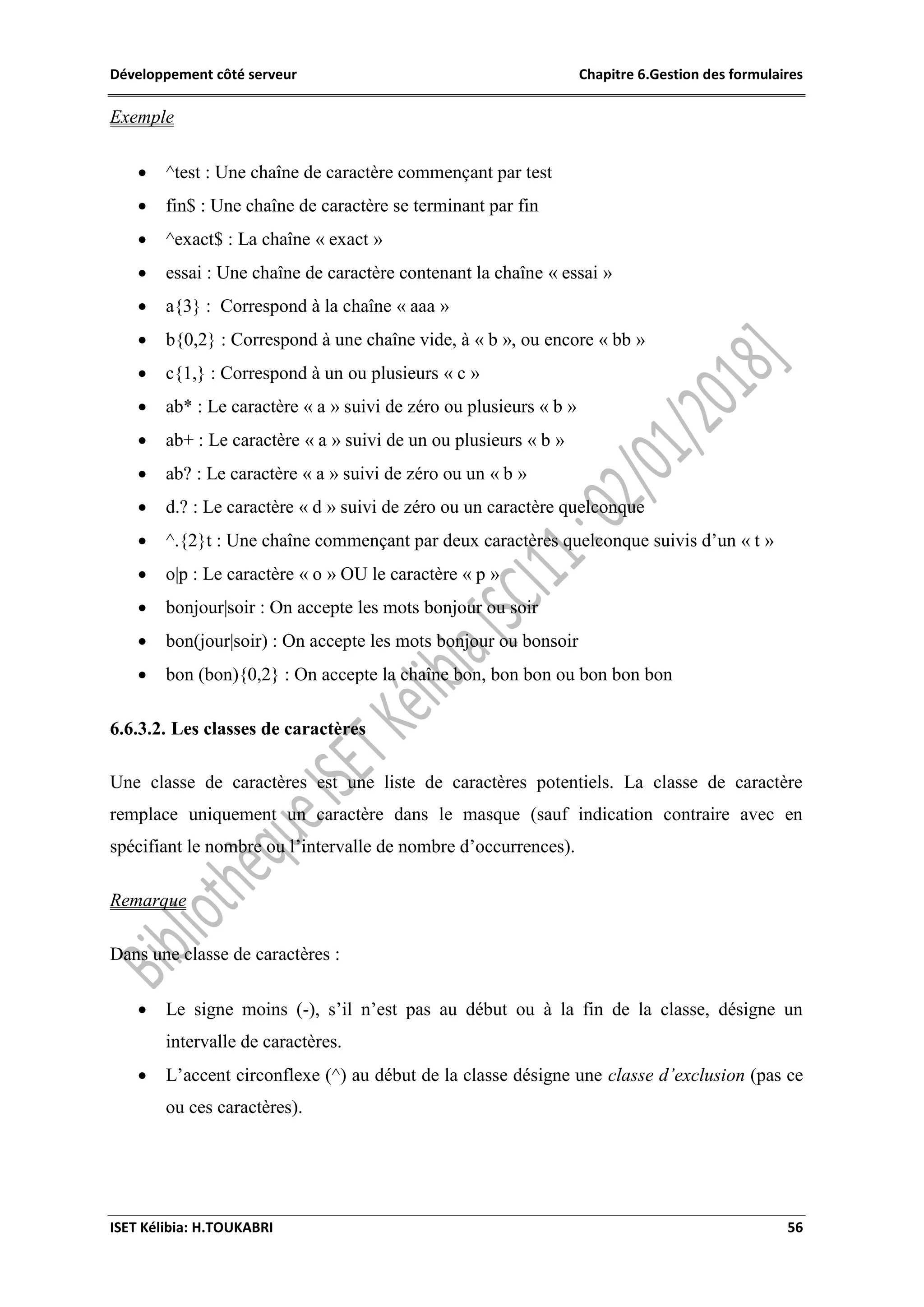 Développement côté serveur Chapitre 6.Gestion des formulaires
ISET Kélibia: H.TOUKABRI 56
Exemple
 ^test : Une chaîne de caractère commençant par test
 fin$ : Une chaîne de caractère se terminant par fin
 ^exact$ : La chaîne « exact »
 essai : Une chaîne de caractère contenant la chaîne « essai »
 a{3} : Correspond à la chaîne « aaa »
 b{0,2} : Correspond à une chaîne vide, à « b », ou encore « bb »
 c{1,} : Correspond à un ou plusieurs « c »
 ab* : Le caractère « a » suivi de zéro ou plusieurs « b »
 ab+ : Le caractère « a » suivi de un ou plusieurs « b »
 ab? : Le caractère « a » suivi de zéro ou un « b »
 d.? : Le caractère « d » suivi de zéro ou un caractère quelconque
 ^.{2}t : Une chaîne commençant par deux caractères quelconque suivis d’un « t »
 o|p : Le caractère « o » OU le caractère « p »
 bonjour|soir : On accepte les mots bonjour ou soir
 bon(jour|soir) : On accepte les mots bonjour ou bonsoir
 bon (bon){0,2} : On accepte la chaîne bon, bon bon ou bon bon bon
6.6.3.2. Les classes de caractères
Une classe de caractères est une liste de caractères potentiels. La classe de caractère
remplace uniquement un caractère dans le masque (sauf indication contraire avec en
spécifiant le nombre ou l’intervalle de nombre d’occurrences).
Remarque
Dans une classe de caractères :
 Le signe moins (-), s’il n’est pas au début ou à la fin de la classe, désigne un
intervalle de caractères.
 L’accent circonflexe (^) au début de la classe désigne une classe d’exclusion (pas ce
ou ces caractères).
 