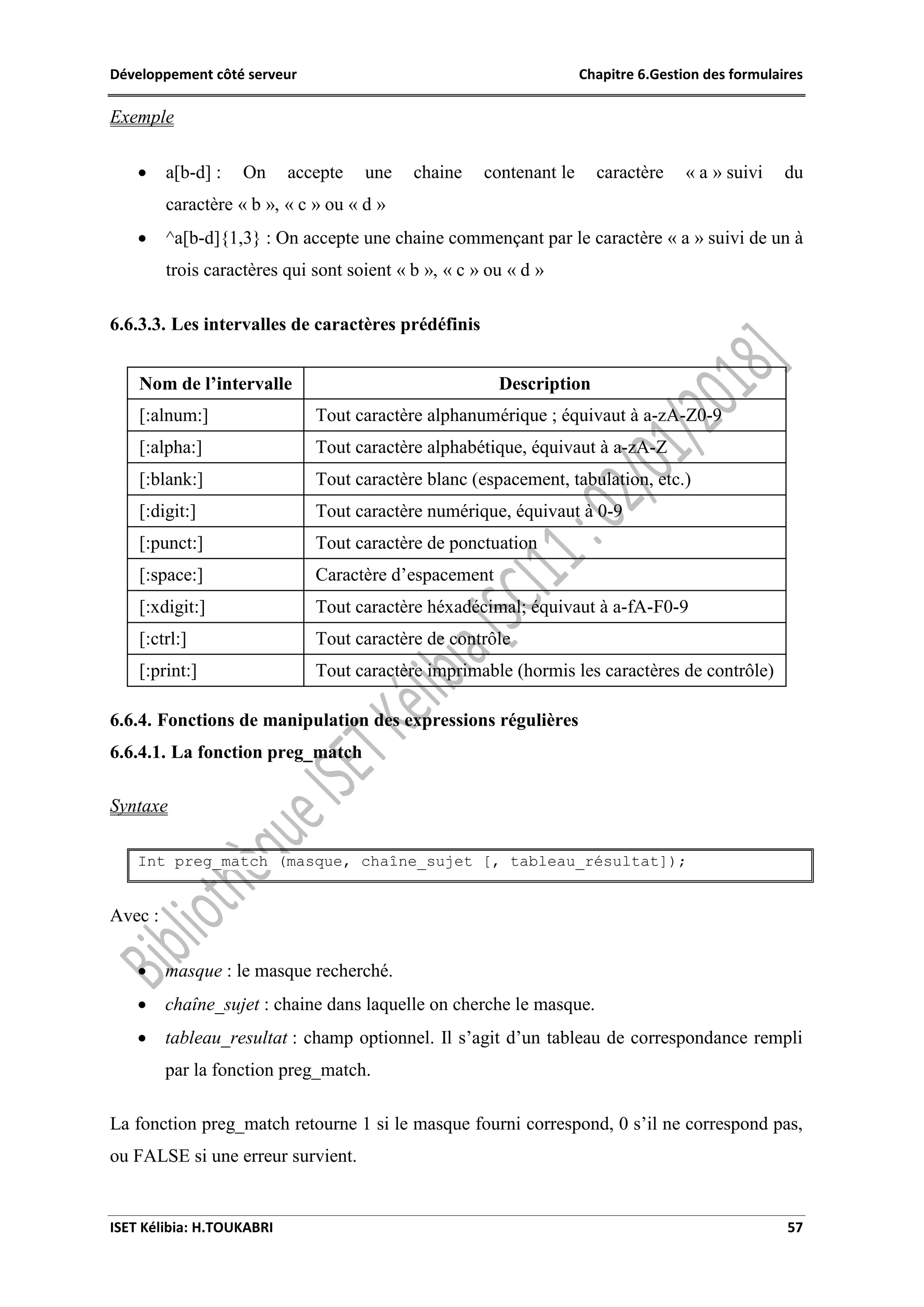Développement côté serveur Chapitre 6.Gestion des formulaires
ISET Kélibia: H.TOUKABRI 57
Exemple
 a[b-d] : On accepte une chaine contenant le caractère « a » suivi du
caractère « b », « c » ou « d »
 ^a[b-d]{1,3} : On accepte une chaine commençant par le caractère « a » suivi de un à
trois caractères qui sont soient « b », « c » ou « d »
6.6.3.3. Les intervalles de caractères prédéfinis
Nom de l’intervalle Description
[:alnum:] Tout caractère alphanumérique ; équivaut à a-zA-Z0-9
[:alpha:] Tout caractère alphabétique, équivaut à a-zA-Z
[:blank:] Tout caractère blanc (espacement, tabulation, etc.)
[:digit:] Tout caractère numérique, équivaut à 0-9
[:punct:] Tout caractère de ponctuation
[:space:] Caractère d’espacement
[:xdigit:] Tout caractère héxadécimal; équivaut à a-fA-F0-9
[:ctrl:] Tout caractère de contrôle
[:print:] Tout caractère imprimable (hormis les caractères de contrôle)
6.6.4. Fonctions de manipulation des expressions régulières
6.6.4.1. La fonction preg_match
Syntaxe
Int preg_match (masque, chaîne_sujet [, tableau_résultat]);
Avec :
 masque : le masque recherché.
 chaîne_sujet : chaine dans laquelle on cherche le masque.
 tableau_resultat : champ optionnel. Il s’agit d’un tableau de correspondance rempli
par la fonction preg_match.
La fonction preg_match retourne 1 si le masque fourni correspond, 0 s’il ne correspond pas,
ou FALSE si une erreur survient.
 