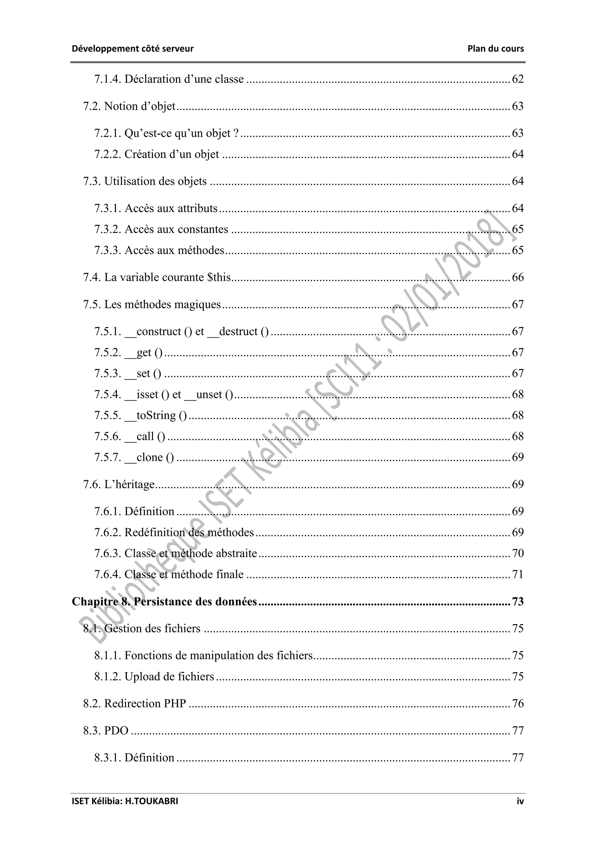 Développement côté serveur Plan du cours
ISET Kélibia: H.TOUKABRI iv
7.1.4. Déclaration d’une classe .......................................................................................62
7.2. Notion d’objet..............................................................................................................63
7.2.1. Qu’est-ce qu’un objet ?.........................................................................................63
7.2.2. Création d’un objet ...............................................................................................64
7.3. Utilisation des objets ...................................................................................................64
7.3.1. Accès aux attributs................................................................................................64
7.3.2. Accès aux constantes ............................................................................................65
7.3.3. Accès aux méthodes..............................................................................................65
7.4. La variable courante $this............................................................................................66
7.5. Les méthodes magiques...............................................................................................67
7.5.1. __construct () et __destruct ()...............................................................................67
7.5.2. __get ()..................................................................................................................67
7.5.3. __set () ..................................................................................................................67
7.5.4. __isset () et __unset ()...........................................................................................68
7.5.5. __toString ()..........................................................................................................68
7.5.6. __call () .................................................................................................................68
7.5.7. __clone () ..............................................................................................................69
7.6. L’héritage.....................................................................................................................69
7.6.1. Définition ..............................................................................................................69
7.6.2. Redéfinition des méthodes....................................................................................69
7.6.3. Classe et méthode abstraite...................................................................................70
7.6.4. Classe et méthode finale .......................................................................................71
Chapitre 8. Persistance des données...................................................................................73
8.1. Gestion des fichiers .....................................................................................................75
8.1.1. Fonctions de manipulation des fichiers.................................................................75
8.1.2. Upload de fichiers.................................................................................................75
8.2. Redirection PHP ..........................................................................................................76
8.3. PDO .............................................................................................................................77
8.3.1. Définition ..............................................................................................................77
 