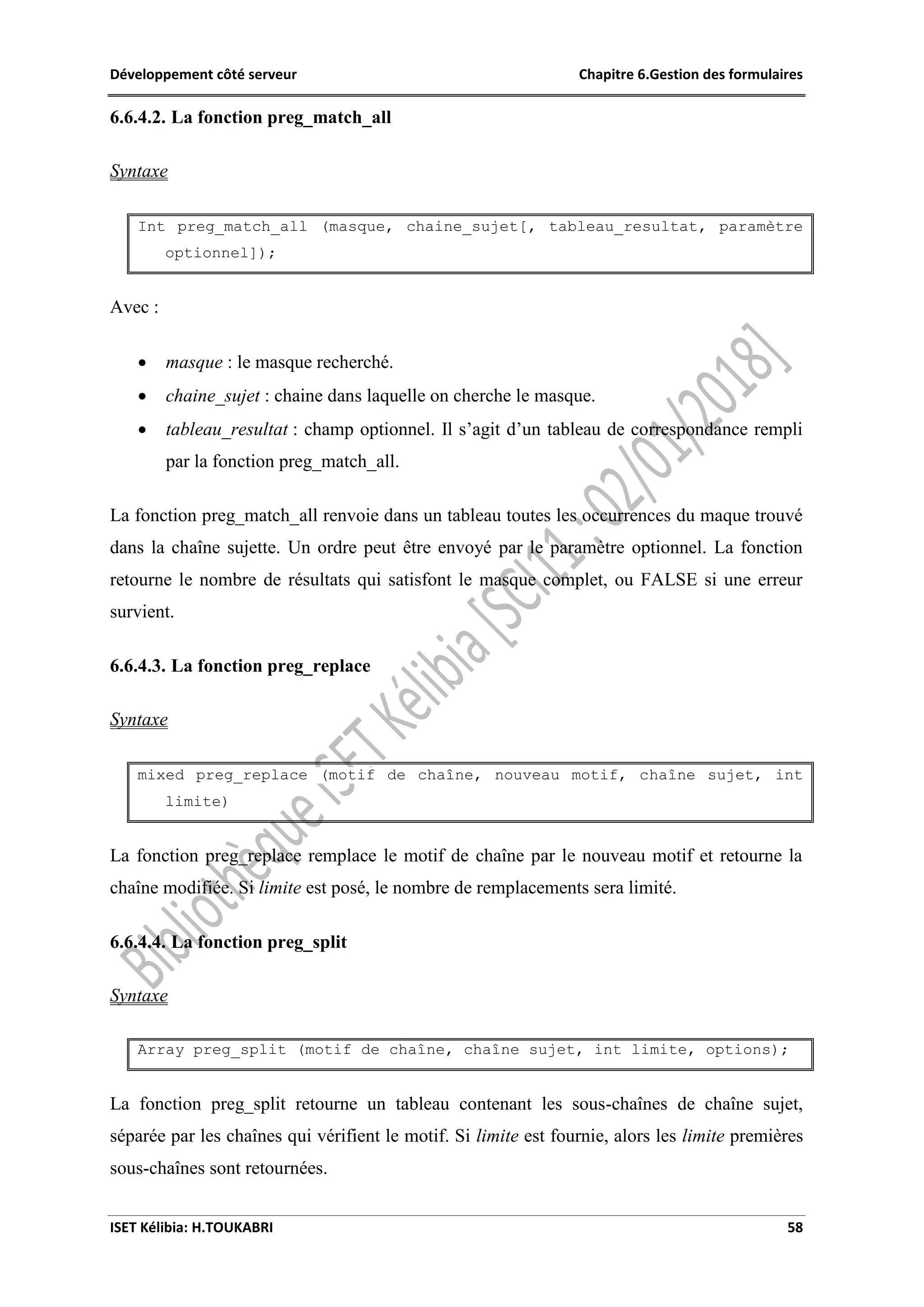 Développement côté serveur Chapitre 6.Gestion des formulaires
ISET Kélibia: H.TOUKABRI 58
6.6.4.2. La fonction preg_match_all
Syntaxe
Int preg_match_all (masque, chaine_sujet[, tableau_resultat, paramètre
optionnel]);
Avec :
 masque : le masque recherché.
 chaine_sujet : chaine dans laquelle on cherche le masque.
 tableau_resultat : champ optionnel. Il s’agit d’un tableau de correspondance rempli
par la fonction preg_match_all.
La fonction preg_match_all renvoie dans un tableau toutes les occurrences du maque trouvé
dans la chaîne sujette. Un ordre peut être envoyé par le paramètre optionnel. La fonction
retourne le nombre de résultats qui satisfont le masque complet, ou FALSE si une erreur
survient.
6.6.4.3. La fonction preg_replace
Syntaxe
mixed preg_replace (motif de chaîne, nouveau motif, chaîne sujet, int
limite)
La fonction preg_replace remplace le motif de chaîne par le nouveau motif et retourne la
chaîne modifiée. Si limite est posé, le nombre de remplacements sera limité.
6.6.4.4. La fonction preg_split
Syntaxe
Array preg_split (motif de chaîne, chaîne sujet, int limite, options);
La fonction preg_split retourne un tableau contenant les sous-chaînes de chaîne sujet,
séparée par les chaînes qui vérifient le motif. Si limite est fournie, alors les limite premières
sous-chaînes sont retournées.
 
