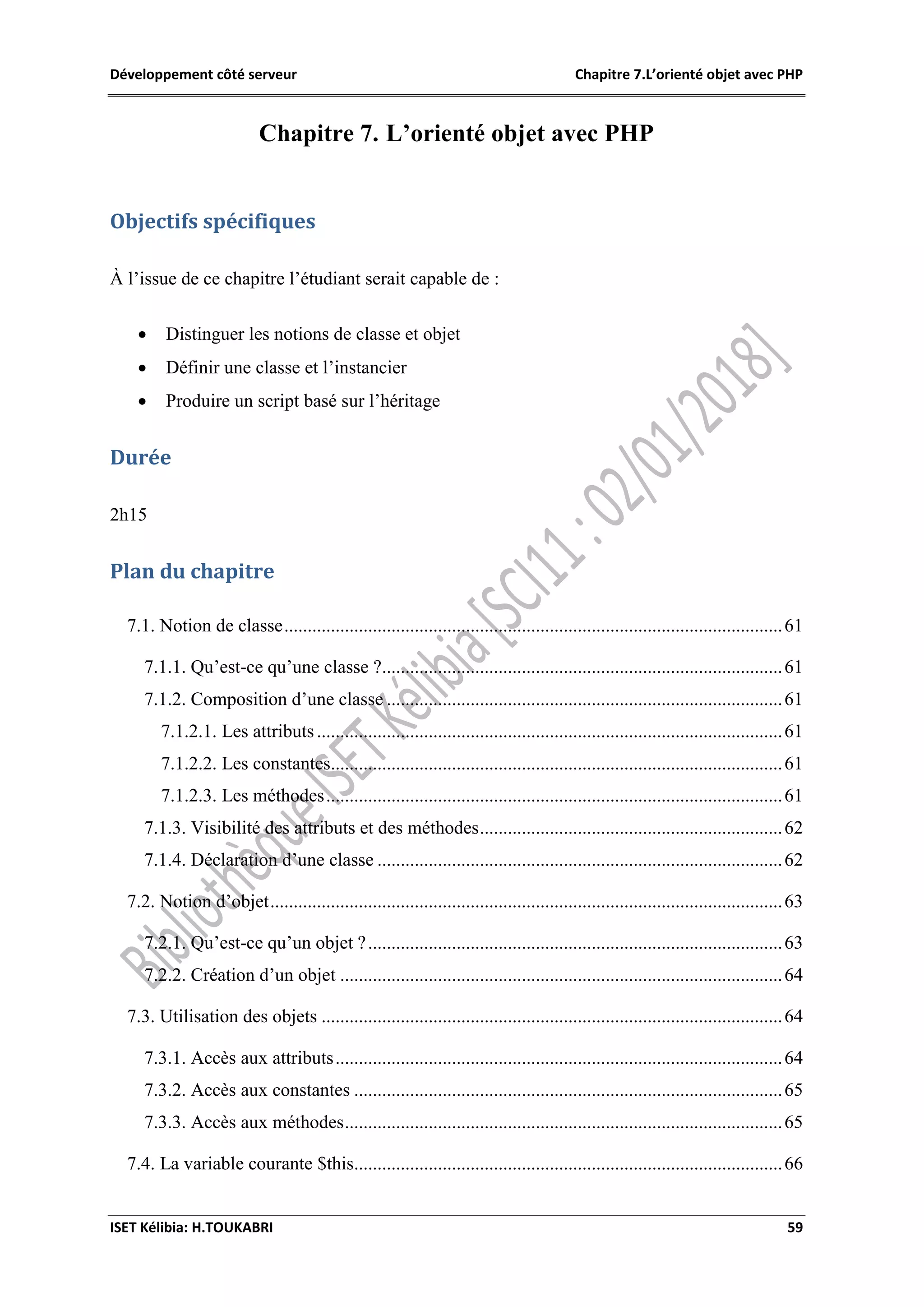 Développement côté serveur Chapitre 7.L’orienté objet avec PHP
ISET Kélibia: H.TOUKABRI 59
Chapitre 7. L’orienté objet avec PHP
Objectifs spécifiques
À l’issue de ce chapitre l’étudiant serait capable de :
 Distinguer les notions de classe et objet
 Définir une classe et l’instancier
 Produire un script basé sur l’héritage
Durée
2h15
Plan du chapitre
7.1. Notion de classe...........................................................................................................61
7.1.1. Qu’est-ce qu’une classe ?......................................................................................61
7.1.2. Composition d’une classe .....................................................................................61
7.1.2.1. Les attributs....................................................................................................61
7.1.2.2. Les constantes.................................................................................................61
7.1.2.3. Les méthodes..................................................................................................61
7.1.3. Visibilité des attributs et des méthodes.................................................................62
7.1.4. Déclaration d’une classe .......................................................................................62
7.2. Notion d’objet..............................................................................................................63
7.2.1. Qu’est-ce qu’un objet ?.........................................................................................63
7.2.2. Création d’un objet ...............................................................................................64
7.3. Utilisation des objets ...................................................................................................64
7.3.1. Accès aux attributs................................................................................................64
7.3.2. Accès aux constantes ............................................................................................65
7.3.3. Accès aux méthodes..............................................................................................65
7.4. La variable courante $this............................................................................................66
 