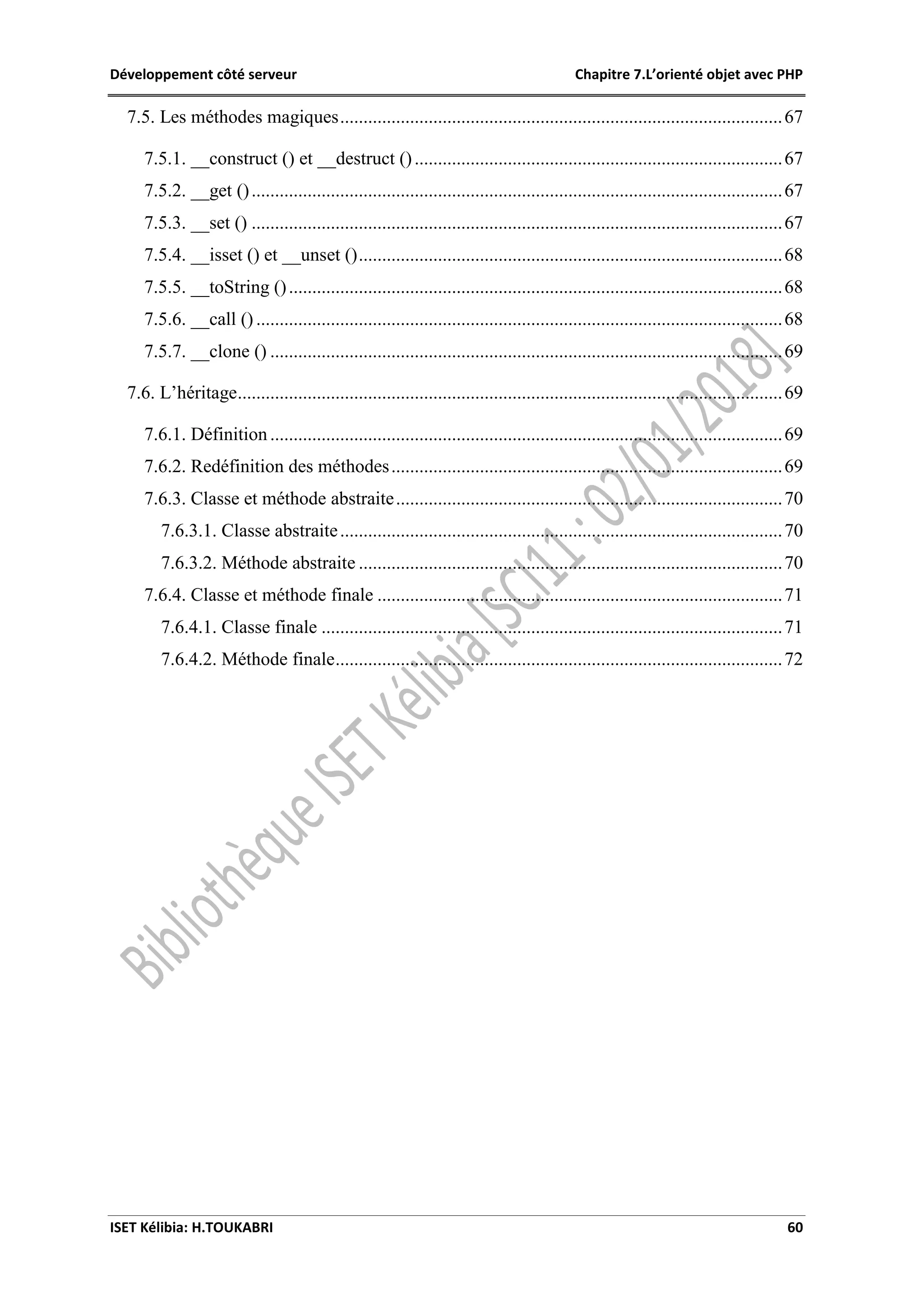 Développement côté serveur Chapitre 7.L’orienté objet avec PHP
ISET Kélibia: H.TOUKABRI 60
7.5. Les méthodes magiques...............................................................................................67
7.5.1. __construct () et __destruct ()...............................................................................67
7.5.2. __get ()..................................................................................................................67
7.5.3. __set () ..................................................................................................................67
7.5.4. __isset () et __unset ()...........................................................................................68
7.5.5. __toString ()..........................................................................................................68
7.5.6. __call () .................................................................................................................68
7.5.7. __clone () ..............................................................................................................69
7.6. L’héritage.....................................................................................................................69
7.6.1. Définition ..............................................................................................................69
7.6.2. Redéfinition des méthodes....................................................................................69
7.6.3. Classe et méthode abstraite...................................................................................70
7.6.3.1. Classe abstraite...............................................................................................70
7.6.3.2. Méthode abstraite ...........................................................................................70
7.6.4. Classe et méthode finale .......................................................................................71
7.6.4.1. Classe finale ...................................................................................................71
7.6.4.2. Méthode finale................................................................................................72
 