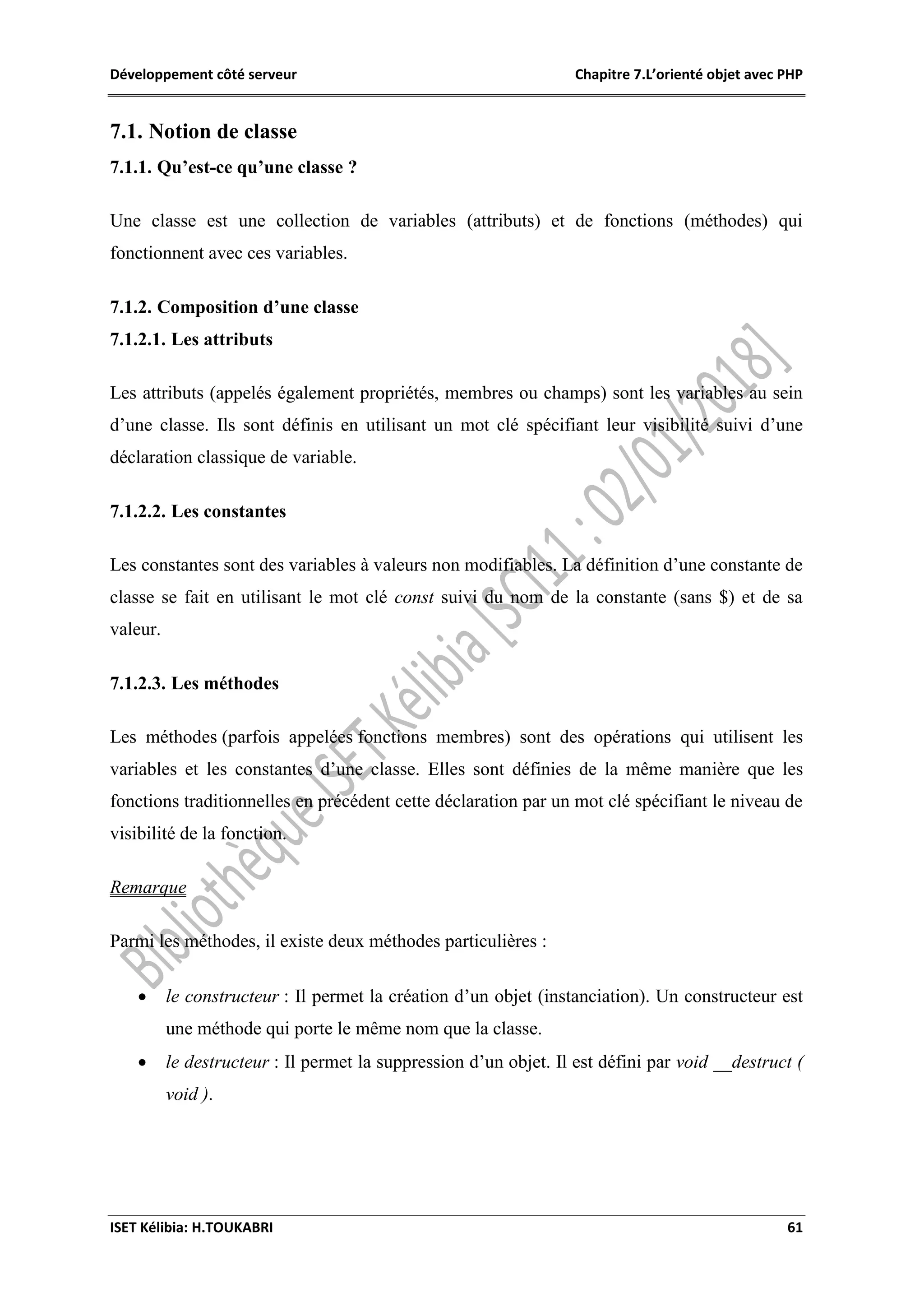 Développement côté serveur Chapitre 7.L’orienté objet avec PHP
ISET Kélibia: H.TOUKABRI 61
7.1. Notion de classe
7.1.1. Qu’est-ce qu’une classe ?
Une classe est une collection de variables (attributs) et de fonctions (méthodes) qui
fonctionnent avec ces variables.
7.1.2. Composition d’une classe
7.1.2.1. Les attributs
Les attributs (appelés également propriétés, membres ou champs) sont les variables au sein
d’une classe. Ils sont définis en utilisant un mot clé spécifiant leur visibilité suivi d’une
déclaration classique de variable.
7.1.2.2. Les constantes
Les constantes sont des variables à valeurs non modifiables. La définition d’une constante de
classe se fait en utilisant le mot clé const suivi du nom de la constante (sans $) et de sa
valeur.
7.1.2.3. Les méthodes
Les méthodes (parfois appelées fonctions membres) sont des opérations qui utilisent les
variables et les constantes d’une classe. Elles sont définies de la même manière que les
fonctions traditionnelles en précédent cette déclaration par un mot clé spécifiant le niveau de
visibilité de la fonction.
Remarque
Parmi les méthodes, il existe deux méthodes particulières :
 le constructeur : Il permet la création d’un objet (instanciation). Un constructeur est
une méthode qui porte le même nom que la classe.
 le destructeur : Il permet la suppression d’un objet. Il est défini par void __destruct (
void ).
 