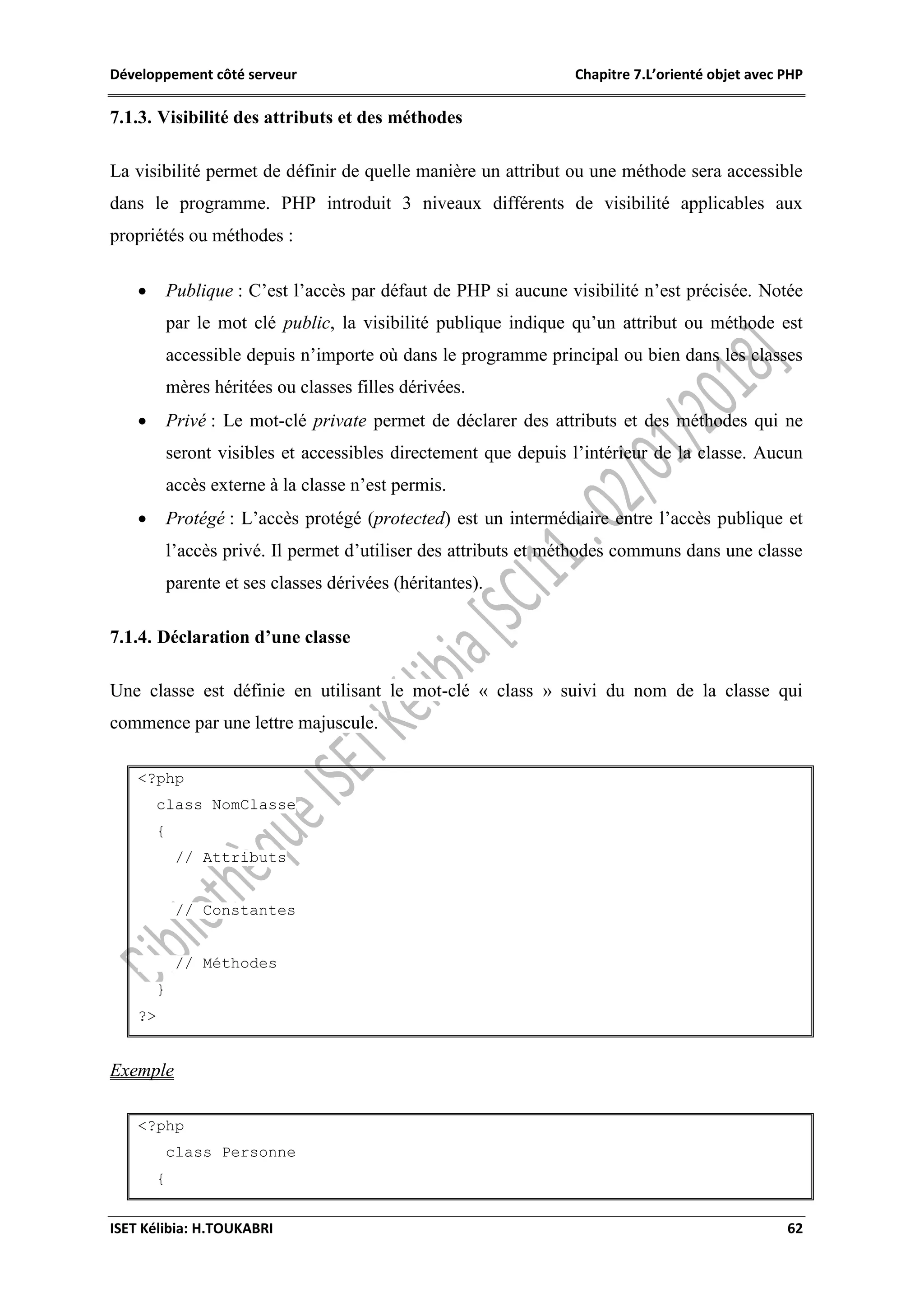 Développement côté serveur Chapitre 7.L’orienté objet avec PHP
ISET Kélibia: H.TOUKABRI 62
7.1.3. Visibilité des attributs et des méthodes
La visibilité permet de définir de quelle manière un attribut ou une méthode sera accessible
dans le programme. PHP introduit 3 niveaux différents de visibilité applicables aux
propriétés ou méthodes :
 Publique : C’est l’accès par défaut de PHP si aucune visibilité n’est précisée. Notée
par le mot clé public, la visibilité publique indique qu’un attribut ou méthode est
accessible depuis n’importe où dans le programme principal ou bien dans les classes
mères héritées ou classes filles dérivées.
 Privé : Le mot-clé private permet de déclarer des attributs et des méthodes qui ne
seront visibles et accessibles directement que depuis l’intérieur de la classe. Aucun
accès externe à la classe n’est permis.
 Protégé : L’accès protégé (protected) est un intermédiaire entre l’accès publique et
l’accès privé. Il permet d’utiliser des attributs et méthodes communs dans une classe
parente et ses classes dérivées (héritantes).
7.1.4. Déclaration d’une classe
Une classe est définie en utilisant le mot-clé « class » suivi du nom de la classe qui
commence par une lettre majuscule.
<?php
class NomClasse
{
// Attributs
// Constantes
// Méthodes
}
?>
Exemple
<?php
class Personne
{
 