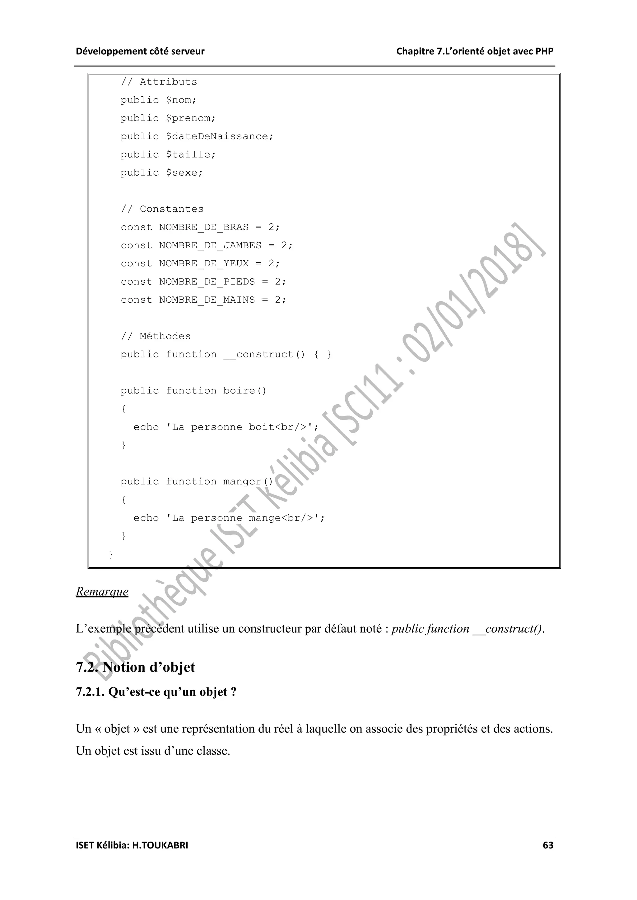 Développement côté serveur Chapitre 7.L’orienté objet avec PHP
ISET Kélibia: H.TOUKABRI 63
// Attributs
public $nom;
public $prenom;
public $dateDeNaissance;
public $taille;
public $sexe;
// Constantes
const NOMBRE_DE_BRAS = 2;
const NOMBRE_DE_JAMBES = 2;
const NOMBRE_DE_YEUX = 2;
const NOMBRE_DE_PIEDS = 2;
const NOMBRE_DE_MAINS = 2;
// Méthodes
public function __construct() { }
public function boire()
{
echo 'La personne boit<br/>';
}
public function manger()
{
echo 'La personne mange<br/>';
}
}
Remarque
L’exemple précédent utilise un constructeur par défaut noté : public function __construct().
7.2. Notion d’objet
7.2.1. Qu’est-ce qu’un objet ?
Un « objet » est une représentation du réel à laquelle on associe des propriétés et des actions.
Un objet est issu d’une classe.
 
