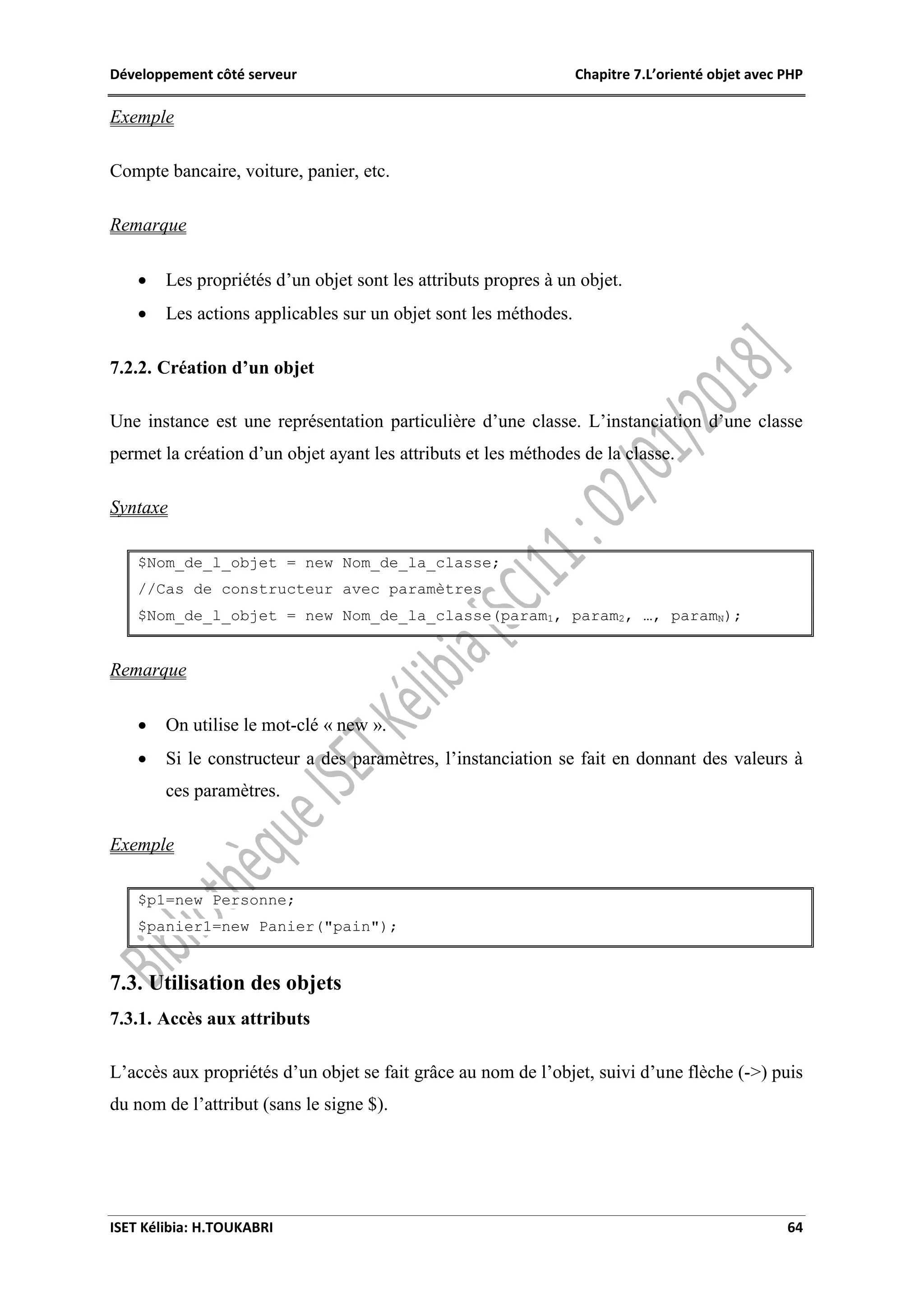 Développement côté serveur Chapitre 7.L’orienté objet avec PHP
ISET Kélibia: H.TOUKABRI 64
Exemple
Compte bancaire, voiture, panier, etc.
Remarque
 Les propriétés d’un objet sont les attributs propres à un objet.
 Les actions applicables sur un objet sont les méthodes.
7.2.2. Création d’un objet
Une instance est une représentation particulière d’une classe. L’instanciation d’une classe
permet la création d’un objet ayant les attributs et les méthodes de la classe.
Syntaxe
$Nom_de_l_objet = new Nom_de_la_classe;
//Cas de constructeur avec paramètres
$Nom_de_l_objet = new Nom_de_la_classe(param1, param2, …, paramN);
Remarque
 On utilise le mot-clé « new ».
 Si le constructeur a des paramètres, l’instanciation se fait en donnant des valeurs à
ces paramètres.
Exemple
$p1=new Personne;
$panier1=new Panier("pain");
7.3. Utilisation des objets
7.3.1. Accès aux attributs
L’accès aux propriétés d’un objet se fait grâce au nom de l’objet, suivi d’une flèche (->) puis
du nom de l’attribut (sans le signe $).
 