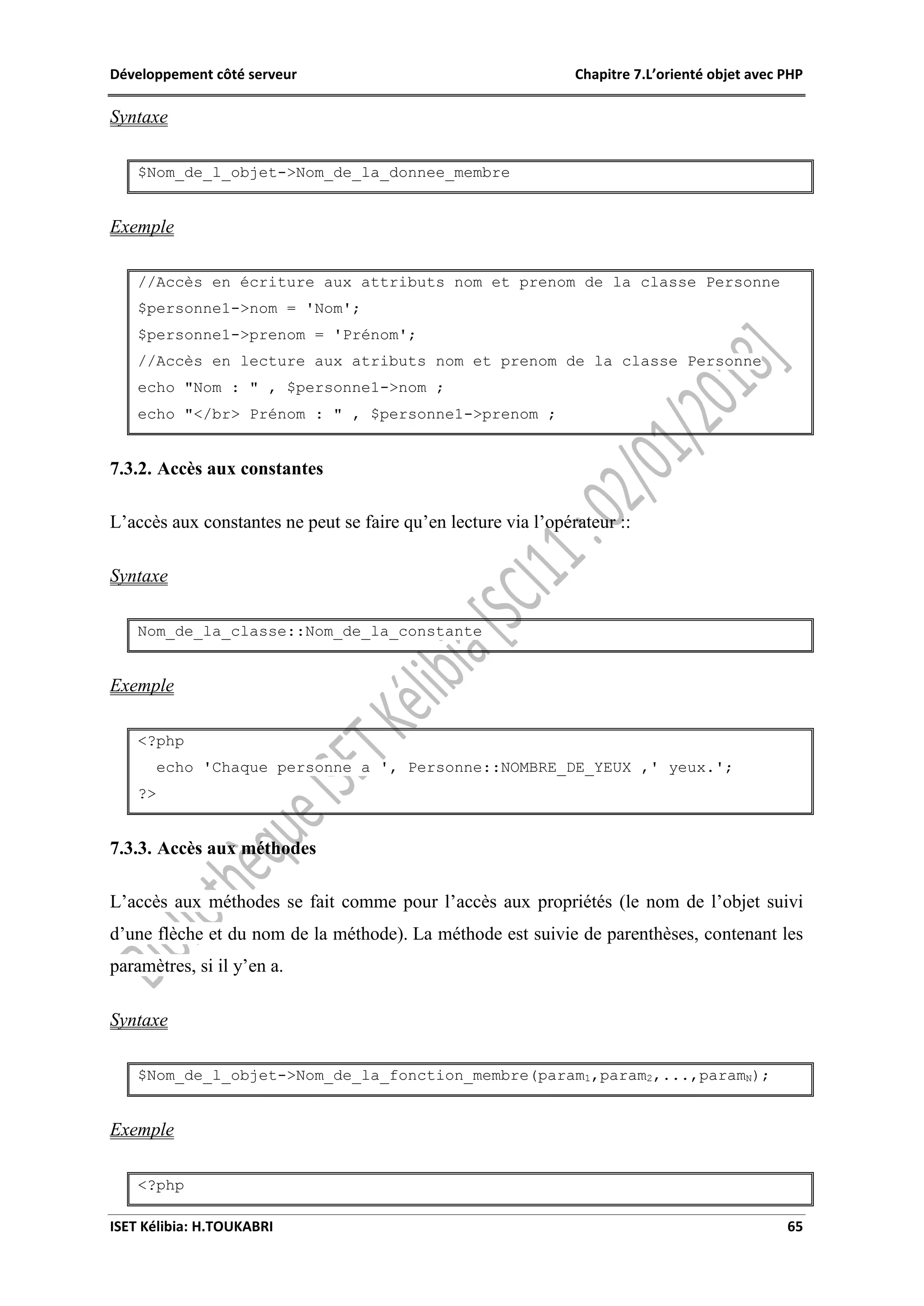 Développement côté serveur Chapitre 7.L’orienté objet avec PHP
ISET Kélibia: H.TOUKABRI 65
Syntaxe
$Nom_de_l_objet->Nom_de_la_donnee_membre
Exemple
//Accès en écriture aux attributs nom et prenom de la classe Personne
$personne1->nom = 'Nom';
$personne1->prenom = 'Prénom';
//Accès en lecture aux atributs nom et prenom de la classe Personne
echo "Nom : " , $personne1->nom ;
echo "</br> Prénom : " , $personne1->prenom ;
7.3.2. Accès aux constantes
L’accès aux constantes ne peut se faire qu’en lecture via l’opérateur ::
Syntaxe
Nom_de_la_classe::Nom_de_la_constante
Exemple
<?php
echo 'Chaque personne a ', Personne::NOMBRE_DE_YEUX ,' yeux.';
?>
7.3.3. Accès aux méthodes
L’accès aux méthodes se fait comme pour l’accès aux propriétés (le nom de l’objet suivi
d’une flèche et du nom de la méthode). La méthode est suivie de parenthèses, contenant les
paramètres, si il y’en a.
Syntaxe
$Nom_de_l_objet->Nom_de_la_fonction_membre(param1,param2,...,paramN);
Exemple
<?php
 
