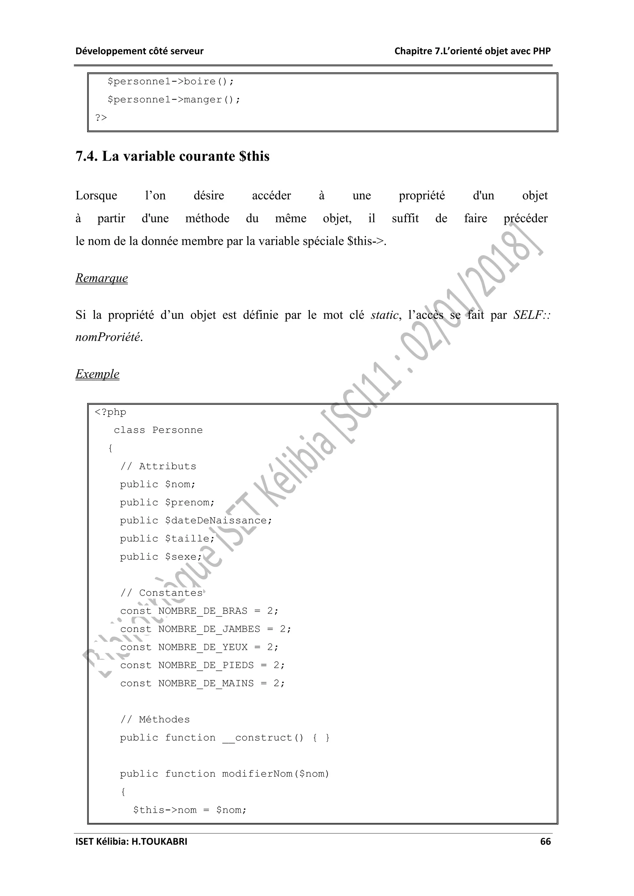 Développement côté serveur Chapitre 7.L’orienté objet avec PHP
ISET Kélibia: H.TOUKABRI 66
$personne1->boire();
$personne1->manger();
?>
7.4. La variable courante $this
Lorsque l’on désire accéder à une propriété d'un objet
à partir d'une méthode du même objet, il suffit de faire précéder
le nom de la donnée membre par la variable spéciale $this->.
Remarque
Si la propriété d’un objet est définie par le mot clé static, l’accès se fait par SELF::
nomProriété.
Exemple
<?php
class Personne
{
// Attributs
public $nom;
public $prenom;
public $dateDeNaissance;
public $taille;
public $sexe;
// Constantes
const NOMBRE_DE_BRAS = 2;
const NOMBRE_DE_JAMBES = 2;
const NOMBRE_DE_YEUX = 2;
const NOMBRE_DE_PIEDS = 2;
const NOMBRE_DE_MAINS = 2;
// Méthodes
public function __construct() { }
public function modifierNom($nom)
{
$this->nom = $nom;
 