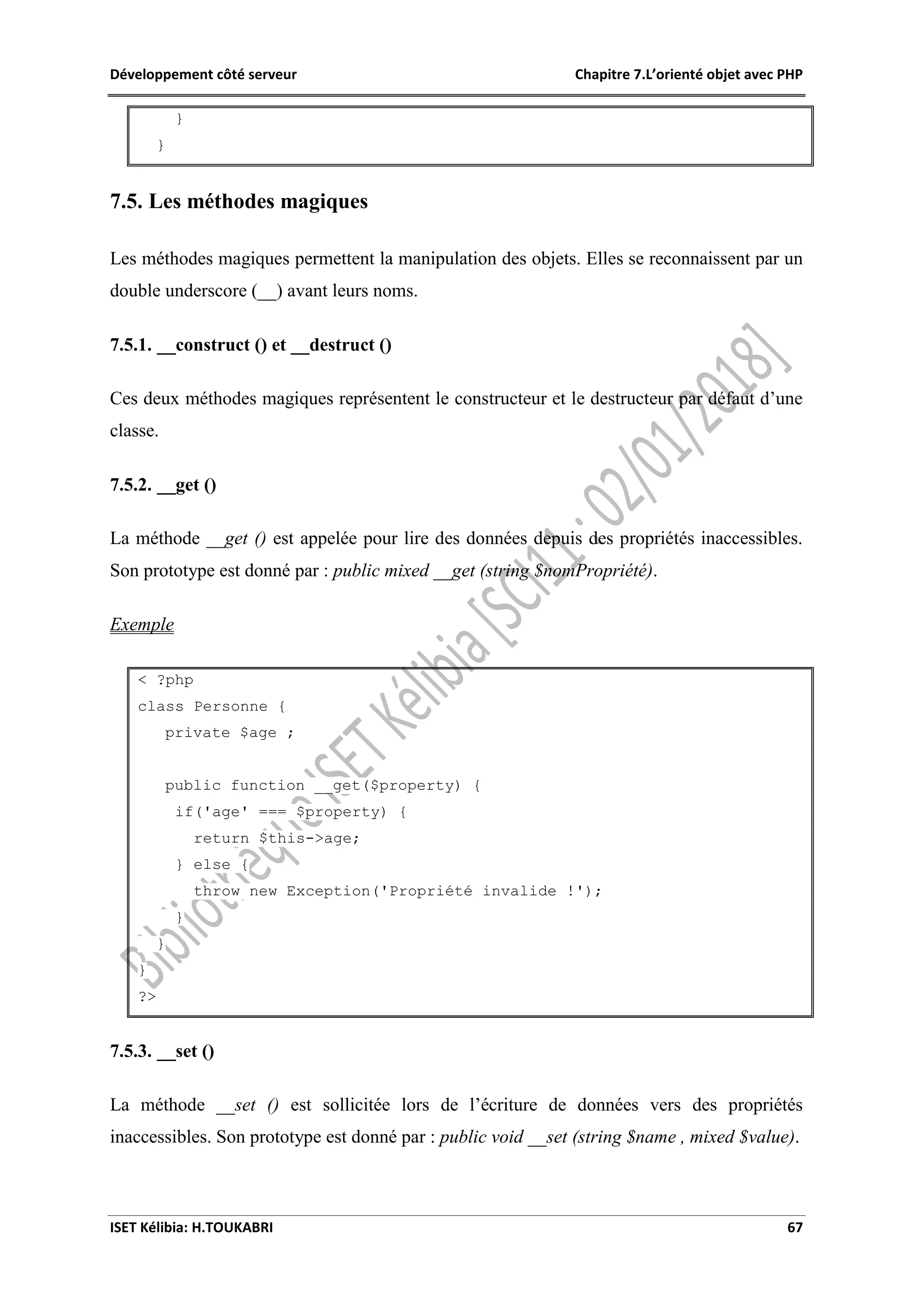 Développement côté serveur Chapitre 7.L’orienté objet avec PHP
ISET Kélibia: H.TOUKABRI 67
}
}
7.5. Les méthodes magiques
Les méthodes magiques permettent la manipulation des objets. Elles se reconnaissent par un
double underscore (__) avant leurs noms.
7.5.1. __construct () et __destruct ()
Ces deux méthodes magiques représentent le constructeur et le destructeur par défaut d’une
classe.
7.5.2. __get ()
La méthode __get () est appelée pour lire des données depuis des propriétés inaccessibles.
Son prototype est donné par : public mixed __get (string $nomPropriété).
Exemple
< ?php
class Personne {
private $age ;
public function __get($property) {
if('age' === $property) {
return $this->age;
} else {
throw new Exception('Propriété invalide !');
}
}
}
?>
7.5.3. __set ()
La méthode __set () est sollicitée lors de l’écriture de données vers des propriétés
inaccessibles. Son prototype est donné par : public void __set (string $name , mixed $value).
 