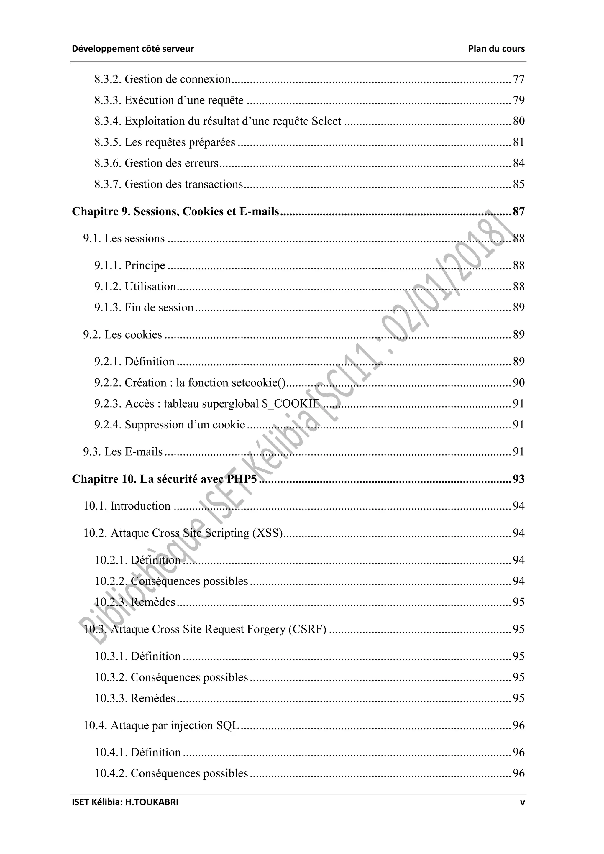 Développement côté serveur Plan du cours
ISET Kélibia: H.TOUKABRI v
8.3.2. Gestion de connexion............................................................................................77
8.3.3. Exécution d’une requête .......................................................................................79
8.3.4. Exploitation du résultat d’une requête Select .......................................................80
8.3.5. Les requêtes préparées ..........................................................................................81
8.3.6. Gestion des erreurs................................................................................................84
8.3.7. Gestion des transactions........................................................................................85
Chapitre 9. Sessions, Cookies et E-mails............................................................................87
9.1. Les sessions .................................................................................................................88
9.1.1. Principe .................................................................................................................88
9.1.2. Utilisation..............................................................................................................88
9.1.3. Fin de session........................................................................................................89
9.2. Les cookies ..................................................................................................................89
9.2.1. Définition ..............................................................................................................89
9.2.2. Création : la fonction setcookie()..........................................................................90
9.2.3. Accès : tableau superglobal $_COOKIE ..............................................................91
9.2.4. Suppression d’un cookie.......................................................................................91
9.3. Les E-mails..................................................................................................................91
Chapitre 10. La sécurité avec PHP5...................................................................................93
10.1. Introduction ...............................................................................................................94
10.2. Attaque Cross Site Scripting (XSS)...........................................................................94
10.2.1. Définition ............................................................................................................94
10.2.2. Conséquences possibles......................................................................................94
10.2.3. Remèdes..............................................................................................................95
10.3. Attaque Cross Site Request Forgery (CSRF) ............................................................95
10.3.1. Définition ............................................................................................................95
10.3.2. Conséquences possibles......................................................................................95
10.3.3. Remèdes..............................................................................................................95
10.4. Attaque par injection SQL.........................................................................................96
10.4.1. Définition ............................................................................................................96
10.4.2. Conséquences possibles......................................................................................96
 