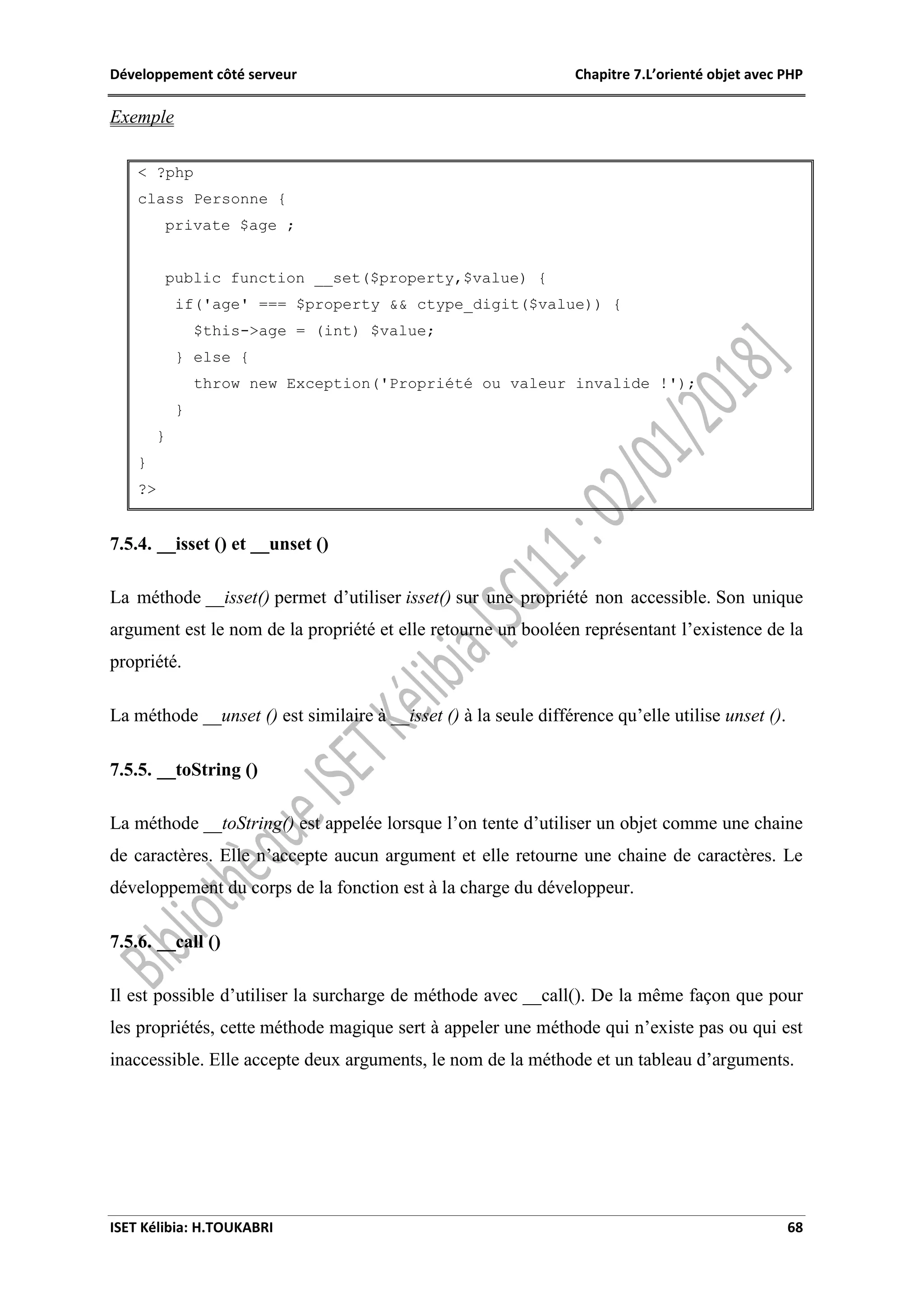 Développement côté serveur Chapitre 7.L’orienté objet avec PHP
ISET Kélibia: H.TOUKABRI 68
Exemple
< ?php
class Personne {
private $age ;
public function __set($property,$value) {
if('age' === $property && ctype_digit($value)) {
$this->age = (int) $value;
} else {
throw new Exception('Propriété ou valeur invalide !');
}
}
}
?>
7.5.4. __isset () et __unset ()
La méthode __isset() permet d’utiliser isset() sur une propriété non accessible. Son unique
argument est le nom de la propriété et elle retourne un booléen représentant l’existence de la
propriété.
La méthode __unset () est similaire à __isset () à la seule différence qu’elle utilise unset ().
7.5.5. __toString ()
La méthode __toString() est appelée lorsque l’on tente d’utiliser un objet comme une chaine
de caractères. Elle n’accepte aucun argument et elle retourne une chaine de caractères. Le
développement du corps de la fonction est à la charge du développeur.
7.5.6. __call ()
Il est possible d’utiliser la surcharge de méthode avec __call(). De la même façon que pour
les propriétés, cette méthode magique sert à appeler une méthode qui n’existe pas ou qui est
inaccessible. Elle accepte deux arguments, le nom de la méthode et un tableau d’arguments.
 