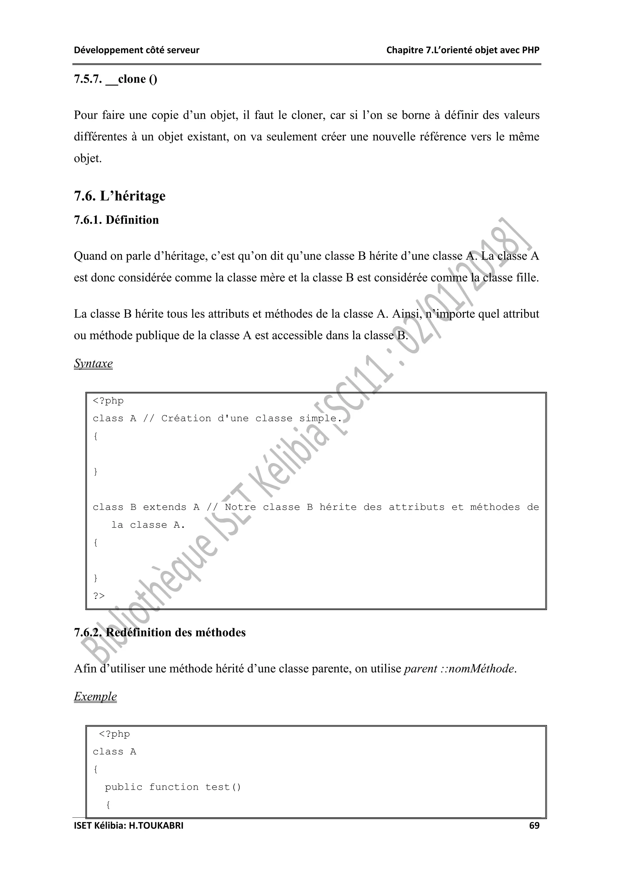 Développement côté serveur Chapitre 7.L’orienté objet avec PHP
ISET Kélibia: H.TOUKABRI 69
7.5.7. __clone ()
Pour faire une copie d’un objet, il faut le cloner, car si l’on se borne à définir des valeurs
différentes à un objet existant, on va seulement créer une nouvelle référence vers le même
objet.
7.6. L’héritage
7.6.1. Définition
Quand on parle d’héritage, c’est qu’on dit qu’une classe B hérite d’une classe A. La classe A
est donc considérée comme la classe mère et la classe B est considérée comme la classe fille.
La classe B hérite tous les attributs et méthodes de la classe A. Ainsi, n’importe quel attribut
ou méthode publique de la classe A est accessible dans la classe B.
Syntaxe
<?php
class A // Création d'une classe simple.
{
}
class B extends A // Notre classe B hérite des attributs et méthodes de
la classe A.
{
}
?>
7.6.2. Redéfinition des méthodes
Afin d’utiliser une méthode hérité d’une classe parente, on utilise parent ::nomMéthode.
Exemple
<?php
class A
{
public function test()
{
 