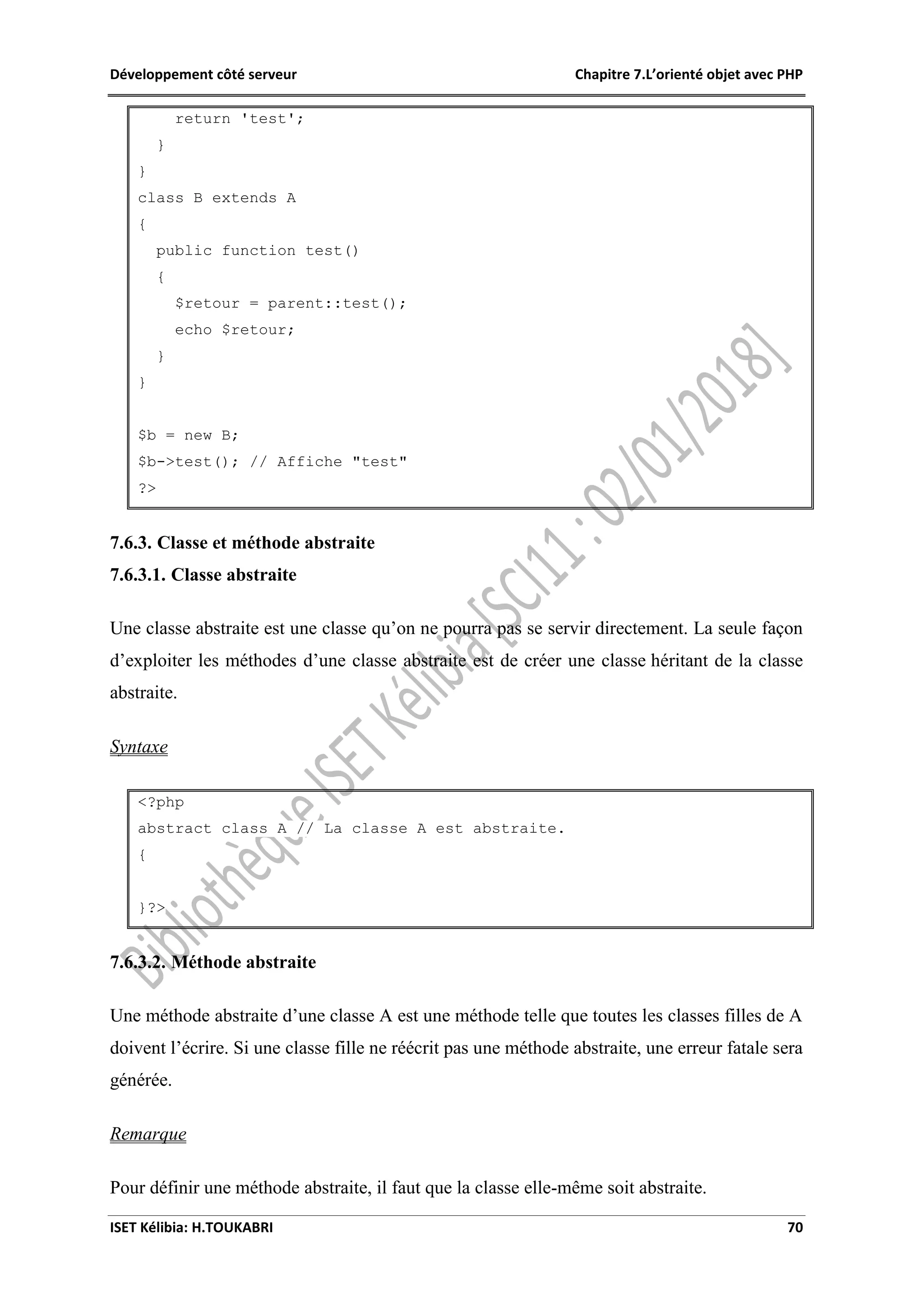 Développement côté serveur Chapitre 7.L’orienté objet avec PHP
ISET Kélibia: H.TOUKABRI 70
return 'test';
}
}
class B extends A
{
public function test()
{
$retour = parent::test();
echo $retour;
}
}
$b = new B;
$b->test(); // Affiche "test"
?>
7.6.3. Classe et méthode abstraite
7.6.3.1. Classe abstraite
Une classe abstraite est une classe qu’on ne pourra pas se servir directement. La seule façon
d’exploiter les méthodes d’une classe abstraite est de créer une classe héritant de la classe
abstraite.
Syntaxe
<?php
abstract class A // La classe A est abstraite.
{
}?>
7.6.3.2. Méthode abstraite
Une méthode abstraite d’une classe A est une méthode telle que toutes les classes filles de A
doivent l’écrire. Si une classe fille ne réécrit pas une méthode abstraite, une erreur fatale sera
générée.
Remarque
Pour définir une méthode abstraite, il faut que la classe elle-même soit abstraite.
 