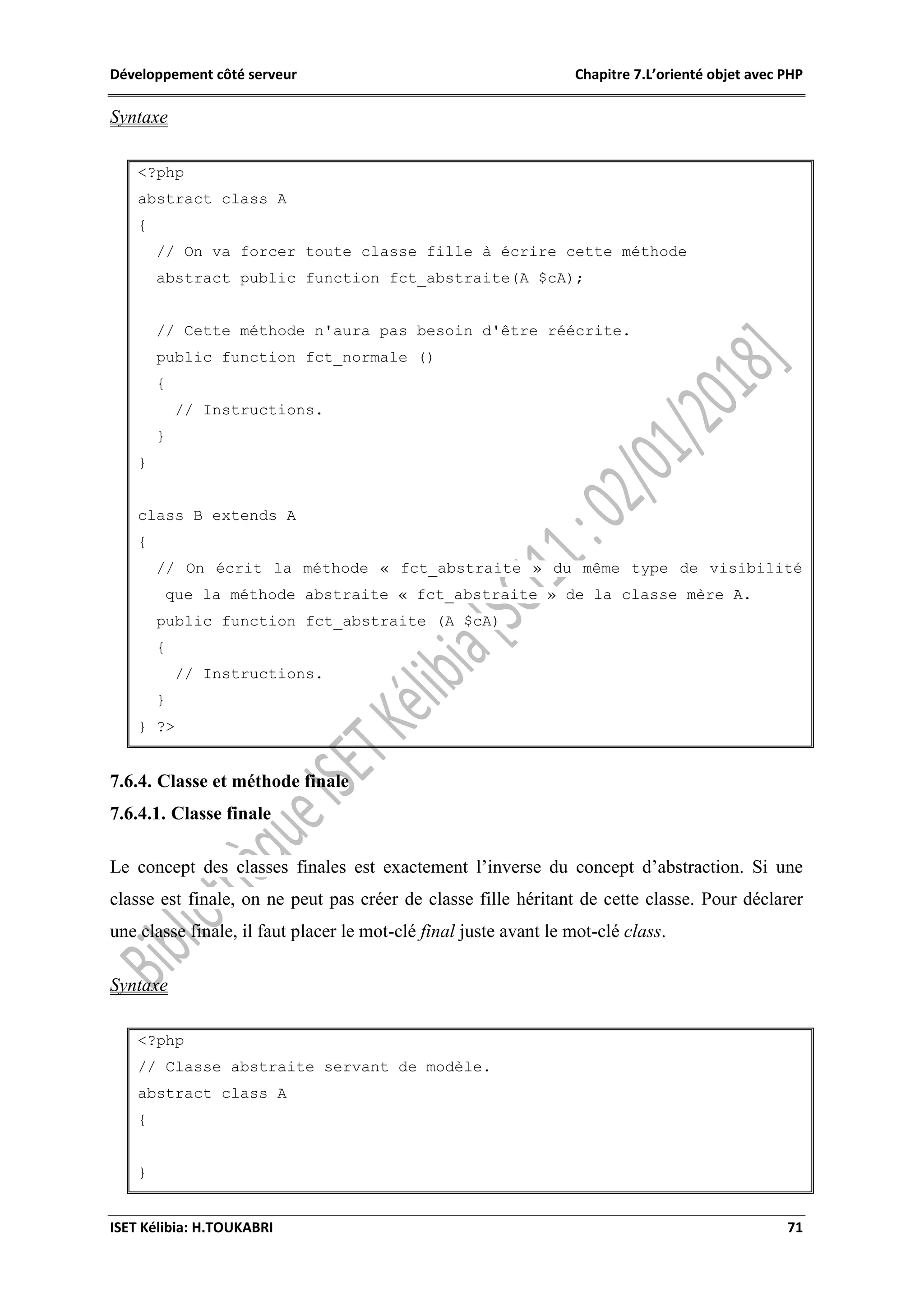 Développement côté serveur Chapitre 7.L’orienté objet avec PHP
ISET Kélibia: H.TOUKABRI 71
Syntaxe
<?php
abstract class A
{
// On va forcer toute classe fille à écrire cette méthode
abstract public function fct_abstraite(A $cA);
// Cette méthode n'aura pas besoin d'être réécrite.
public function fct_normale ()
{
// Instructions.
}
}
class B extends A
{
// On écrit la méthode « fct_abstraite » du même type de visibilité
que la méthode abstraite « fct_abstraite » de la classe mère A.
public function fct_abstraite (A $cA)
{
// Instructions.
}
} ?>
7.6.4. Classe et méthode finale
7.6.4.1. Classe finale
Le concept des classes finales est exactement l’inverse du concept d’abstraction. Si une
classe est finale, on ne peut pas créer de classe fille héritant de cette classe. Pour déclarer
une classe finale, il faut placer le mot-clé final juste avant le mot-clé class.
Syntaxe
<?php
// Classe abstraite servant de modèle.
abstract class A
{
}
 