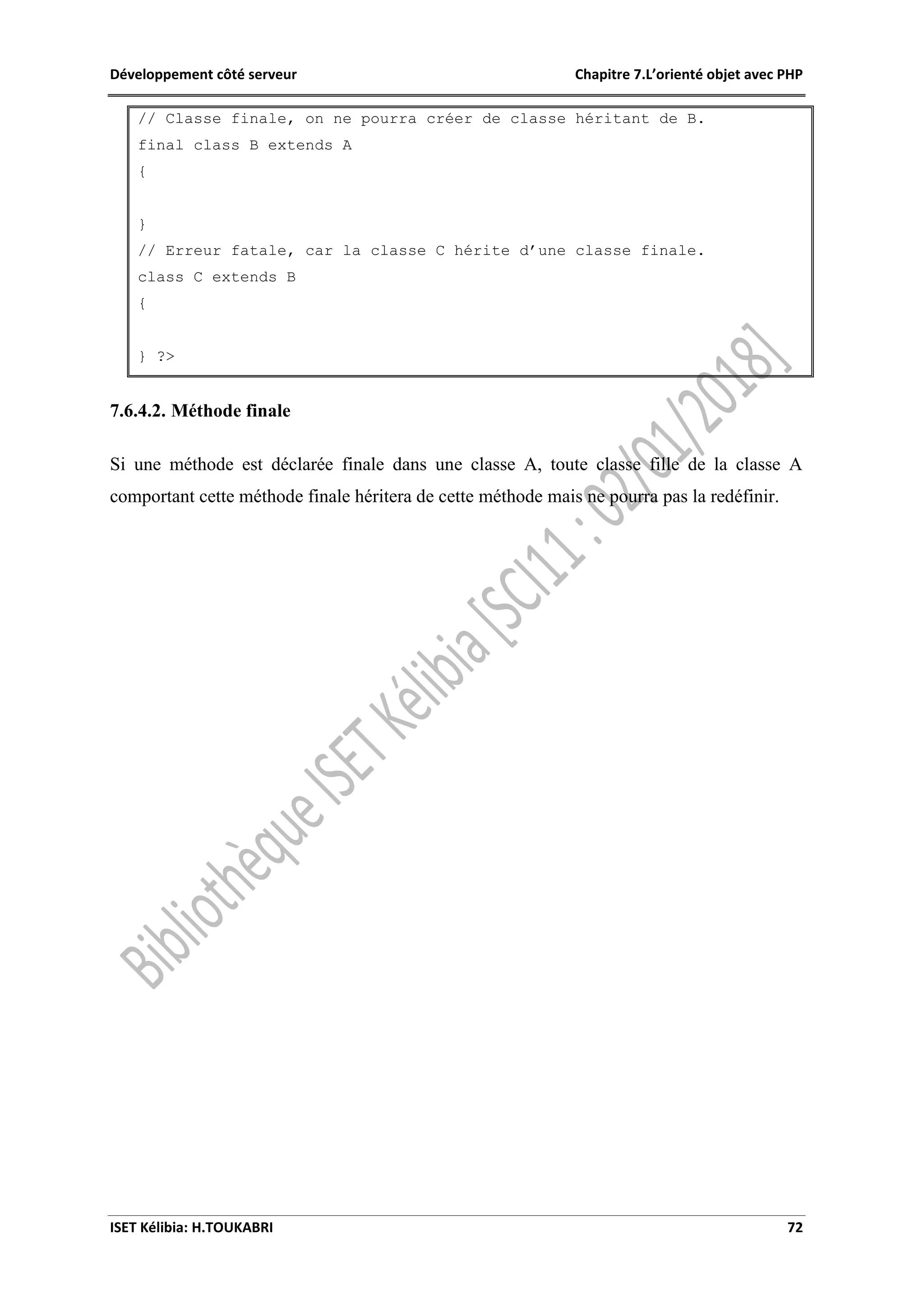 Développement côté serveur Chapitre 7.L’orienté objet avec PHP
ISET Kélibia: H.TOUKABRI 72
// Classe finale, on ne pourra créer de classe héritant de B.
final class B extends A
{
}
// Erreur fatale, car la classe C hérite d’une classe finale.
class C extends B
{
} ?>
7.6.4.2. Méthode finale
Si une méthode est déclarée finale dans une classe A, toute classe fille de la classe A
comportant cette méthode finale héritera de cette méthode mais ne pourra pas la redéfinir.
 