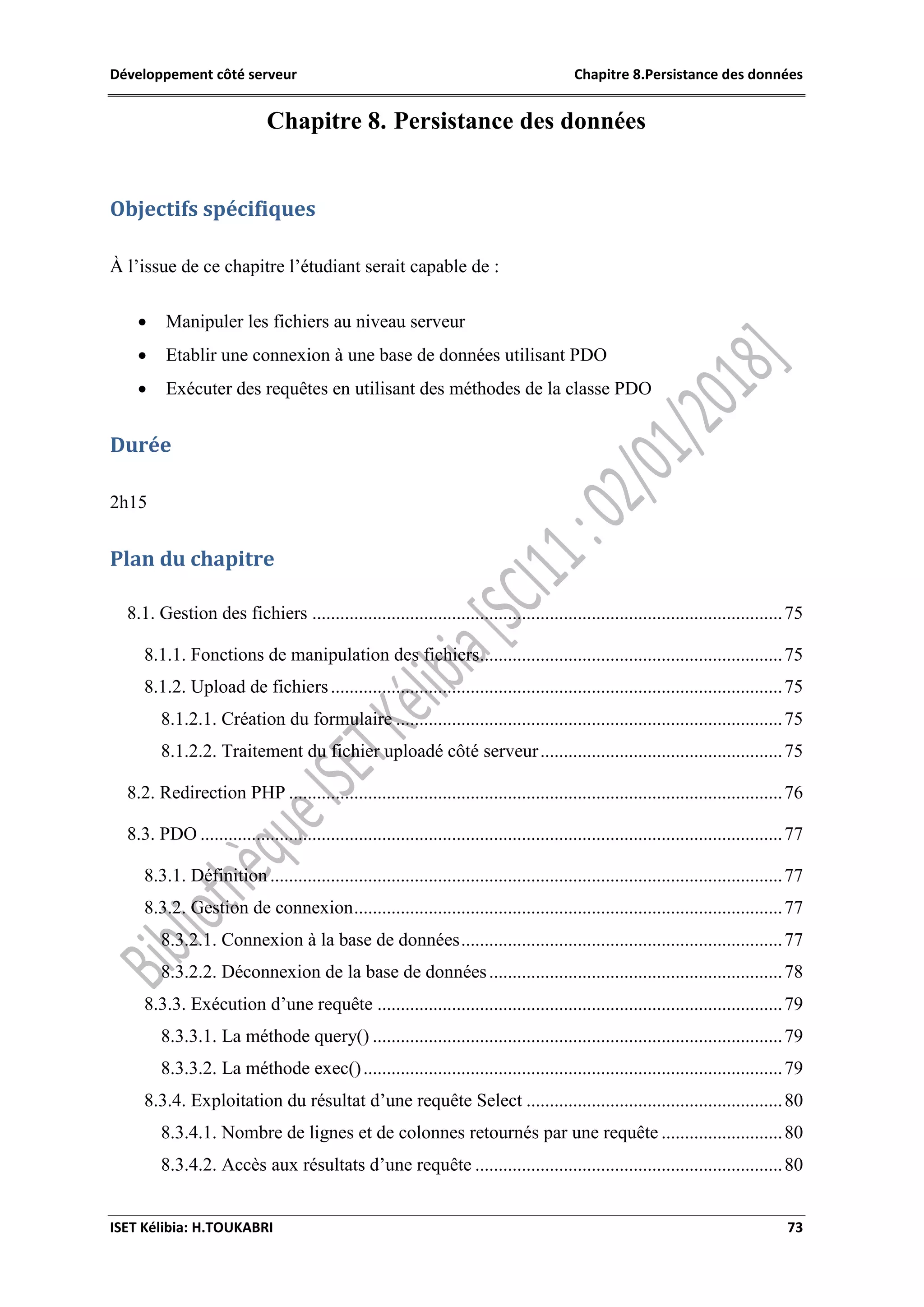 Développement côté serveur Chapitre 8.Persistance des données
ISET Kélibia: H.TOUKABRI 73
Chapitre 8. Persistance des données
Objectifs spécifiques
À l’issue de ce chapitre l’étudiant serait capable de :
 Manipuler les fichiers au niveau serveur
 Etablir une connexion à une base de données utilisant PDO
 Exécuter des requêtes en utilisant des méthodes de la classe PDO
Durée
2h15
Plan du chapitre
8.1. Gestion des fichiers .....................................................................................................75
8.1.1. Fonctions de manipulation des fichiers.................................................................75
8.1.2. Upload de fichiers.................................................................................................75
8.1.2.1. Création du formulaire ...................................................................................75
8.1.2.2. Traitement du fichier uploadé côté serveur....................................................75
8.2. Redirection PHP ..........................................................................................................76
8.3. PDO .............................................................................................................................77
8.3.1. Définition ..............................................................................................................77
8.3.2. Gestion de connexion............................................................................................77
8.3.2.1. Connexion à la base de données.....................................................................77
8.3.2.2. Déconnexion de la base de données...............................................................78
8.3.3. Exécution d’une requête .......................................................................................79
8.3.3.1. La méthode query() ........................................................................................79
8.3.3.2. La méthode exec()..........................................................................................79
8.3.4. Exploitation du résultat d’une requête Select .......................................................80
8.3.4.1. Nombre de lignes et de colonnes retournés par une requête ..........................80
8.3.4.2. Accès aux résultats d’une requête ..................................................................80
 