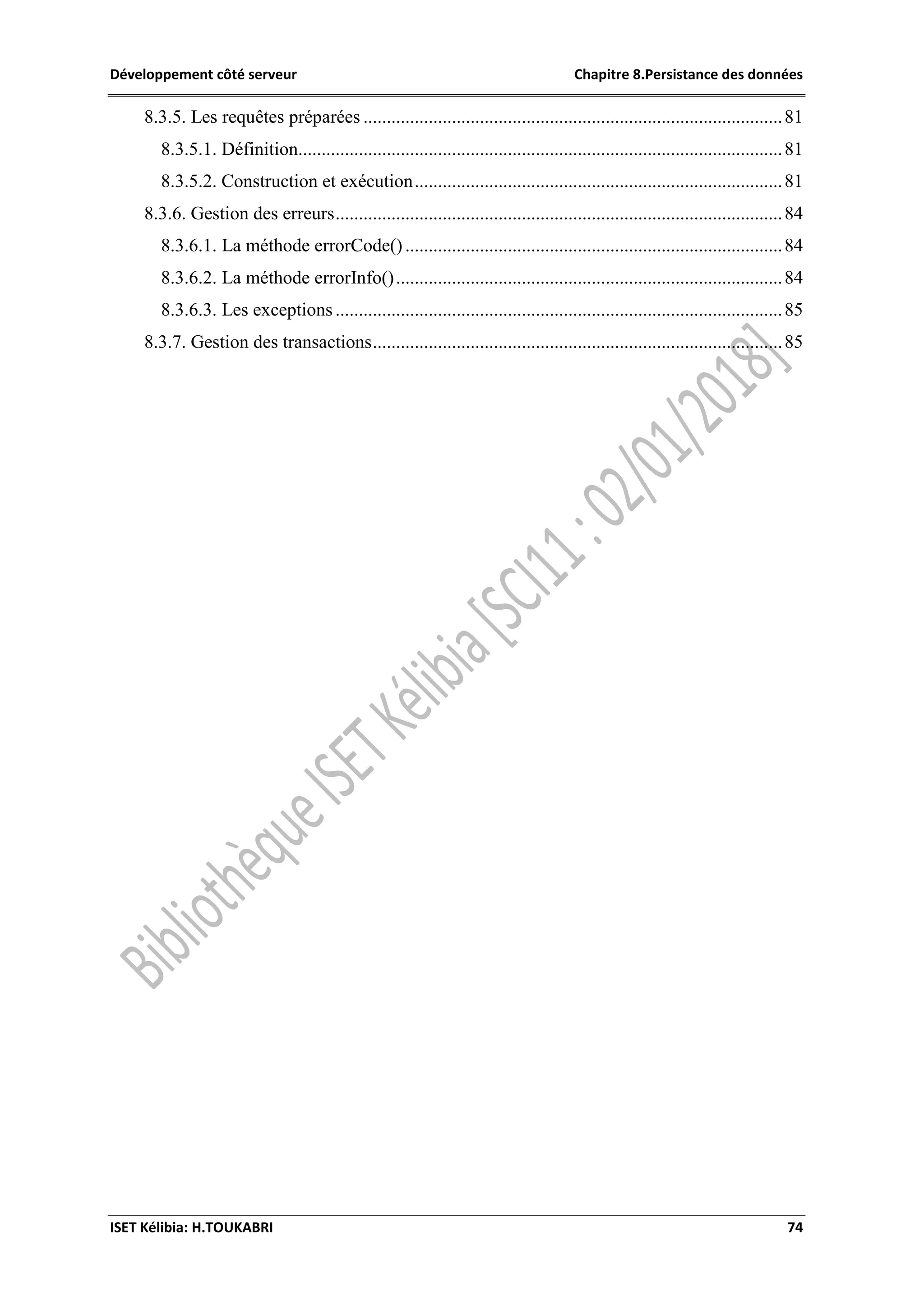 Développement côté serveur Chapitre 8.Persistance des données
ISET Kélibia: H.TOUKABRI 74
8.3.5. Les requêtes préparées ..........................................................................................81
8.3.5.1. Définition........................................................................................................81
8.3.5.2. Construction et exécution...............................................................................81
8.3.6. Gestion des erreurs................................................................................................84
8.3.6.1. La méthode errorCode().................................................................................84
8.3.6.2. La méthode errorInfo()...................................................................................84
8.3.6.3. Les exceptions................................................................................................85
8.3.7. Gestion des transactions........................................................................................85
 